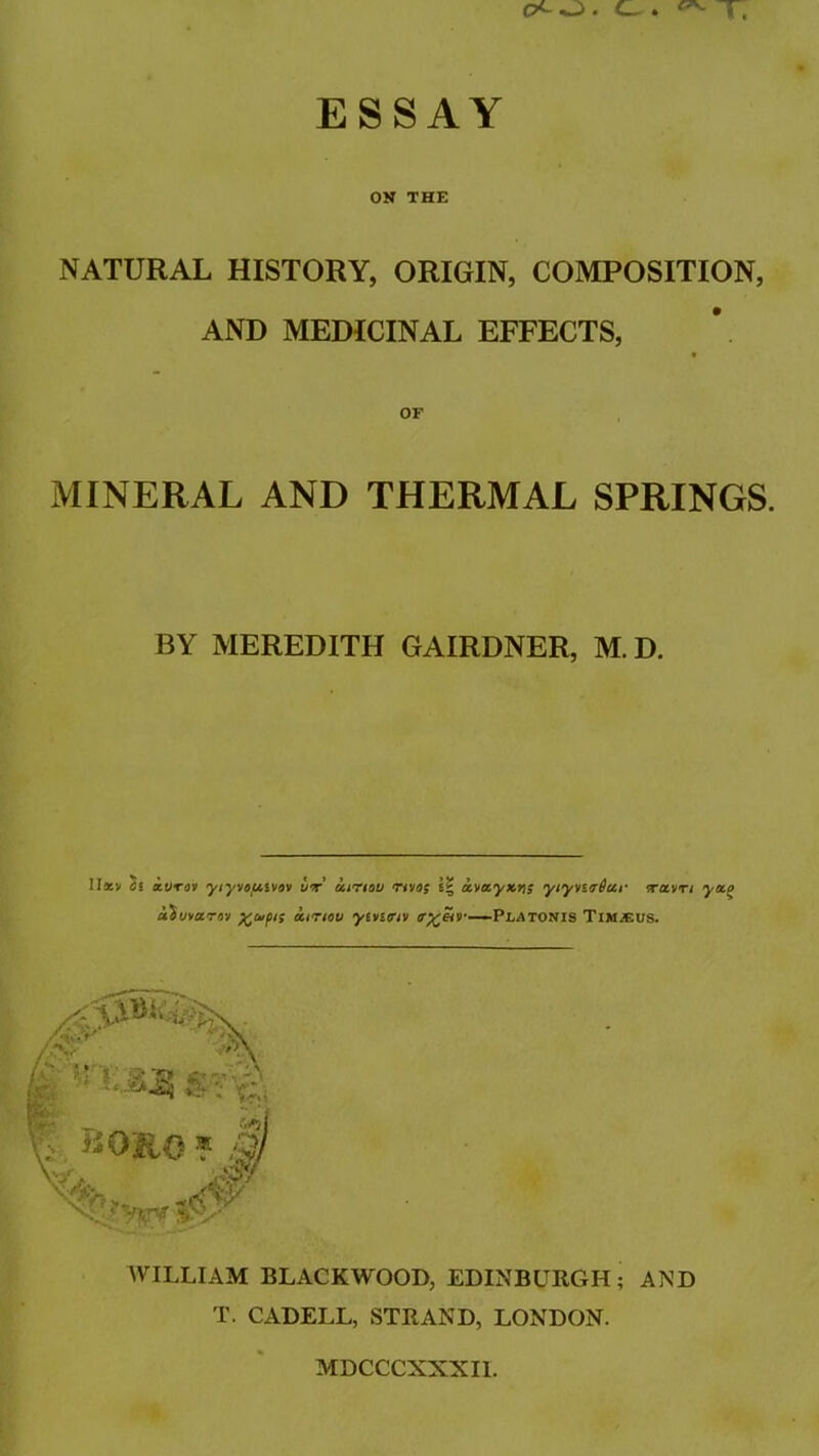 ESSAY ON THE NATURAL HISTORY, ORIGIN, COMPOSITION, AND MEDICINAL EFFECTS, OF MINERAL AND THERMAL SPRINGS. BY MEREDITH GAIRDNER, M. D. llatv 2s a.UTov ytyvot/.ivov vt' ccirrtau nvo$ \\ avecyxvjs ytyvarDccr wcL'tn yap aiuvotrov octnov ytvitriv <r%eir—-VLAtonis Tim*eus. WILLIAM BLACKWOOD, EDINBURGH; AND T. CADELL, STRAND, LONDON. MDCCCXXXII.