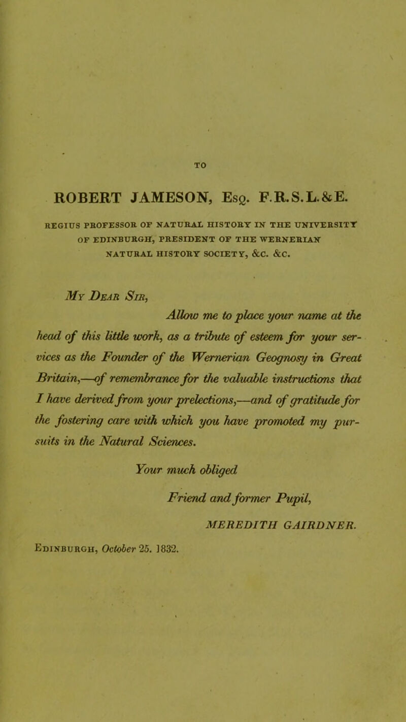 TO ROBERT JAMESON, Esq. F.R.S.L.&E. REGIUS PROFESSOR OF NATURAE HISTORY IN THE UNIVERSITY OF EDINBURGH, PRESIDENT OF THE WERNERIAN NATURAE HISTORY SOCIETY, &C. &C. My Dear Sir, Allow me to place your name at the head of this little work, as a tribute of esteem for your ser- vices as the Founder of the Wernerian Geognosy in Great Britain,—of remembrance for the valuable instructions that I have derived from your prelections,—and of gratitude for the fostering care with which you have promoted my pur- suits in the Natural Sciences. Your much obliged Friend and former Pupil, MEREDITH GAIRDNER. Edinburgh, October 25. ]832.