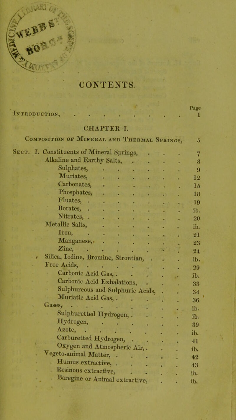 CONTENTS. Page Introduction, . X CHAPTER I. Composition of Mineral and Thermal Springs, 5 Sect. Constituents of Mineral Springs, 7 Alkaline and Earthy Salts, 8 Sulphates, 9 Muriates, 12 Carbonates, 15 Phosphates, 18 Fluates, 19 Borates, . ib. Nitrates, 20 Metallic Salts, • ib. Iron, 21 Manganese, 23 Zinc, 24 Silica, Iodine, Bromine, Strontian, . . ib. Free Acids, 29 Carbonic Acid Gas, . . ib. Carbonic Acid Exhalations, 33 Sulphureous and Sulphuric Acids, . 34 Muriatic Acid Gas, .... . 36 Gases, . ib. Sulphuretted Hydrogen, . . ib. Hydrogen, .... 39 Azote, 1 Carburetted Hydrogen, . • 1U» 41 Oxygen and Atmospheric Air,. . ib. Vegeto-animal Matter, .... 42 Humus extractive, . . 43 Resinous extractive, . ib. Baregine or Animal extractive, . ib.