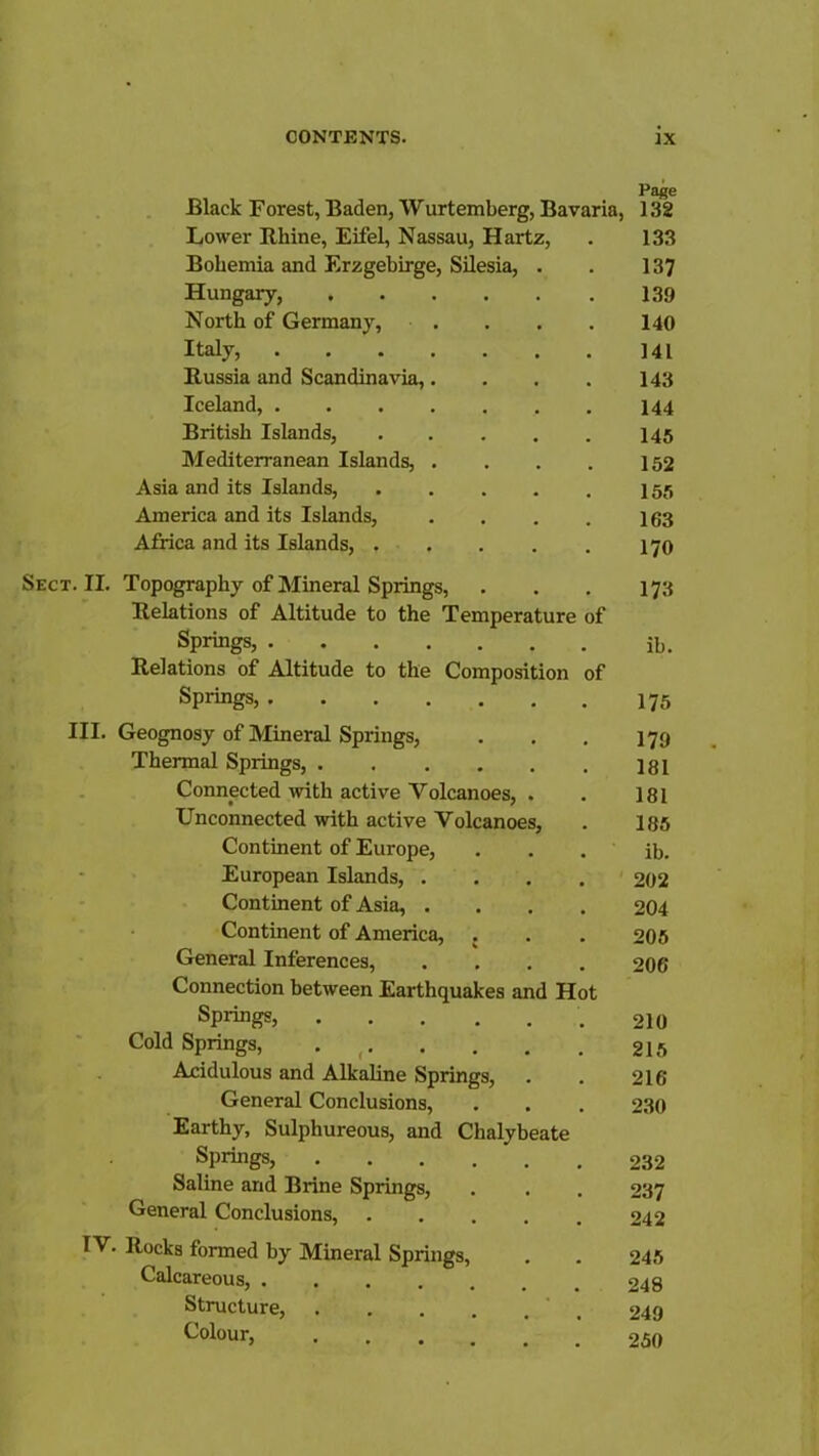 Black Forest, Baden, Wurtemberg, Bavaria, Page 132 Lower Rhine, Eifel, Nassau, Hartz, 133 Bohemia and Erzgebirge, Silesia, . 137 Hungary, 139 North of Germany, . . 140 Italy, 141 Russia and Scandinavia,.... 143 Iceland, 144 British Islands, 145 Mediterranean Islands, .... 152 Asia and its Islands, 155 America and its Islands, .... 163 Africa and its Islands, 170 Sect. II. Topography of Mineral Springs, 173 Relations of Altitude to the Temperature of Springs, ib. Relations of Altitude to the Composition of Springs, 175 III. Geognosy of Mineral Springs, 179 Thermal Springs, 181 Connected with active Volcanoes, . 181 Unconnected with active Volcanoes, 185 Continent of Europe, ib. - European Islands, .... 202 ' * - Continent of Asia, .... 204 Continent of America, . 205 General Inferences, .... 206 Connection between Earthquakes and Hot Springs, 210 Cold Springs, 215 Acidulous and Alkaline Springs, . 216 General Conclusions, 230 Earthy, Sulphureous, and Chalybeate Springs, 232 Saline and Brine Springs, 237 General Conclusions, 242 rv. Rocks formed by Mineral Springs, 245 Calcareous, 248 Structure, 249 Colour, 250
