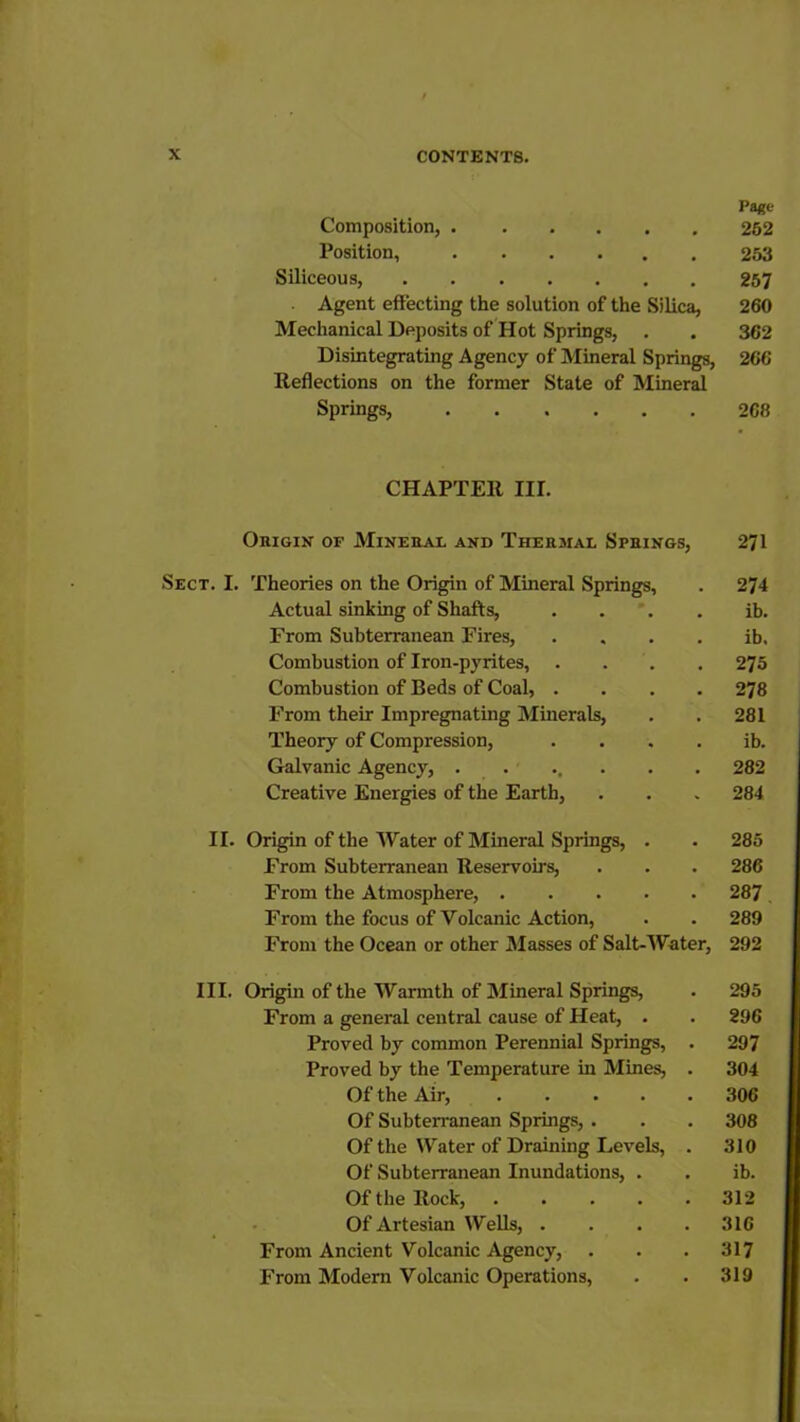 Page- Composition, 252 Position, 253 Siliceous, 257 Agent effecting the solution of the Silica, 260 Mechanical Deposits of Hot Springs, . . 362 Disintegrating Agency of Mineral Springs, 266 Reflections on the former State of Mineral Springs, 268 CHAPTER III. Ohigin of Mineral and Thersial Springs, 271 Sect. I. Theories on the Origin of Mineral Springs, . 274 Actual sinking of Shafts, ib. From Subterranean Fires, . . . . ib. Combustion of Iron-pyrites, .... 275 Combustion of Beds of Coal, .... 278 From their Impregnating Minerals, . . 281 Theory of Compression, . . . . ib. Galvanic Agency, ....... 282 Creative Energies of the Earth, . . . 284 II. Origin of the Water of Mineral Springs, . . 285 From Subterranean Reservoirs, . . . 286 From the Atmosphere, 287 . From the focus of Volcanic Action, . . 289 From the Ocean or other Masses of Salt-Water, 292 III. Origin of the Warmth of Mineral Springs, . 295 From a general central cause of Heat, . . 296 Proved by common Perennial Springs, . 297 Proved by the Temperature in Mines, . 304 Of the Air, 306 Of Subterranean Springs, . . . 308 Of the Water of Draining Levels, . 310 Of Subterranean Inundations, . . ib. Of the Rock, 312 Of Artesian Wells, .... 316 From Ancient Volcanic Agency, . . . 317 From Modem Volcanic Operations, . . 319
