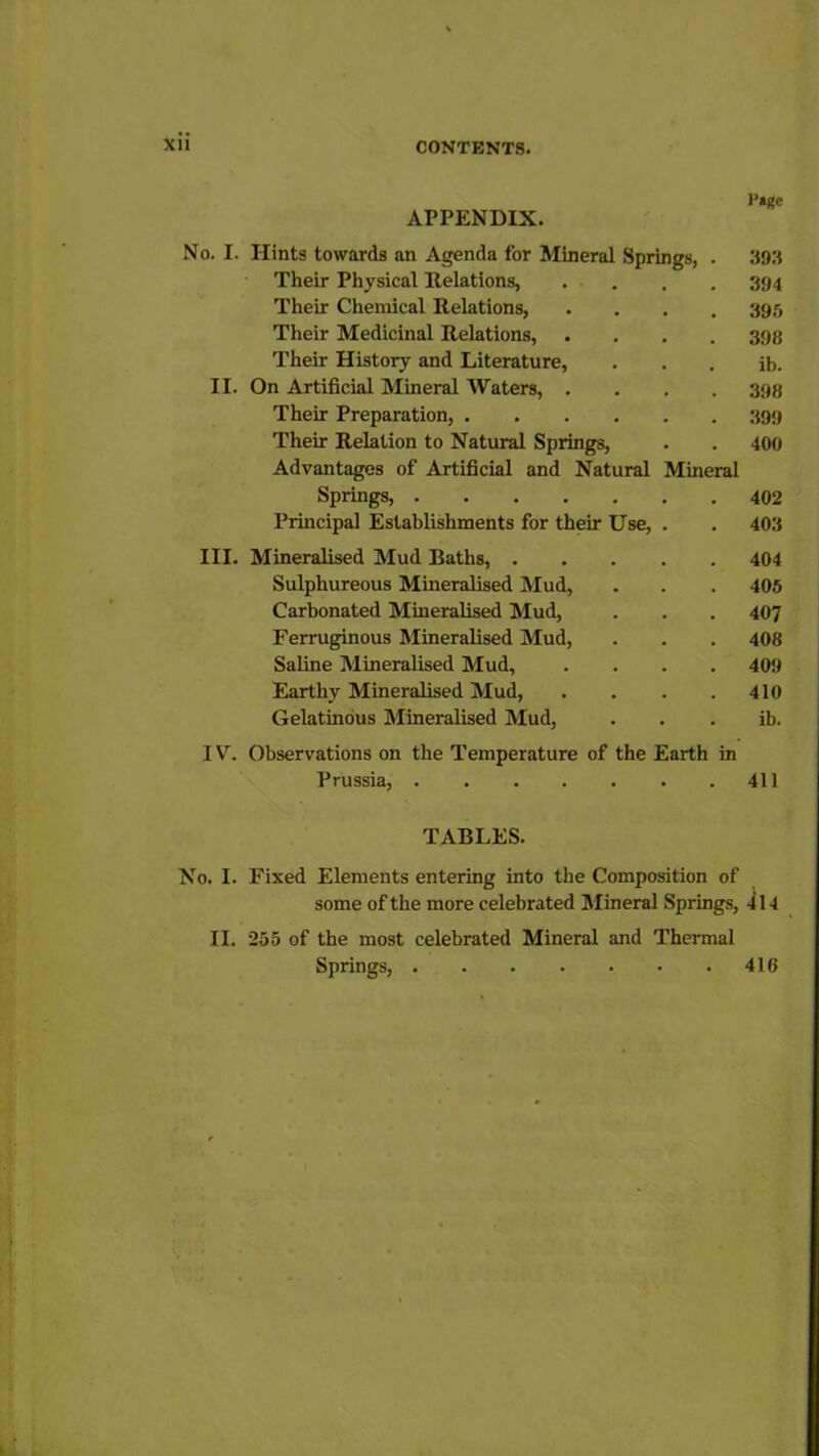 Page APPENDIX. No. I. Hints towards an Agenda for Mineral Springs, . 393 Their Physical Relations, .... 394 Their Chemical Relations, .... 395 Their Medicinal Relations, .... 393 Their History and Literature, . . . ib. II. On Artificial Mineral Waters, .... 393 Their Preparation, 399 Their Relation to Natural Springs, . . 400 Advantages of Artificial and Natural Mineral Springs, 402 Principal Establishments for their Use, . . 403 III. Mineralised Mud Baths, 404 Sulphureous Mineralised Mud, . . . 405 Carbonated Mineralised Mud, . . . 407 Ferruginous Mineralised Mud, . . . 408 Saline Mineralised Mud, .... 409 Earthy Mineralised Mud, . . . .410 Gelatinous Mineralised Mud, ib. IV. Observations on the Temperature of the Earth in Prussia, 411 TABLES. No. I. Fixed Elements entering into the Composition of some of the more celebrated Mineral Springs, 4l4 II. 255 of the most celebrated Mineral and Thermal Springs, 416