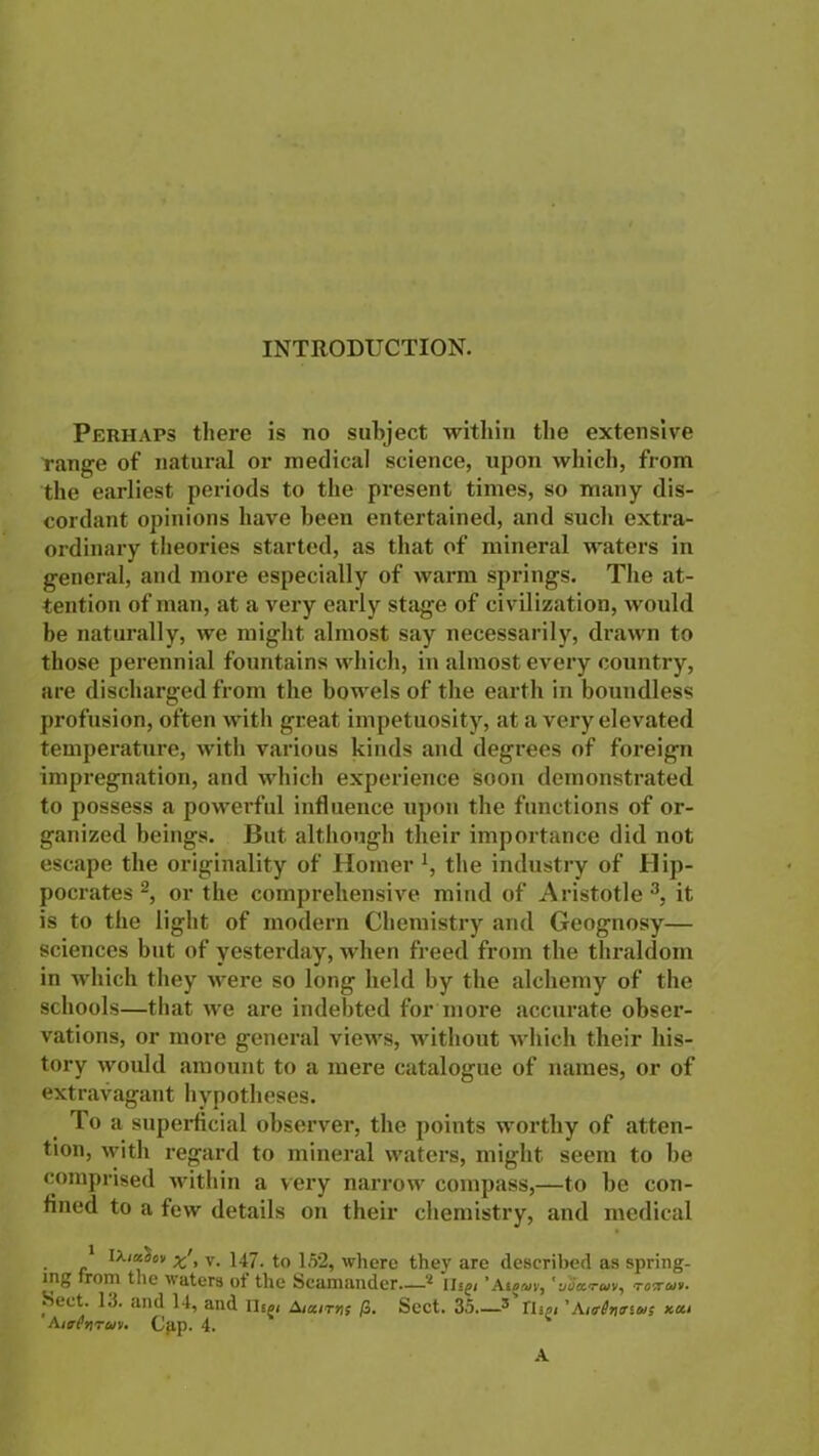 INTRODUCTION. Perhaps there is no subject within the extensive Tange of natural or medical science, upon which, from the earliest periods to the present times, so many dis- cordant opinions have been entertained, and such extra- ordinary theories started, as that of mineral waters in general, and more especially of warm springs. The at- tention of man, at a very early stage of civilization, would be naturally, we might almost say necessarily, drawn to those perennial fountains which, in almost every country, are discharged from the bowels of the earth in boundless profusion, often with great impetuosity, at a very elevated temperature, with various kinds and degrees of foreign impregnation, and which experience soon demonstrated to possess a powerful influence upon the functions of or- ganized beings. But although their importance did not escape the originality of Homer !, the industry of Hip- pocrates 2, or the comprehensive mind of Aristotle3, it is to the light of modern Chemistry and Geognosy— sciences but of yesterday, when freed from the thraldom in which they were so long held by the alchemy of the schools—that we are indebted for more accurate obser- vations, or more general views, without which their his- tory would amount to a mere catalogue of names, or of extravagant hypotheses. To a superficial observer, the points worthy of atten- tion, with regard to mineral waters, might seem to be comprised within a very narrow compass,—to be con- fined to a few details on their chemistry, and medical 1 lXialov xj, v. 147- to 152, where they are described as spring- ing from the waters of the Scamander—'l Hsg, ’Atoruv, '■jott.rwv, totuv. Sect. 1.3. and 14, and nig< Victims fi. Sect. 35 3 Tlipi'Aurl^tnus x.ca AirCtiTav. Cgp. 4. A