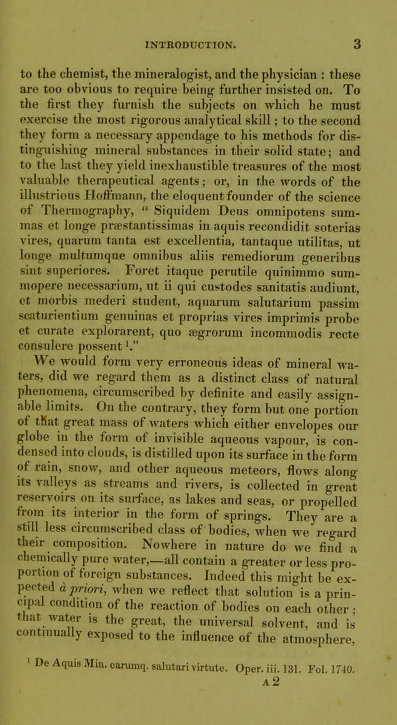 to the chemist, the mineralogist, and the physician : these are too obvious to require being further insisted on. To the first they furnish the subjects on which he must exercise the most rigorous analytical skill; to the second they form a necessary appendage to his methods for dis- tinguishing mineral substances in their solid state; and to the last they yield inexhaustible treasures of the most valuable therapeutical agents; or, in the words of the illustrious Hoffmann, the eloquent founder of the science of Thermography, “ Siquidem Deus omnipotens sum- mas et longe praestantissimas in aquis recondidit soterias vires, quarum tanta est excellentia, tantaque utilitas, ut longe multumque omnibus aliis remediorum generibus sint superiores. Foret itaque perutile quinimmo sum- rnopere necessarium, ut ii qui custodes sanitatis audiunt, et morbis mederi student, aquarum salutarium passim scaturientium genuinas et proprias vires imprimis probe et curate explorarent, quo aegrorum incommodis recte consulere possent1.” We would form very erroneous ideas of mineral wa- ters, did we regard them as a distinct class of natural phenomena, circumscribed by definite and easily assign- able limits. On the contrary, they form hut one portion of that great mass of waters which either envelopes our globe in the form of invisible aqueous vapour, is con- densed into clouds, is distilled upon its surface in the form of rain, snow, and other aqueous meteors, flows along its valleys as streams and rivers, is collected in great reservoirs on its surface, as lakes and seas, or propelled from its interior in the form of springs. They are a still less circumscribed class of bodies, when we regard their composition. Nowhere in nature do we find a chemically pure water,—all contain a greater or less pro- portion of foreign substances. Indeed this might be ex- pected a priori, when we reflect that solution is a prin- cipal condition of the reaction of bodies on each other; that water is the great, the universal solvent, and is continua y exposed to the influence of the atmosphere, 1 De Aquis Min. earumq. aalutari virtute. Oper. iii. 131. Fol. 1740.