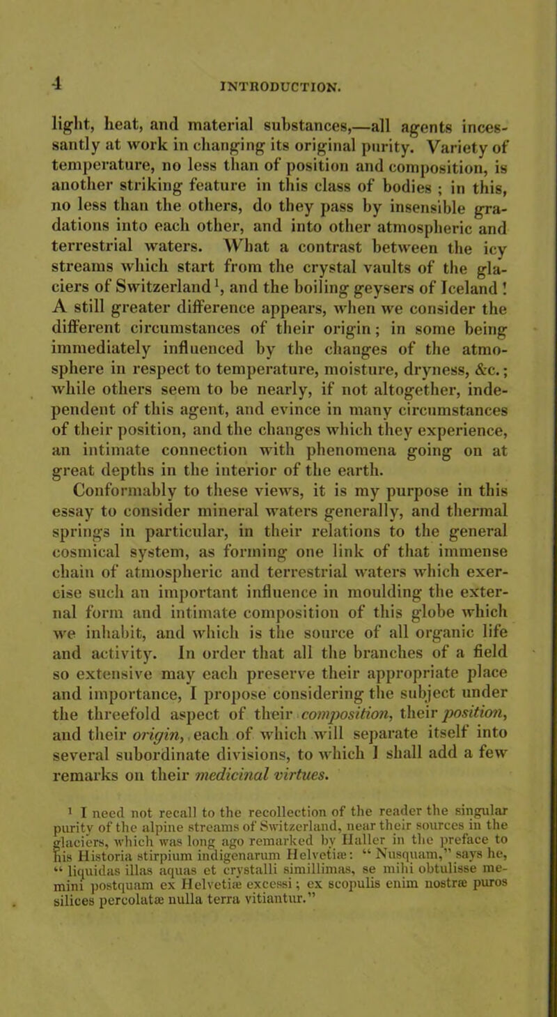 light, heat, and material substances,—all agents inces- santly at work in changing its original purity. Variety of temperature, no less than of position and composition, is another striking feature in this class of bodies ; in this, no less than the others, do they pass by insensible gra- dations into each other, and into other atmospheric and terrestrial waters. What a contrast between the icy streams which start from the crystal vaults of the gla- ciers of Switzerland', and the boiling geysers of Iceland ! A still greater difference appears, when we consider the different circumstances of their origin; in some being immediately influenced by the changes of the atmo- sphere in respect to temperature, moisture, dryness, &c.; while others seem to be nearly, if not altogether, inde- pendent of this agent, and evince in many circumstances of their position, and the changes which they experience, an intimate connection with phenomena going on at great depths in the interior of the earth. Conformably to these views, it is my purpose in this essay to consider mineral waters generally, and thermal springs in particular, in their relations to the general cosmical system, as forming one link of that immense chain of atmospheric and terrestrial waters which exer- cise such an important influence in moulding the exter- nal form and intimate composition of this globe which we inhabit, and which is the source of all organic life and activity. In order that all the branches of a field so extensive may each preserve their appropriate place and importance, I propose considering the subject under the threefold aspect of their composition, their position, and their origin, each of which will separate itself into several subordinate divisions, to which 1 shall add a few remarks on their medicinal virtues. 1 I need not recall to the recollection of the reader the singular purity of the alpine streams of Switzerland, near their sources in the glaciers, which was long ago remarked by Haller in the preface to his Historia stirpium indigenarum Helvetia}: “ Nusquam,” says he, “ liquidas illas aquas et crvstalli simillimas, se milii obtulisse me- mini postquam ex Helvetia' excessi; ex scopulis enim nostra: puros silices percolatae nulla terra vitiantur.”