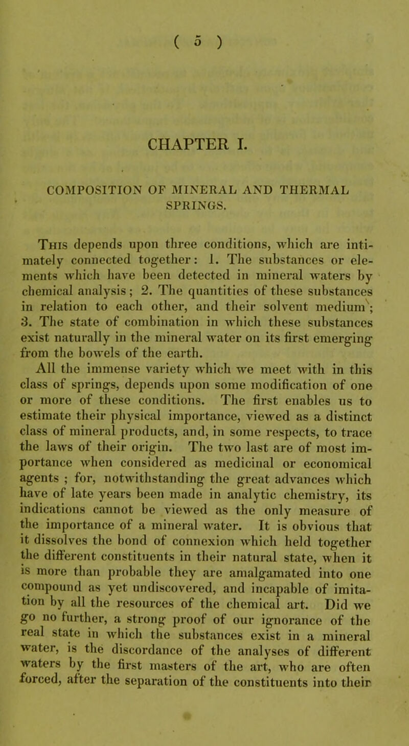 CHAPTER I. COMPOSITION OF MINERAL AND THERMAL SPRINGS. This depends upon three conditions, which are inti- mately connected together: 1. The substances or ele- ments which have been detected in mineral waters by chemical analysis ; 2. The quantities of these substances in relation to each other, and their solvent medium ; 3. The state of combination in which these substances exist naturally in the mineral water on its first emerging from the bowels of the earth. All the immense variety which we meet with in this class of springs, depends upon some modification of one or more of these conditions. The first enables us to estimate their physical importance, viewed as a distinct class of mineral products, and, in some respects, to trace the laws of their origin. The two last are of most im- portance when considered as medicinal or economical agents ; for, notwithstanding the great advances which have of late years been made in analytic chemistry, its indications cannot be viewed as the only measure of the importance of a mineral water. It is obvious that it dissolves the bond of connexion which held together the different constituents in their natural state, when it is more than probable they are amalgamated into one compound as yet undiscovered, and incapable of imita- tion by all the resources of the chemical art. Did we go no further, a strong proof of our ignorance of the real state in which the substances exist in a mineral water, is the discordance of the analyses of different waters by the first masters of the art, who are often forced, after the separation of the constituents into their