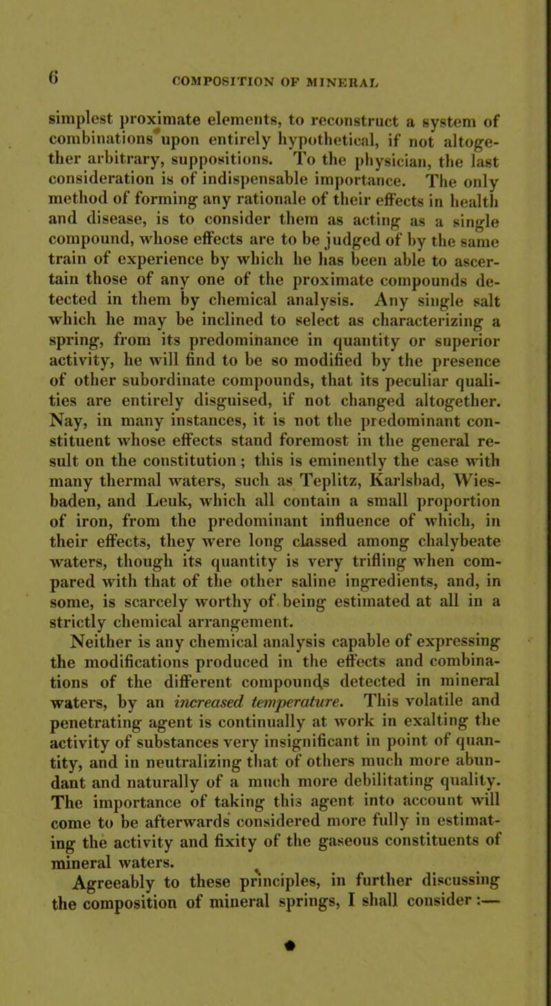 simplest proximate elements, to reconstruct a system of combinations*upon entirely hypothetical, if not altoge- ther arbitrary, suppositions. To the physician, the last consideration is of indispensable importance. The only method of forming any rationale of their effects in health and disease, is to consider them as acting as a single compound, whose effects are to be judged of by the same train of experience by which he has been able to ascer- tain those of any one of the proximate compounds de- tected in them by chemical analysis. Any single salt which he may be inclined to select as characterizing a spring, from its predominance in quantity or superior activity, he will find to be so modified by the presence of other subordinate compounds, that its peculiar quali- ties are entirely disguised, if not changed altogether. Nay, in many instances, it is not the predominant con- stituent whose effects stand foremost in the general re- sult on the constitution; this is eminently the case with many thermal waters, such as Teplitz, Karlsbad, Wies- baden, and Leuk, which all contain a small proportion of iron, from the predominant influence of which, in their effects, they were long classed among chalybeate waters, though its quantity is very trifling when com- pared with that of the other saline ingredients, and, in some, is scarcely worthy of being estimated at all in a strictly chemical arrangement. Neither is any chemical analysis capable of expressing the modifications produced in the effects and combina- tions of the different compounds detected in mineral waters, by an increased temperature. This volatile and penetrating agent is continually at work in exalting the activity of substances very insignificant in point of quan- tity, and in neutralizing that of others much more abun- dant and naturally of a much more debilitating quality. The importance of taking this agent into account will come to be afterwards considered more fully in estimat- ing the activity and fixity of the gaseous constituents of mineral waters. Agreeably to these principles, in further discussing the composition of mineral springs, I shall consider :—