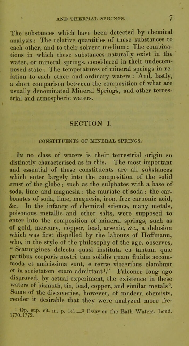 The substances which have been detected by chemical analysis: The relative quantities of these substances to each other, and to their solvent medium: The combina- tions in which these substances naturally exist in the water, or mineral springs, considered in their undecom- posed state : The temperatures of mineral springs in re- lation to each other and ordinary waters : And, lastly, a short comparison between the composition of what are usually denominated Mineral Springs, and other terres- trial and atmospheric waters. SECTION I. CONSTITUENTS OF MINERAL SPRINGS. In no class of waters is their terrestrial origin so distinctly characterised as in this. The most important and essential of these constituents are all substances which enter largely into the composition of the solid crust of the globe; such as the sulphates with a base of soda, lime and magnesia; the muriate of soda; the car- bonates of soda, lime, magnesia, iron, free carbonic acid, &c. In the infancy of chemical science, many metals, poisonous metallic and other salts, were supposed to enter into the composition of mineral springs, such as of gold, mercury, copper, lead, arsenic, &c., a delusion which was first dispelled by the labours of Hoffmann, who, in the style of the philosophy of the age, observes, “ Scaturigines delectu quasi instituta ea tantum quae partibus corporis nostri tarn solidis quam fluidis accom- moda et amicissima sunt, e terrae visceribus elambunt et in societatem suara admittant1.” Falconer long ago disproved, by actual expeiiment, the existence in these waters of bismuth, tin, lead, copper, and similar metals2. Some of the discoveries, however, of modern chemists, render it desirable that they were analyzed more fre- , _ * cit. iii. p. 141—2 Essay on the Bath Waters. Loncl. 1770-1772.