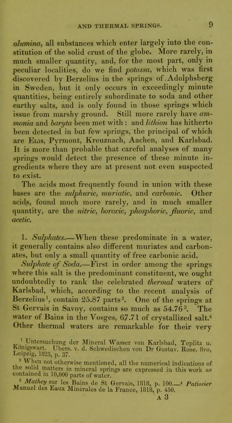 alumina, all substances which enter largely into the con- stitution of the solid crust of the globe. More rarely, in much smaller quantity, and, for the most part, only in peculiar localities, do we find potassa, which was first discovered by Berzelius in the springs of .Adolphsberg in Sweden, but it only occurs in exceedingly minute quantities, being entirely subordinate to soda and other earthy salts, and is only found in those springs which issue from marshy ground. Still more rarely have am- monia and baryta been met with : and lithion has hitherto been detected in but few springs, the principal of which are Ems, Pyrmont, Kreuznach, Aachen, and Karlsbad. It is more than probable that careful analyses of many springs would detect the presence of these minute in- gredients where they are at present not even suspected to exist. The acids most frequently found in union with these bases are the sulphuric, muriatic, and carbonic. Other acids, found much more rarely, and in much smaller quantity, are the nitric, boracic, phosphoric, fluoric, and acetic. 1. Sulphates—When these predominate in a water, it generally contains also different muriates and carbon- ates, but only a small quantity of free carbonic acid. Sulphate of Soda.—First in order among the springs where this salt is the predominant constituent, we ought, undoubtedly to rank the celebrated thermal waters of Karlsbad, which, according to the recent analysis of Berzelius1, contain 25.87 parts2. One of the springs at St Gervais in Savoy, contains so much as 54.763. The water of Bains in the Vosges, 67.71 of crystallized salt.4 Other thermal waters are remarkable for their very ' Untersuchung der Mineral Wasser von Karlsbad, Teplitz u. Konigswart. Ubers. v. d. Schwedischen von Dr Gustav. Rose. 8vo, Leipzig, 1825, p. 37. ,2 When not otherwise mentioned, all the numerical indications of the solid matters in mineral springs are expressed in this work as contained m 10,000 parts of water. 3 Mathey sur les Bains de St Gervais, 1818, p. 100 4 Patissier Manuel des Eaux Minerales de la France, 1818, p. 450. A 3