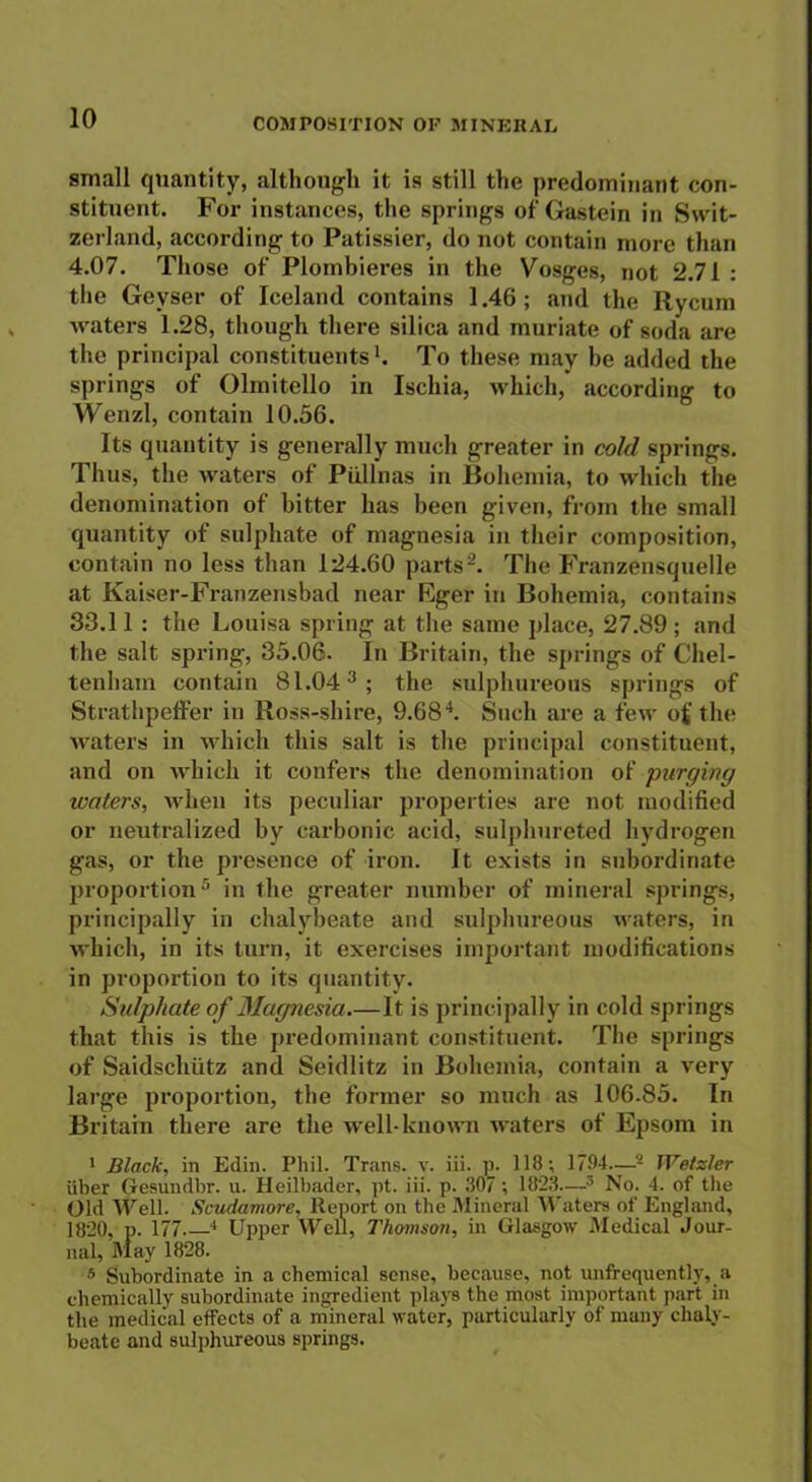 small quantity, although it is still the predominant con- stituent. For instances, the springs of Gastein in Swit- zerland, according to Patissier, do not contain more than 4.07. Those of Plombieres in the Vosges, not 2.71 : the Geyser of Iceland contains 1.46; and the Rycum waters 1.28, though there silica and muriate of soda are the principal constituentsl. To these may be added the springs of Olmitello in Ischia, which, according to Wenzl, contain 10.56. Its quantity is generally much greater in cold springs. Thus, the waters of Piillnas in Bohemia, to which the denomination of bitter has been given, from the small quantity of sulphate of magnesia in their composition, contain no less than 124.60 parts2. The Franzensquelle at Kaiser-Franzensbad near Eger in Bohemia, contains 33.11 : the Louisa spring at the same place, 27.89 ; and the salt spring, 35.06. In Britain, the springs of Chel- tenham contain 81.043 ; the sulphureous springs of Strathpeffer in Ross-shire, 9.684. Such are a few of the waters in which this salt is the principal constituent, and on which it confers the denomination of purging waters, when its peculiar properties are not modified or neutralized by carbonic acid, sulplmreted hydrogen gas, or the presence of iron. It exists in subordinate proportion5 in the greater number of mineral springs, principally in chalybeate and sulphureous waters, in which, in its turn, it exercises important modifications in proportion to its quantity. Sulphate of Magnesia.—It is principally in cold springs that this is the predominant constituent. The springs of Saidschiitz and Seidlitz in Bohemia, contain a very large proportion, the former so much as 106.85. In Britain there are the well-known waters of Epsom in 1 Black, in Edin. Phil. Trans, v. iii. p. 118; 1794—2 Wetzler iiber Gesundbr. u. Heilbader, pt. iii. p. 807; 1828—3 No. 4. of the Old Well. Scudamore, Report on the Mineral Waters of England, 1820, p. 177 4 Upper Well, Thomson, in Glasgow Medical Jour- nal, May 1828. 5 Subordinate in a chemical sense, because, not unffequently, a chemically subordinate ingredient plays the most important part in the medical effects of a mineral water, particularly of many chaly- beate and sulphureous springs.