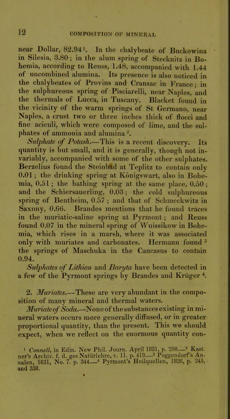 near Dollar, 82.94*. In the chalybeate of Buckowina in Silesia, 3.80; in the alum spring of Stecknitz in Bo- hemia, according to Reuss, 1.48, accompanied with 1.44 of uncombined alumina. Its presence is also noticed in the chalybeates of Provins and Cransac in France; in the sulphureous spring of Pisciarelli, near Naples, and the thermals of Lucca, in Tuscany. Blacket found in the vicinity of the warm springs of St Germano, near Naples, a crust two or three inches thick of flocci and fine aciculi, which were composed of lime, and the sul- phates of ammonia and alumina 1 2. Sulphate of Potash.—This is a recent discovery. Its quantity is but small, and it is generally, though not in- variably, accompanied with some of the other sulphates. Berzelius found the Steinbfid at Teplitz to contain only 0.01; the drinking spring at Konigsvvart, also in Bohe- mia, 0.51 ; the bathing spring at the same place, 0.50 ; and the Schiersauerling, 0.03; the cold sulphureous spring of Bentlieim, 0.57 ; and that of Schmeckwitz in Saxony, 0.66. Brandes mentions that he found traces in the muriatic-saline spring at Pyrmont; and Reuss found 0.07 in the mineral spring of Wuissikow in Bohe- mia, which rises in a marsh, where it was associated only with muriates and carbonates. Hermann found 3 the springs of Maschuka in the Caucasus to contain 0.94. Sulphates of Lithion and Baryta have been detected in a few of the Pyrmont springs by Brandes and Kruger 4. 2. Muriates.—These are very abundant in the compo- sition of many mineral and thermal waters. Muriateof Soda.—None of the substances existing in mi- neral waters occurs more generally diffused, or in greater proportional quantity, than the present. This we should expect, when we reflect on the enormous quantity con- 1 Connell, in Edin. New Phil. Journ. April 1831, p. 290—2 Kast- ner’s Archiv. f. d. gesNatiirlehre, v. 11. p. 419—3 Poggcndorf’s An- nalen, 1831, No. 7. p. 344—4 Pyrmont’s Heilquellen, 1826, p. 245, and 338.