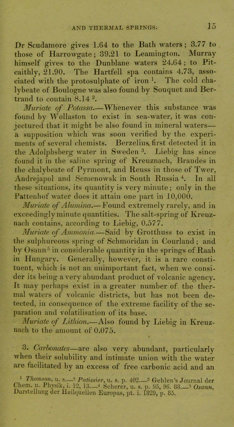 Dr Scudamore gives 1.64 to the Bath waters; 3.77 to those of Ilarrowgate; 39.21 to Leamington. Murray himself gives to the Dunblane waters 24.64; to Pit- caithly, 21.90. The Hartfell spa contains 4.73, asso- ciated with the protosulphate of iron h The cold cha- lybeate of Boulogne was also found by Souquet and Ber- trand to contain 8.14 2. Muriate of Potassa.—Whenever this substance was found by Wollaston to exist in sea-water, it was con- jectured that it might be also found in mineral waters— a supposition which was soon verified by the experi- ments of several chemists. Berzelius first detected it in the Adolphsberg water in Sweden 3. Liebig has since found it in the saline spring of Kreuznach, Braudes in the chalybeate of Pyrmont, and Reuss in those of Twer, Andrejapol and Semenowsk in South Russia 4. In all these situations, its quantity is very minute; only in the Pattenhof watef does it attain one part in 10,000. Muriate of Alumina.—Found extremely rarely, and in exceedingly minute quantities. The salt-spring of Kreuz- nach contains, according to Liebig, 0.577. Muriate of Ammonia—Said by Grotthuss to exist in the sulphureous spring of Sehmoridan in Courland ; and by Osann5 in considerable quantity in the springs of Raab in Hungary. Generally, however, it is a rare consti- tuent, which is not an unimportant fact, when we consi- der its being a very abundant product of volcanic agency. It may perhaps exist in a greater number of the ther- mal waters of volcanic districts, but has not been de- tected, in consequence of the extreme facility of the se- paration and volatilisation of its base. Muriate of Lithion.—Also found by Liebig in Kreuz- nach to the amount of 0.075. / 3. Carbonates—are also very abundant, particularly when their solubility and intimate union with the water are facilitated by an excess of free carbonic acid and an 1 Thomson, u. s..—<l Patissier, u. 9. p. 402.—3 Geblen’s Journal der Chem. u. Physik, i. 1*2, 13—4 Scherer, u. s. p. .05, 96. 88 ’ Osann, Darstellung der Heilquellen Europas, pt. i. 1829, p. 85.