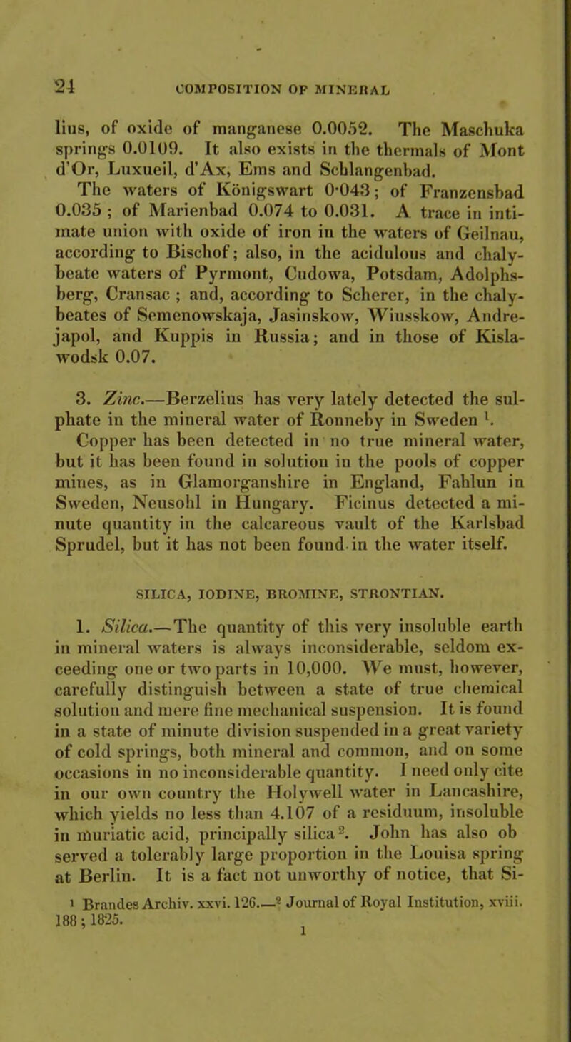 lins, of oxide of manganese 0.0052. The Maschuka springs 0.0109. It also exists in the thermals of Mont d’Or, Luxueil, d’Ax, Ems and Schlangenbad. The waters of Konigswart 0'043; of Franzenshad 0.035 ; of Marienbad 0.074 to 0.031. A trace in inti- mate union with oxide of iron in the waters of Geilnau, according to Bischof; also, in the acidulous and chaly- beate waters of Pyrmont, Cudowa, Potsdam, Adolphs- berg, Cransac ; and, according to Scherer, in the chaly- beates of Semenowskaja, Jasinskow, Wiusskow, Andre- iapol, and Kuppis in Russia; and in those of Kisla- wodsk 0.07. 3. Zinc.—Berzelius has very lately detected the sul- phate in the mineral water of Rotineby in Sweden l. Copper has been detected in no true mineral water, but it has been found in solution in the pools of copper mines, as in Glamorganshire in England, Fahlun in Sweden, Neusohl in Hungary. Ficinus detected a mi- nute quantity in the calcareous vault of the Karlsbad Sprudel, but it has not been found-in the water itself. SILICA, IODINE, BROMINE, STRONTIAN. 1. Silica.—The quantity of this very insoluble earth in mineral waters is always inconsiderable, seldom ex- ceeding one or two parts in 10,000. We must, however, carefully distinguish between a state of true chemical solution and mere fine mechanical suspension. It is found in a state of minute division suspended in a great variety of cold springs, both mineral and common, and on some occasions in no inconsiderable quantity. I need only cite in our own country the Holywell water in Lancashire, which yields no less than 4.107 of a residuum, insoluble in muriatic acid, principally silica2. John has also ob served a tolerably large proportion in the Louisa spring at Berlin. It is a fact not unworthy of notice, that Si- i Brandes Arehiv. xxvi. 126 2 Journal of Royal Institution, xviii. 188; 1825. l