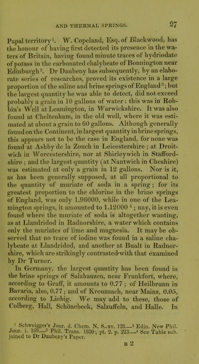 Papal territory1 *. W. Copeland, Esq. of Blackwood, has the honour of having first detected its presence in the wa- ters of Britain, having found minute traces of hydriodate of potass in the carbonated chalybeate of Bonnington near Edinburgh3. Dr Daubeny has subsequently, by an elabo- rate series of researches, proved its existence in a large proportion of the saline and brine springs of England3; but the largest quantity he was able to detect, did not exceed probably a grain in 10 gallons of water: this was in Rob- bin’s AYell at Leamington, in Warwickshire. It was also found at Cheltenham, in the old well, where it was esti- mated at about a grain to 60 gallons. Although generally found on the Continent, in largest quantity in brine springs, this appears not to be the case in England, for none was found at Ashby de la Zouch in Leicestershire ; at Droit- wich in \yorcestershire, nor at Shirleywich in Stafford- shire ; and the largest quantity (at Nantwich in Cheshire) Avas estimated at only a grain in 12 gallons. Nor is it, as has been generally supposed, at all proportional to the quantity of muriate of soda in a spring; for its greatest proportion to the chlorine in the brine springs of England, was only 1.96000, while in one of the Lea- mington springs, it amounted to 1.12000 4 ; nay, it is even found where the muriate of soda is altogether wanting, as at Llandridod in Radnorshire, a water which contains only the muriates of lime and magnesia. It may be ob- served that no trace of iodine was found in a saline cha- lybeate at Llandridod, and another at Bualt in Radnor- shire, which are strikingly contrasted-with that examined by Dr Turner. In Germany, the largest quantity has been found in the brine springs of Salzhauzen, near Frankfort, where, according to Graff, it amounts to 0.77 ; of Heilbrunn in Bavaria, also, 0.77; and of Kreuznach, near Mainz, 0.05, according to Liebig. We may add to these, those of Colberg, Hall, Schonebeck, Salzuffeln, and Halle. In i Schweigger s Jour. d. Chem. N. S..xv. 128.—* Edin. New Phil. Jour. i. 1.59—3 Phil. Trans. 1830; pt. 2. p. 223.-J See Table sub. joined to Dr Daubeny’s Paper. ju 2