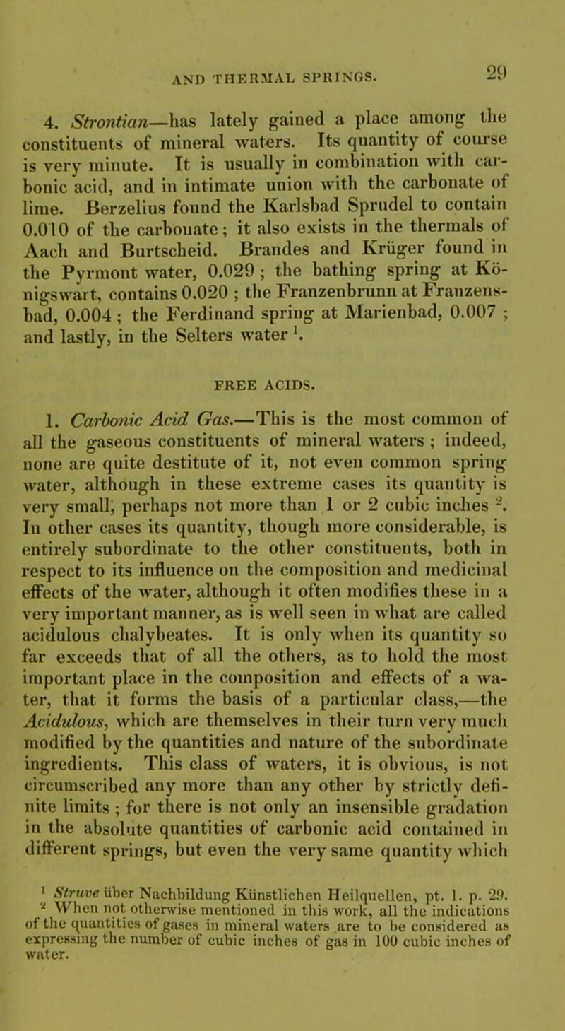 4. Strojitian—has lately gained a place among the constituents of mineral waters. Its quantity of course is very minute. It is usually in combination with car- bonic acid, and in intimate union with the carbonate of lime. Berzelius found the Karlsbad Sprudel to contain 0.010 of the carbouate; it also exists in the thermals of Aach and Burtscheid. Brandes and Kruger found in the Pyrmont water, 0.029 ; the bathing spring at Ko- nigswart, contains 0.020 ; the Franzenbrunn at Franzens- bad, 0.004 ; the Ferdinand spring at Marienbad, 0.007 ; and lastly, in the Selters water K FREE ACIDS. 1. Carbonic Acid Gas.—This is the most common of all the gaseous constituents of mineral waters ; indeed, none are quite destitute of it, not even common spring water, although in these extreme cases its quantity is very small, perhaps not more than 1 or 2 cubic inches In other cases its quantity, though more considerable, is entirely subordinate to the other constituents, both in respect to its influence on the composition and medicinal effects of the water, although it often modifies these in a very important manner, as is well seen in what are called acidulous chalybeates. It is only when its quantity so far exceeds that of all the others, as to hold the most important place in the composition and effects of a wa- ter, that it forms the basis of a particular class,—the Acidulous, which are themselves in their turn very much modified by the quantities and nature of the subordinate ingredients. This class of waters, it is obvious, is not circumscribed any more than any other by strictly defi- nite limits ; for there is not only an insensible gradation in the absolute quantities of carbonic acid contained in different springs, but even the very same quantity which 1 Struve ilber Nachbildung Kiinstlichen Heilquellen, pt. 1. p. 29. 2 W lien not otherwise mentioned in this work, all the indications of the quantities of gases in mineral waters are to be considered as expressing the number of cubic inches of gas in 100 cubic inches of water.
