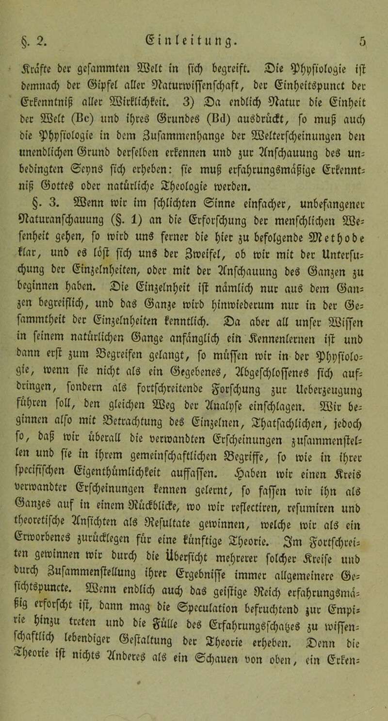 jtraftc bev gefammten S33clt in ft(^ begreift. ;Die ^^pftoiogie ijt bemnacb bec ©ipfet aller 9'?aturnjiffenfc^aft, bet ßin^eitöpunct bet (Erfenntnip aliet SBirfiid^feit. 3) 2)a enbiidf) 9latut btc @inf)ct£ bet 2Be(t (Bc) iinb i()reS (Srunbe6 (Bd) au^brüeft, fo mu^ auch bie ^bPftoiogie in bem 3ufammenbange bet 5öe£tetfd)einungen ben unenbiic^cn @runb betfetben etfennen unb jut 3(nfdbauung beö un: bebingten 0cpnö fid; erbeben: fte mup erfabrung^mdfige ßtfennt; nip ©otfeg ober natürüd;e S^b^oiogie werben. §. 3. SDBenn wir im fdjiidbfen (Sinne cinfadber, unbefangener 9laturanfcbauung (§. 1) an bie etforfebung bet menfcbücben SBe^ fenbeit geben, fo wirb unS fetnet bie f)in ju befoigenbe 9Jietbobe fiat, unb eö lojt ficb £tn§ bet Sweifet, ob wir mit bet Unterfu: ebung bet (Einjeinbeiten, ober mit bet 2fnfdbauung be6 ©anjen ju beginnen b^ben. £)tc ©njeinbeit ijl ndmiieb nur au6 bem @an= jen begreiflidb, u»tb bag ©anje wirb binwiebetum nur in bet ©e; fammtbeit bet (Einaeinbeiten fenntiieb- «bet alt unfer 50Siffen in feinem naturlidben ©ange anfdnglicb ein ÄennenCernen ift unb bann erft jum SSegreifen gelangt, fo muffen wir in bet ^bPfiofO gie, wenn fie nicht ai§ ein ©egebeneö, 2tbgefcbtoffene6 ftd) aufs bringen, fonbern al6 fortfebreitenbe ^orfd;ung jut Ucberäcugung fuhren foU, ben gleid;en 2Beg bet 2(naii;fe cinfebiagen. 5Bit bes ginnen a(fo mit S5cttacbfung beS (Ein^einen, 3^b«tf«cb(itb^t^/ jebod) fo, bap wit überali bie oerwanbten ©rfebeinungen jufammenftels ten unb fte in ihrem gemeinfebaftiieben 58egtiffe, fo wie in ihrer fpeciftfeben ßigentbumiiebfeit auffaffen. .^aben wit einen Ärei6 üerwanbfet ©tfebeinungen fennen gelernt, fo faffen wir ihn atd ©anjeö auf in einem 3vudbli(fe, wo wir reflectiren, refumiten unb tbeoretifdbe 2Cnftcbten a(S SJefuitate gewinnen, weldbe wie aisS ein erworbene^ jurüctiegen für eine funftige Theorie. Sm gortfd)teis ten gewinnen wit bureb bie Überfid)t mebtetet foicbet Ärcife unb bureb 3ufammenfteliung ibtet ©rgebniffe immer allgemeinere @e= ficbtgpuncte. ^ SBenn enblicb auch baS geiitige 9?eicb erfabtunggmds pig erforfebt ift, bann mag bie Speculation befrudjtcnb jut ©mpis ric biuju treten unb bie §utte beS ßrfabrung6fcbabe6 ju wiffens Waftiieb^ lebenbiget ©ej^altung bet Sbcorie erbeben. Denn bie •^b^otit ifi niebtö 2fnbeteö alö ein Sebauen t)on oben, ein (Etfens #
