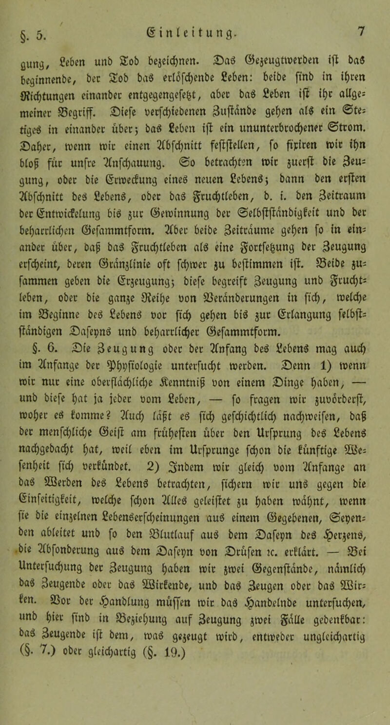 §. 5. ßung, unb Sob bejeic^nen. ©ejeugttverben ifl ba« beginnenbc, bec Sob baS ecl6fd)cnbc geben: beibe finb in i()cen S?irf)tungen einanbec entgegengefe^t, abec baö geben ifl ii)c oUges meinet Segriff. I)iefe üetfd)iebenen 3«firtni>e ge^en a(« ein ©te: tigeS in einanbet über} baS geben ifl ein ununtetbcod)enec ©trom. 2)af)ec, menn mit einen 2(bfd)nitt fefifleUen, fo fij:icen n>it ii)n b(op fuc unfee 2(nfcf)auung. ©o betcadjten mit juerfl bie 3eu= gung, ober bie ßemeefung eineg neuen gebend} bann ben erflen 2(bfd^nitt beg gebeng, ober bag §tud)t(eben, b, i. ben Beittaum bec (Entmi(fe(ung big 5uc ©eminnung bec ©eibfljldnbigfeit unb bec bei)acclicf)en ©efammtfoem. 2tbec beibe Beitedume gei)en fo in ein; anbec übec, ba^ bag gcuc^t(eben a(g eine goetfefeung bec Beugung eefdjeinf, beten ©cdnjtinie oft fdjmec ju beftimmen ijl. SSeibe ju; fammen geben bie ©cäcugungj biefe begeeift Beugung unb ^cud)t; leben, obec bie ganje Oieii)e oon SSecdnbecungen in ftd), metc^e im SSeginne beg gebeng ooc ftd) gei)en big juc (Eefangung feibfl= fidnbigen Safepng unb bei)acciid)ec ©efammtfoem. §. 6. Sie Beugung obec bec 2fnfang beg gebeng mag aud) im 2(nfange bec ^^i;fio(ogie untecfud)t weeben. Senn 1) wenn mit nuc eine obecfldd^iic^e Äenntni^ oon einem Singe l^aben, — unb biefe i)at ja jebec oom geben, — fo feagen mit juoocbecjl, TOoi)ec eg fomme? 2fuc^ (dpt eg fidj gefdf)ic^tiid) nad)toeifen, bap bec menfd)iid)e ©eifi am fcüf)eflen übec ben Uefpeung beg gebeng nad)gebad^t f)at, mei( eben im Uefpeunge fd)on bie künftige OBe; fen^eit fic^ oeefünbet. 2) ^nbem mit g(eic^ oom 2(nfange an bag SBeeben beg gebeng betcad^ten, fid)ecn mit ung gegen bie ßinfeitigfeit, metd^e fd)on ZUeä gefeifiet ju l)aben mdf)nt, trenn fte bie einjeinen gebengecfd)einungen aug einem ©egebenen, ©epem ben abieitet unb fo ben S3(utiauf aug bem Safepn beg .^ecjens, •bie 2tbfonbecung aug bem Safepn ron Stufen jc. ecfldct. — 25ei Untecfuc^ung bec Beugung i)aben mit jmei ©egenfidnbe, ndmlidb bag Beugeube obec bag SBiefenbe, unb bag Beugen obec bag 3Bic; fen. SSoc bec .^anbiung muffen tric bag Jpanbeinbe unteefudjen, unb t)iet finb in 58ejie^ung auf Beugung jmei Sdüe gebenfbac: bag Beugenbe ifi bem, mag gejeugt mich, entirebec ungCeidbattig (§. 7.) obec gieicbactig (§. 19.)