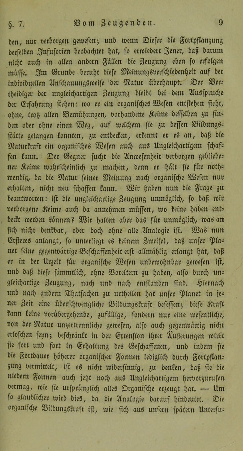 bcn, nur öecSocgen gcwcfenj unb wenn Stefec bte goctpflanjung becfcibcn Snfufodcn bcobad)tet fo ccwicbcct Senct, baf bacum nicbt aurf) in allen anbern 3«u9ung eben fo erfolgen muffe. Sm ©cunbe beruht btefe 9)Zeinungöoerfd)ieben^eit auf bec inbiüibuellen 2(nfd)auungäwetfe bec 9Zatuc übecf)aupt. ®ec SSec- tbetbiger bec ungleicbactigen 3eu9ung bleibt bei bem 2Cuäfpcucbe bec ©cfa^cung flehen: wo ec ein ocgantfcbeö SBefen entfielen ftef)t, ol)ne, tco| allen S5emuf)m^9st^/ bocbanbene Äeime beffelben ju fins ben obec o^ne einen 5Beg, auf weli^em fie ju beffen SSilbungg: fbdtte gelangen fonnten, ju entbetfen, ecfennt ec e6 an, ba^ bic 9Zatucfcaft ein ocganifdf)eS 5Q3efen aud^ au6 Ungleidfjactigem fc^af^ fen fann. S5ec ©egnec fudl)t bie 2(nwefenl)eit öecbocgen gebliebes nec Äeime wa^cfd^einlicf) 5U madjen, benn ec ^dlt fte fuc notl)s wenbig, ba bie 9?atuc feiner C0?einung nad) ocganifdjc 5Befen nuc ccf)alten, nid)t neu fd^affen fann. SBic f)aben nun bie f^rage ju beantworten: ijl bie ungleicl^actige Beugung unmöglich, fo bap wie oeeboegene .Seime aud^ ba annel)men muffen, wo feine ^aben ents bedt werben fonnen? 2Sic f)alten abec baö fuc unmöglich, wa§ an fi^ ni(i)t benfbar, obec bodl) o^ne alle 2(nalogie ift. 5ßa6 nun ©cj^eceS anlangt, fo unterliegt e6 feinem Zweifel, bap unfec ^las net feine gegenwärtige SSefd^affen^eit ecfl allmdl)l{g erlangt f)at, ba^ ec in bec Uejeit fuc öcganifd)e SBefen unbewohnbar gewefen iff, unb bap biefe fdmmtlidh, ohne SSoceltecn ju alfo buedh uns gleichartige Beugung, nach unb nadh entflanben ftnb. .^iernach unb nad) anbecn Shatfachen ju uctheilen hut unfec planet in je* nec Beit eine übecfdhwenglidhe S3ilbungöfcaft befeffenj biefe dlcaft fann feine uoeübeegehenbe, jufdllige, fonbecn nuc eine wefentlidje, Don bec 9?atuc unjectcennlichc gewefen, alfo aud) gegenwärtig nicht eclofehen fepnj befchrdnft in bec ©ctenfion ihrer ^upecungen wirft fte fort unb fort in Schaltung beg ©efdjaffenen, unb inbem fte bie Sortbauec hdhecec oeganifdhee formen lebiglidh bued) goctpflans jung Decmittelt, ift e6 nicht wibecft'nnig, jU benfen, bap fie bic nicbecn goemen auch jegt noch aug Ungleidjactigcm hecDocjucufen Decmag, wie fte ucfpcunglich uUeg Deganif^c ccjeugt hut- — llut fo glaublichec wicb bieg, ba bic 2(nalogic bacauf hinbeutet. 2)te organifche SSilbunggfeaft i|I, wie fid) aug unfeen fpdtccn Unterfus