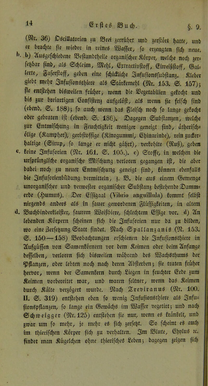 6rjtcg©udf). §.9, 36) Ööcillatoncn ju S3ret 5crc&f)c.t unb jcrftoct ^atte, «nb cc beachte fie wiebec in ccineö 2üaf|ec, fo erjeugten fic^ neue, b) 2Cuögcfc^iebcne S5ejIanbtf)eUe ocganifd)er ÄiJcpec, welche nod) jer* fefebac ftnb, alö ©c^Icim, mi)l, (5Ftractiojloff, eiroei^jloff, @al^ terte, gafcrfloff, geben eine fc()tcEltd;e Snfuftonöfubjlana. Älebec giebt mebc Snfuftonötfjiere al« ©tdt!emef)t (9ic. 153. ©. 157); ftc entflei)en bi^welicn früher, roenn bie 5Begetabillen gefolgt unb biö juc bceiactigen ßonftfienj oufgeiofi, trenn ftc fdfe^ ftnb (ebenb. ©. 188); fo oud) trenn baö gieifc^ nod) fo lange gefod)t ober gebraten ift (ebenb. ©. 186). 5)agegen ©ubfianjen, mld)t jut ^ntmifd^ung in g^eud^tigfeit weniger geneigt ftnb^ «t^erifc^s ölige (^ampl)ec), gerbfiofftge (.Ämogummi, ß^inacinbe), rein auefers f)altigci(©irup, fo lange er nid)t gd^rt), rerfo^lte (Stuf), geben feine Snfuforien (3?r. 161. ©. 105.). e) ©toffe, in treld)en bie urfprünglid)e organifdje SWifdjung rerloren gegangen ifi, bie aber babei noc^ a« Sntmifc^ung geneigt finb, fdnnen ebenfalls bie Snfuforienbflbung rermitteln, a* S5* auS einem ©emenge unorganifd^er unb rertrejler organifd;er ©ubffana bejlelf)enbe ^Damms erbe (.^umuS). Ser ^ffigaal (Vibrio anguillula) fommt felbfi nirgenbS anberS als in fauer geworbenen gluffigfeiten, in altem S5ud)binberfleifler, faurem SBeifbiere, fd)ledjtem ßffige ror. d) 3fn lebenben Äorpern fc^einen fic^ bie i^nfuforien nur ba a« bilben, wo eine 3«f«bung ©tatt ftnbet. 9?ad) ©pallanaaniS (9?. 153. ©. 150—158) S5eobad)tungen erfc^ienen bie SnfufionStbicre in 2fufgüffen ron ©amenfdrnern ror bem Äeimen ober beim2fnfange beffelben, rerloren fid) bisweilen wd^renb beS SBaebStbumS ber ^flanaen, ober lebten nod) nad) beren Tlbjierben; fte traten früher Terror, wenn ber ©amenfern burd) Biegen in feudjtcr (5rbe aum Äeimcn rorbereitet war, unb waren feltner, wenn baS Äeimen burd) Ädlte reradgert würbe. S^ac^ SreriranuS (S^Jr. 100. II. ©. 319) entfielen eben fo wenig ftonSpflanaen, fo lange ein @cwdd)S im SBaffer regetirt; unb nach ©c^weigger (9Zr. 125) entfielen fte nur, trenn eS frdnfelt, unb awar um fo mel)r, je mel)r eS fic^ fc^eint eS aud) im tbierif^en Ädrper ftd) iu rerbalten. Sm SSlute, (5bpIuS tc. ftnbet man Äügclcben ol)ne tbierifdjeS Beben; bagegen aeigen ficb