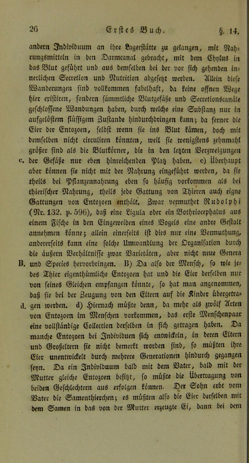 rtttbem !S?nbtütbiium «n t^ce RigecfldtCe ju getanem, mit cung^mlttetn in ben ^acmcanal gebtac^t^ mit bem (5^p(u« in baö S3iut gefüi^ct unb aug bcmfelben bei bec üoc fic^ ge^enben ins tterlic^en ©ecretion unb 9?utrition abgcfebt metben. 2(Uein biefe Sßanbetungen ftnb ^jollfommen fabelhaft, bn feine offnen SSege f)iec epiftiren, fonbecn fnmmtli^c S3(utgefdfe unb ©eccetionöcandie gefd)(offene SßJanbungcn ^aben, burc^ n)e(cf)e eine ©ubjlonj nuc in aufgeldftem fliifftgem i)inbucd)btingen fann-, ba ferner bic Gier bec ©ntojoen, feibft wenn fie inö SStut fdmen, bocf> mit bemfetben nidjt circutiren fonnten, weit fie wenigflenS jebnmaf)t grofec ftnb aiö bic SSiutförnec, bie in ben lebten SBerjweigungeu c. bec ©efdfe nuc eben ^)inreid()enben ^aben. c) Überhaupt aber fonnen fie nicf)t mit bec 5^a^rung eingefuf)rt werben, ba fie tf)eiig bei ^flnnäennaf)cung eben fo bduftg oorfommen ai3 bei tbierifd^ec 9?af)cung, tbeU3 jjebe ©attung oon 5ti)ieren aud) eigne ©attungen oon ©ntojoen entbdif. 3tt)ar oecmutbet Otubotpbi (S^ir. 132. p. 596), baf eine Siguia ober ein S3otf)riocepf)a(uS aud einem Sifdje in ben ßingeweiben eine^ SSogeiS eine anbre ©eflatt annebmen fonnes allein einecfeitd i|l bied nur eine SSermutbung, nnbererfeitd fann eine folcbe Umwanblung bec ^rganifation burcb bie dufern SSerbdltniffe jwar SSarietdten, abec nid)t neue ©enera B. unb ©pecied b^t'^orbringen. B) Sa alfo bec S^enfd;, fo wie jes beä Sbiec eigentbumlicbc ©ntojoen bf't itnb bie ©iec becfelben nuc non feincd ©leicben empfangen fönnte, fo b‘^t angenommen, baf fie bei bec Beugung non ben ©Itecn auf bic dlinbec übergetras tl. gen weeben. d) .^iemacb müfte benn, ba mebc atö jwdlf 2frten non ©ntojoen im 5)?enfcben noefommen, bad crfle 9Äenfd)enpaac eine nottfldnbigc Collection becfelben in (teb getragen b®^en. Sa manche Cntojoen bei Snbinibuen jicb cntwitfeln, in becen Cltern unb ©cofeltecn fie nidjt bemerft woeben finb, fo muften ihre Ciec unentwicfelt burcb mebrece ©enecationen b*ubuccb gegangen fepn. Sa ein Snbinibuum halb mit bem SSater, halb mit bec sjÄuttec gleidje Cntojoen befibt/ fo mufte bie Übertragung non beiben ©efcblecbtecn aud erfolgen fdnnen- Sec ©obn erbt nom ajater bic ©amentbierebenj ed muften alfo bie Ciec becfelben mit bem ©amen in baö non bec 5D?uttec eejeugte Ci, bitnn bei oem