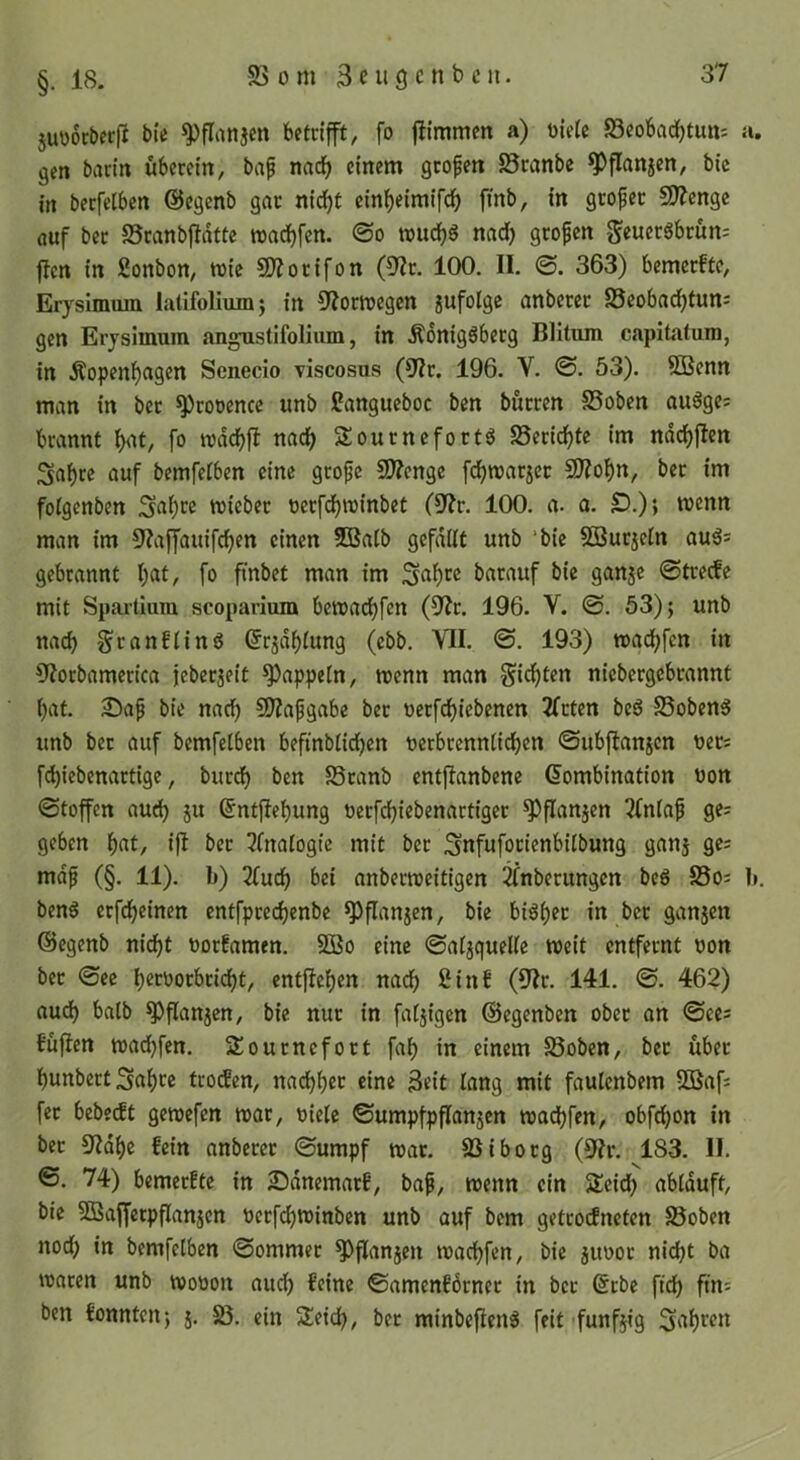 juworberfi bte ^flanjcn betrifft, fo fJimmcn a) t)le(e 58cobad^tun; a. gen bartn überein, baf nacf) einem gtofen 58ranbe ^flnnjen, bic in berfelben ©cgenb gnt nidfjt einf)eimifc^ [mb, in gtofec 5D?cnge fluf ber 25ranbjfdtte wad)fcn. ©o nad) gropcn flcn in fionbon, wie SJiorifon (9^r. 100. II. ©. 363) bemerkte, Erysimum latifoliumj in 9?orwegen jufolge anbercr SScobad^tunj gen Erysimum angustifolium, in Äonigöberg Blitum capitatura, in Äopenf)agen Scnecio viscosus (9?r. 196. V. @. 53). QBenn man in ber *5)rot)encc unb Cangueboc ben bürren 5Soben au6ges brannt fxit, fo wdd)|1: nad^ Sournefortö 58erid^te im nddjjicn Sa^re auf bemfetben eine grofe SO?cngc fdE)warjet SJ?of)n, bet im fotgenben wicbet uerfdjwinbet (9?r. 100. a. a. D.)» wenn man im 9?affauifcf)en einen 5Batb gcfdilt unb ‘bie 5BurjeIn aul= gebrannt I;at, fo fmbet man im Sal^ce batauf bie ganje ©treefe mit Spar-tium scoparium bewadjfcn (9?r. 196. V. ©. 53); unb nad) g^ranftinö (Jrjd^tung (ebb. VII. ©. 193) wad)fen in 9?orbamerica jeberjeit Rappeln, wenn man Si^)ten nicbergebrannt ()at. £)ap bie nad) 9)?apgabe bet uerfd^iebenen 2frten beg 58oben6 unb bet auf bemfetben befinbtid^cn verbrenntid)cn ©ubftanjcn ueti febiebenartige, burct) ben 58tanb entfianbene (Kombination bon ©toffen aud) ju (Kntjlebung berfd)iebenartiget ^flanjen ^fnta^ ge: geben b^'t, ijl ber 3fnatogie mit ber Snfuforienbitbung ganj ge: mdp (§. 11). b) Zud) bei anberweitigen Anbetungen beS 55o: b. benö ctfdbeinen entfpred)enbe ^flanjen, bie bi6t)er in bet ganjen ©egenb nid^t botfamen. 2Bo eine ©atjquelte weit entfernt bon bet ©ee b^cborbriebt, entfieben nach ßinf (9Ir. 141. ©. 462) audb batb ^flanjen, bie nur in fatjigen ©egenben ober an ©ce: füften wad)fen. SSournefort fab in einem 58oben, bet über bunbert Sub^e troden, nad)bet eine 3«it lang mit faulenbem 5Baf: fec bebeeft gewefen war, biete ©umpfpflanäen waebfen, obfebon in ber 9?dbc fein anbercr ©umpf war. 58iborg (9?r. 183. H. ©. 74) bemerftc in Sdnemarf, baf, wenn ein Seid) abtduft, bie SÖSaffetpflanjcn berf^winben unb auf bem getrodneten 58oben nod) in bemfetben ©ommer ^flanjen waebfen, bic jitbor nicht ba waren unb wobon auch feine ©amenfbrner in ber (Krbc ftd) fin: ben fonnten; j. 5ß. ein Seid), ber minbefieng feit funfjig