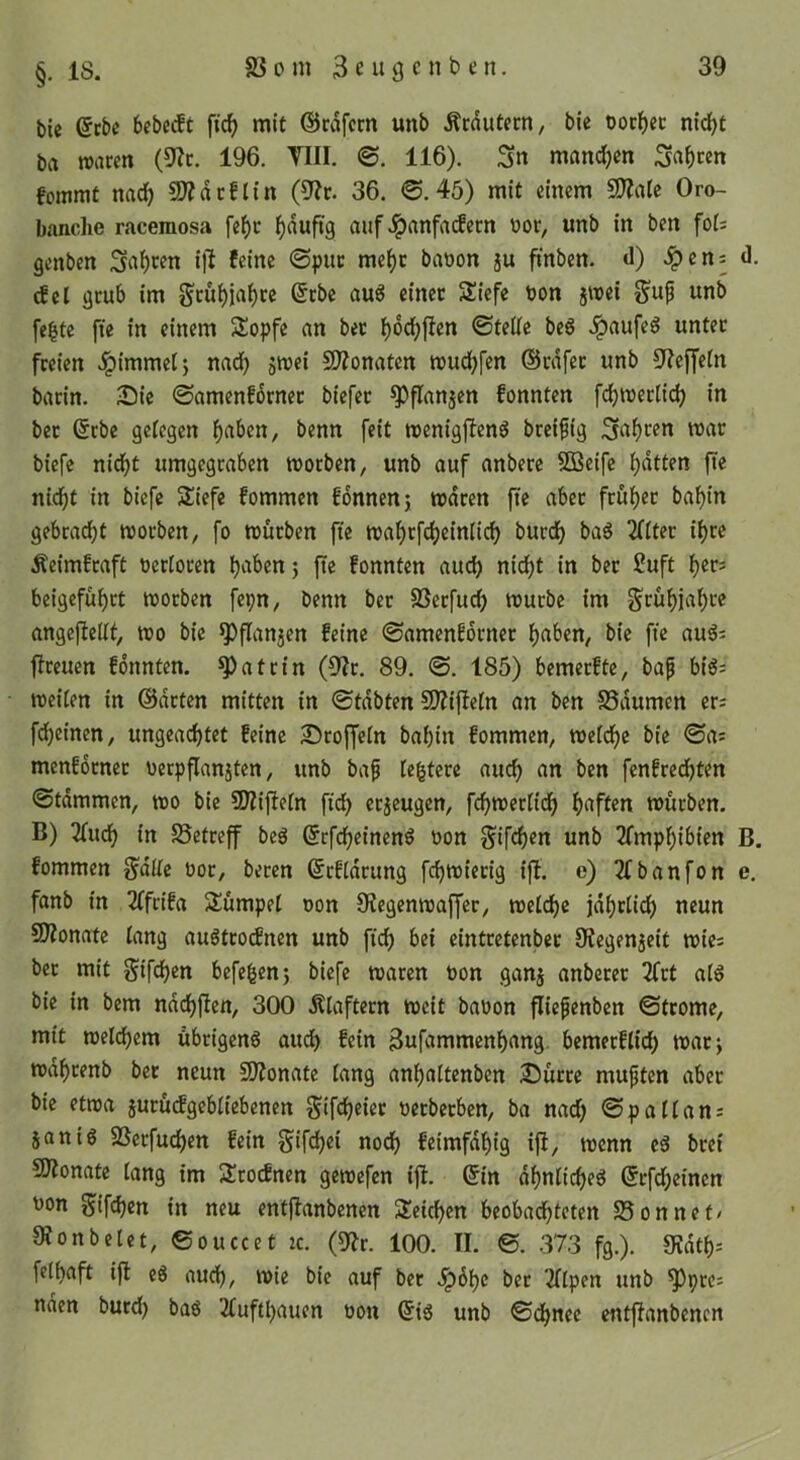 bic (5tbe 6cbc(ft fic^ mit ©cdfcm unb Äcdutcrn, bie oocf)ec nicfjt ba waren (9?c. 196. VIII. ©. 116). Sn mandjen Sn^cen fommt nac^ ?D?nc!t{n (9?r. 36. @.45) mit einem 50?a(c Oro- banche racemosa fe^c I)duftg auf ^nnfacfecn üor, unb In ben fol: genben Siif)cfn Ift feine @puc me^c baüon ju finben. <1) ^en= <1. dil grub Im gru^ja^ce @cbe au6 einer 2!lefe bon jwel g'up unb fe^te fie In einem Sopfe an bet ^od^flen ©teile beö .^aufeö unter freien ^Immetj nad) jwel COZonaten wudjfen ©rdfet unb Steffeln barln. Die ©amenfbrner blefet ^flanjen fonnten fdbwerllcb In bet @rbe gelegen l>aben, benn feit wenlgflen^ brelfig Snf)Cfn mar blefe nidbt umgegraben morben, unb auf anbere SBelfe Ratten fte nidbt In blefe Säefe fommen fbnnenj waren fte aber früher babln gebracht worben, fo würben fte wahrfchelnllch burdh bag Filter Ihre Äelmfraft berloren h^ben 5 ft^ fonnten auch nicht In bet 2uft h«c- beigeführt worben fepn, benn ber SSerfuch würbe Im Frühjahre angejiellt, wo ble ^flan5en feine ©amenfbrner hnben, ble fte auö: flreuen fbnnten. Katrin (Dir. 89. ©. 185) bemerfte, baf bl^; wellen In ©arten mitten In ©tdbten SJIlfleln an ben SSdumen er; fchelnen, ungeachtet feine Droffeln bahnt fommen, welche ble ©a; menfbrnet t)erpflan5ten, itnb ba^ leitete auch an ben fenfrechten ©tdmmen, wo ble SDIIjleln fleh etjeugen, fchwerlldh würben. B) 3luch In S5etreff beg ©rfchelnen^ oon ^Ifchen unb 2fmphlblen B. fommen g'dlle oor, beten ©tfldrung fchwierig Ijl. e) 2fbanfon e. fanb In 2(frlfa Slümpel oon Olegenwaffer, welche jdhrll^ neun SDIonate lang auötrotfnen unb fich bei eintretenber 9?egen5elt wic; bet mit Slfchou befegen5 blefe waren toon ganj anberec 2frt alö bie in bem ndchften, 300 Älaftern weit baoon flie^enben ©trome, mit welchem übrigen^ au^ fein Bufammenhang. bemerfllch watj wdhrenb bet neun CÜIonate lang anhaltenben Dürre mupten aber bie etwa jurütfgebllebenen S'fch^wt oetberben, ba nach ®pallan; 5an lg SSerfuchen fein glfch^i «och felmfdhig i|i, wenn eg bret 50Ionate lang im 3!cocfnen gewefen ijl. ©in dhnllcheg ©rfdheinen 'Jon Slfchou In neu entflanbenen Speichen beobadhteten 25onnet/ 9?onbelet, ©ouccet zc. 100. II. ©. 373 fg.). 9?dth; felhaft ift cg auch, ble auf ber .ipbhc ber Illpen unb ^ptc; nden butd) bag Ilufthauen üon ©lg unb ©chnee entflanbenen