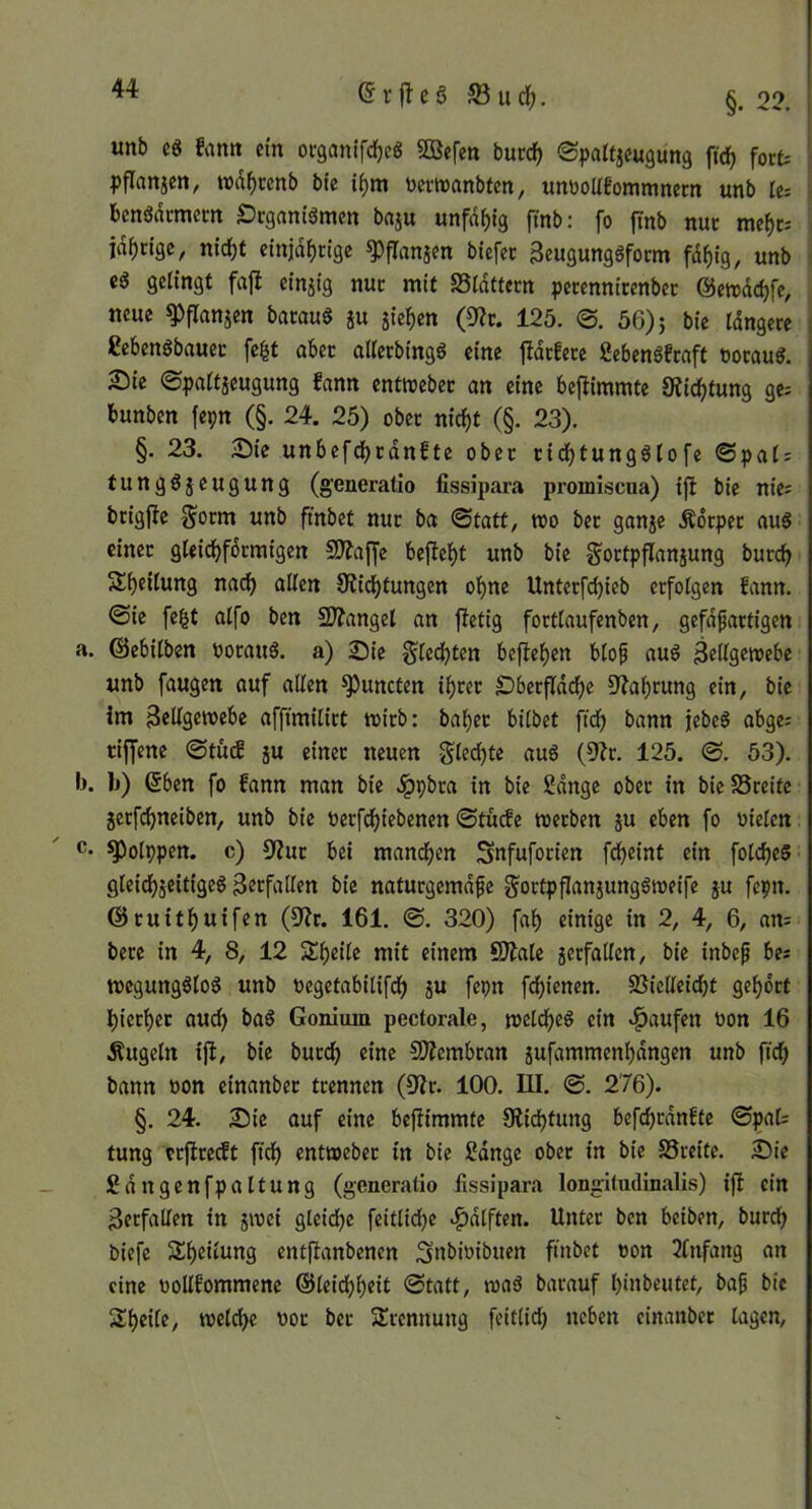 unb c8 famt ein oeganifdEjeg SBefeti buedf) ©paUjeugung fid) fort pflanicn, wd^renb bte i^m üertvrtnbten, wnüoUeommnem unb re= benödcmerit Öcgam'ämcn baju unfd^ig finb: fo jTnb nur mef)t- i jd^rtge, ntc^t cinid()rige ^franjm biefec geugunggform fdf)fg, unb i gelingt fajl einzig nur mit Sldttern perennicenbec ©etrdc^fe, neue ^flanjcn bataug ju jief)en (0?c. 125. 0. 56)5 bie rdngcre ßebcngbauec fegt ober altecbingg eine fidcfece fiebengfraft üoraug. 25ic 0paitjcugung fann entroebec an eine be{iiramte S?ic^tung ge; bunben fepn (§. 24. 25) ober nicf)t (§. 23). §. 23. 25ie unbefd)tdnftc ober rid^tungglofe ©pat; tunggjeugung (generatio fissipara promiscua) ijl bie nie; brigfte J^orm unb fmbet nur ba ©tatt, too ber ganje Ädrper aug einer gUid)fdrmigen 5!)?a[fc be|ief)t unb bie gortpflanjung burc^ Sbeiiung nac^ allen Oiie^tungen oi>ne Unterfci)ieb erfolgen fann. ©ie fegt aifo ben 2)?angel an fietig fortlaufenben, gefdfartigen ©ebitben »oraug. a) 23ic §[ed)ten beftef)en blof aug ^ellgetoebe unb fangen auf allen ^uncten il)rer £)berfldd^c 9?ai>rung ein, bie im 3eligeroebc affimilirt wirb: ba^ec bilbet fiel) bann jebeg abge; riffenc ©tud ju einer neuen Sle(^te aug (5?r. 125. ©. 53). b) 6ben fo fann man bie .^pbra in bie 2dnge ober in bieSSreite jerfc^neiben, unb bie oerfd^iebenen ©tuefe werben ju eben fo üielcn ^otppen. c) 9Zur bei mand^en Snfuforien fdbeint ein folcfjeg gleidjjeitigeg Verfallen bie naturgemdfe gortpflaniunggweife ju fepn. ©ruitl^uifen (9?r. 161. ©. 320) fa^ einige in 2, 4, 6, an; bere in 4, 8, 12 Steile mit einem 9)?ale jerfatlen, bie inbe^ be; wegungglog unb oegetabitifd^ ju fepn fd()ienen. SSielleidbt gel^ort l)ier^et aud> bag Gonium pectorale, weldfjeg ein ^^aufen üon 16 Äugeln ift, bie burd) eine SÄembran §ufammenl)dngen unb ftd) bann »on einanber trennen (9ir. 100. III. ©. 276). §. 24. 2)ie auf eine bejlimmfe 9lid)tung befdbrdnftc ©pal; tung crjIrecEt fiel) entweber in bie 2dnge ober in bie SSreite. S)ie Sdngenfpaltung (generatio fissipara longitudinalis) ifl ein Verfallen in 5wei gleid^e feitlidjc .f)dlften. Unter ben beiben, burdb biefe Steilung entfianbenen ^nbioibuen ftnbet »on 2(ufang an eine oollfommene ©leid()^eit ©tatt, wag barauf binbeutet, ba^ bie Steile, welche oor ber Trennung feit(id) neben einanber lagen,