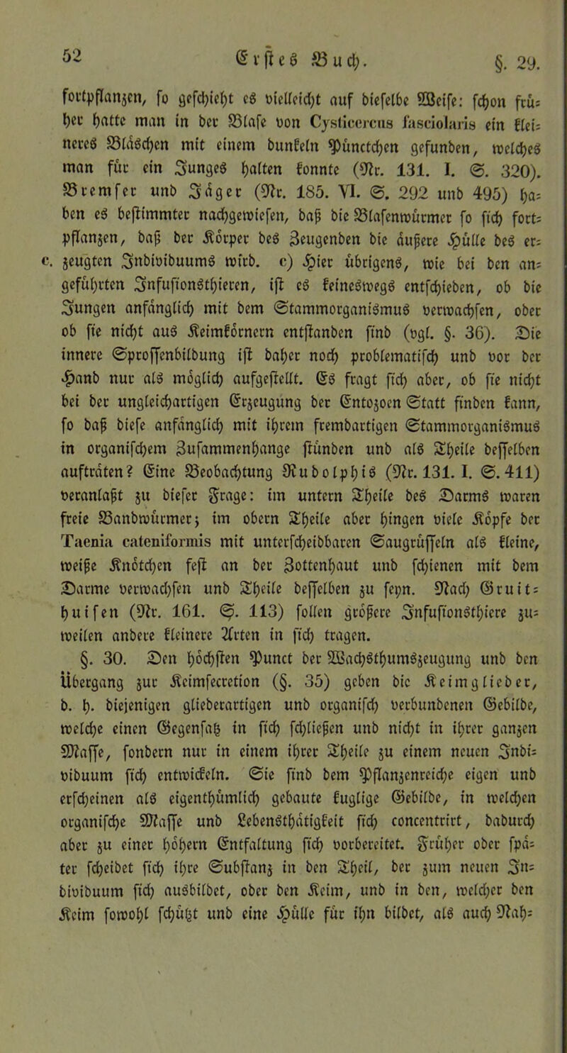 foi’tpflanjcn, fo öffdjiel^t cö üicUcidjt auf biefelbc ?QBcife: fd()on fcüs l)ei’ f)attc man in bec SSiafe üon Cysllcorcus fasciolaris ein flei: nmö S5ldöd)cn mit einem bunfein ^ünctd)en gefunben, meldjeö man füc ein Sungeg Ratten konnte (9?tr. 131. I. <B. 320). S5ccmfcc unb Sdgee (3^c. 185. VI. ©. 292 unb 495) ^a= ben eä bejiimmtec nadjgemiefen, bap bie SSiafenrourmer fo fid) fort: Ijflanjcn, bap bec Ädrpec bcS 3eugenben bie dupere SguUt be^ er: . jeugten 3nbi»ibuumS mfrb. c) Jpier übrigen^, tt)ie bei ben an: gefül;rtcn Snfuftonät^ieren, ijl e6 feineömegö entfe^ieben, ob bie jungen anfdnglid) mit bem ©tammorganiömug oerroaebfen, ober ob fie nicf)t auö Äeimfornern entflanben ftnb (ogi. §. 36). ^Di'e innere ©proffenbiibung ijl bai)er nodb probiematifef) unb uor ber .^anb nur alö mdgüdj aufgefteUt. (5ö fragt ftd) aber, ob fie nicht bei ber ungleichartigen @r5eugung ber ^ntojoen ©tatt finben fann, fo bap biefe anfdngüch mit ihrem frembartigen ©tammorganiömu6 in organifchem gufammenhange ftunben unb aiö Sheite beffelben auftrdten? (5ine ^Beobachtung 9iubolphiö (D^r. 131. I. ©.411) ueraniapt 511 biefer Srage: im untern Sheile beö Sarmö waren freie SSanbwurmerj im obern Sheile aber hingen oiete Ädpfe ber Taenia cateniformis mit unterfcheibbaren ©augruffein aiö fieine, weipe Ändtchen fe)l an ber Sottenhaut unb fchienen mit bem Alarme uerwad)fen unb Sheiie beffelben 5U fepn. 9fad; ©ruit: huifen (9^r. 161. 113) foüen grdpere Snfufionöthiere 51t: weilen andere Heinere 2frten in fich tragen. §. 30. Sen hdchfitn ^unct ber Sßach^thumäjeugung unb ben Übergang jur Äeimfecretion (§. 35) geben bic Äeimgiieber, b. h* diejenigen giieberartigen unb organifch uerbunbenen ©ebilbe, welche einen ©egenfag in fich fd;liepen unb nid)t in ihrer ganzen SKaffe, fonbern nur in einem ihrer Sheile ju einem neuen uibuum fich entwideln. ©ic find bem Pflanzenreiche eigen unb erfcheinen alö eigenthümlich gebaute fuglige ©ebilbe, in weldhen organifche 50?affe unb Sebenöthdtigfeit fich concentrirt, dadurch aber ju einer hdhetn Entfaltung fich oorbereitet. früher ober fpd: ter fcheibet ftdh il;re ©ubftanj in ben Sheil, der jum neuen bwibuum fid) auöbilbet, ober ben Äeim, unb in ben, weld;er ben Äeim fowohl fchwl^t unb eine .^ülle für ihn bildet, alö auch %th: