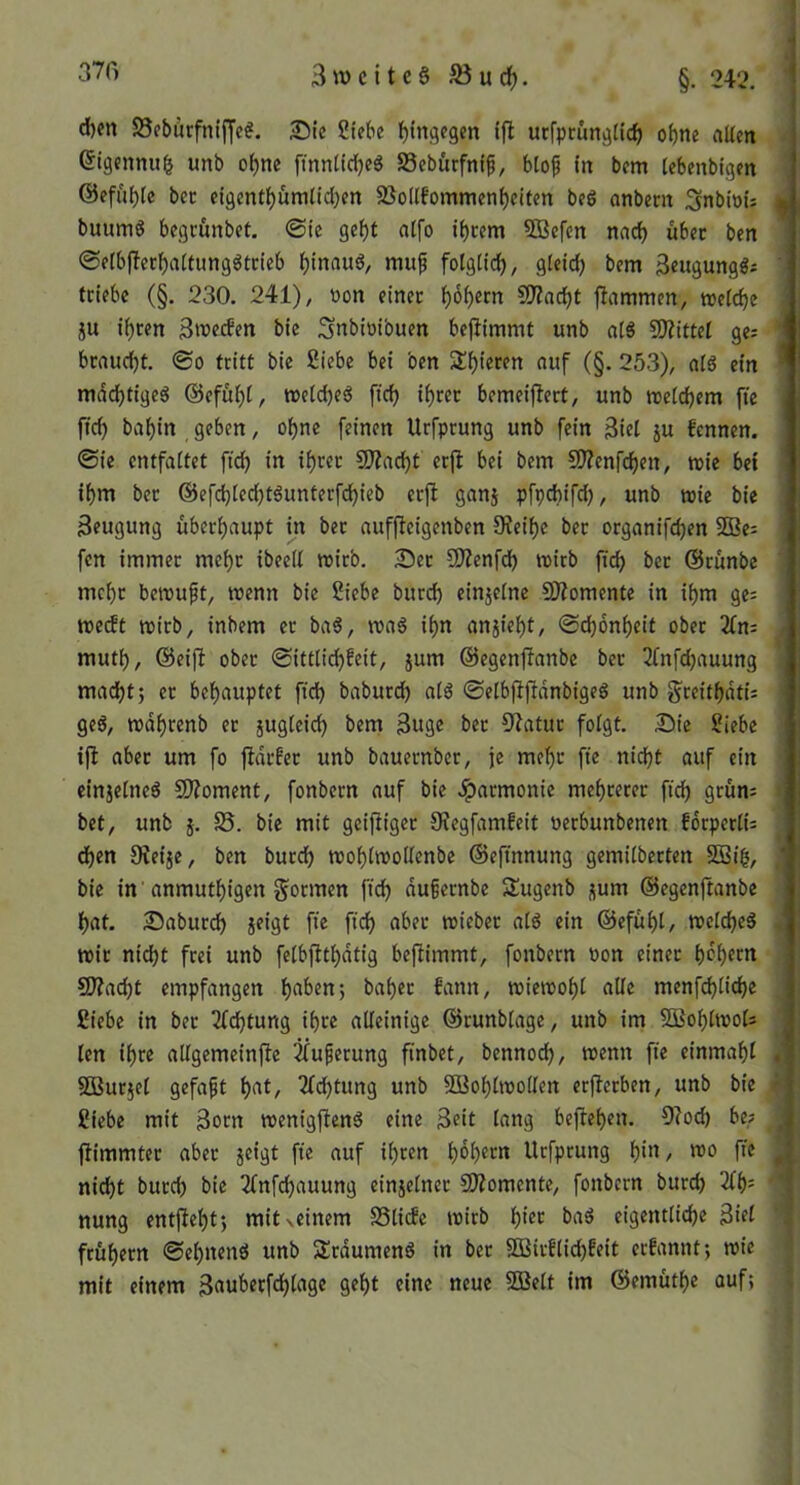 d)m S5ebürfniffe?. JDIe Siebe hingegen ifl ucfprünglich ohne «Ken ©igenmtl unb ohne ftnntidjeg SSebürfnip, biofi in bem (ebenbtgen ©efahle bec eigenthümtid)en 83o((fommenheifen beg anbem ^nbioU | buumg begi-unbet, <Ste geht atfo ihrem SBefen nach über ben ©eibjlerhaitiinggtcieb hinaug, mu^ fotgtich, gteid) bem ßeugunggi ' triebe (§. 230. 241), »on einer hoh«m ?0?acht flammen, metche ju ihren 3wecben bie Snbioibuen bejlimmt unb atg SJlittet ge; ' braucht. 0o tritt bie Siebe bei ben Shieren auf (§. 253), alg ein mdchtigeg @efuht, »etcheg ftch ihrer bemeiflert, unb meichem fie ffch bahin geben, ohne feinen Urfprung unb fein Siet ju fennen. ©ie entfaltet ftch in ih>^«c SJlacht erjl bei bem 50?enfchen, toie bet ihm ber @efchted)tgunterfchieb erft ganj pfpcbifd), unb wie bie Seugung überhaupt in ber auffleigenben 9?eihc ber organifchen SQ3e= fcn immer mehr ibeeit wirb. 25er CO?enfdh wirb ftch ber (Brünbe mehr bewuft, wenn bie Siebe burch einjetne SWomente in ihm ge; weeft wirb, inbem er bag, wag ihn anjieht, ©chonheit ober 2Cn: ,• muth, ©eifl ober ©ittlidjfeit, jum ©egenjlanbc ber 2fnfd)auung machtj er behauptet ftch baburch atg ©etbjlfldnbigeg unb f^reithdti; ^ geg, wdhrenb er jugteich bem Suge ber B^latur fotgt. 25ie Siebe ifl aber um fo fldrfer unb bauernber, je mehr fte nicht auf ein cinjetneg SDloment, fonbern auf bie .^armonie mehrerer ftch 9>^nn: bet, unb j. S5. bie mit geifliger OJegfamfeit oerbunbenen fdrpertU djen Oleije, ben burch wohtwoilenbe ©eftnnung gemitberten 2ßih, ' bie in' anmuthigen gönnen ftch dußernbe Sugenb j(um ©egenjtanbe hat. 25aburch jeigt fte ftch «ber wieber atg ein ©efüht, wetcheg . wir nicht frei unb fetbjlthdtig beflimmt, fonbern oon einer h^hern : 5J?acht empfangen hnben; baher bann, wiewoht alte menf^tiche ^ Siebe in ber Dichtung ihre alleinige ©runblage, unb im SSohtwots ^ len ihre altgemeinfle ^uferung ftnbet, bennoch, wenn fie einmaht gj SDSurjet gefaft hf't/ Achtung unb SOßohtwolten erflerben, unb bie ^ Siebe mit Sorn wenigfleng eine Seit lang beflehen. 9?od) be? ^ flimmter aber jeigt fte auf ihren hohem Urfprung h^/ fte ^ nicht burch bie Tfnfchauung einjetner COlomente, fonbern burch 2th= ' nung entfteht; mitxeinem SSlide wirb h^’er bag eigentliche Siet '1 frühem ©ehneng unb Srdumeng in ber SBirflid)!eit ernannt; wie mit einem S«uberfchtage geht eine neue SSett im ©emüthe auf; J