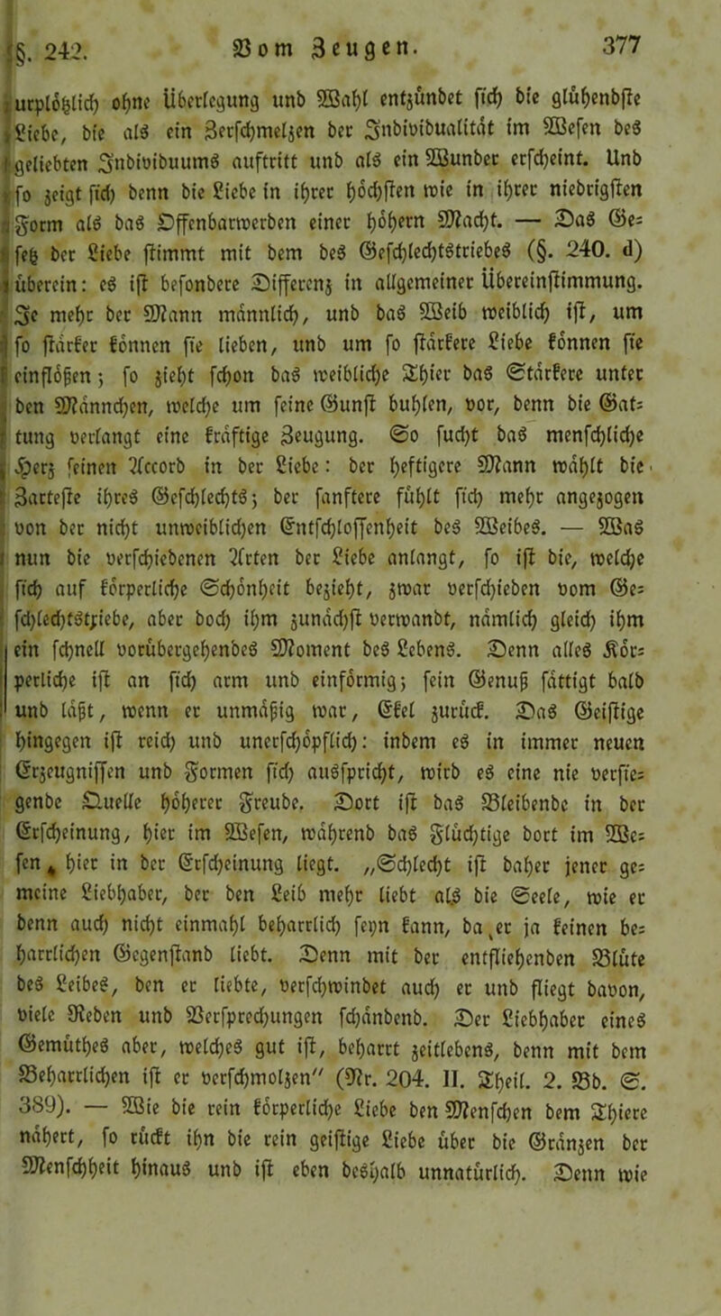 iucplo^lic^ o^nc libcrlcäunä iinb 5Ba^l cntjunbct ftc^ bic Qluf)enbjle jSiebe, bfe alä ein Secfc^mclien bec Snbiüibuatitdt im 5Q3cfen beg fgelicbten Snbioibuumg nuftrift unb a(g ein SBunbcc cefefjeint. Unb {fo icigtfici) benn bie Siebe in if)m f)6cbflen ttie in ii)cec niebngfJen flg^orm aig bag Dffenbacroerben einet ^6f)ern 5Diacl()t. — 25ag ©es Ifefe bet Siebe ftimmt mit bem beg ©efdjlec^tgtticbeg (§. 240. d) I ftbetein: eg ifl befonbetc Siffetenj in allgemcinet Übeteinjiimmung. nie^t bet SO?ann mannüd^, unb bag SSeib mcibtid) ijl, um I fo fldrfet Tonnen fie lieben, unb um fo fidtfete Siebe fonnen fte {cinflopen; fo jieljt fcl)on bag »teiblidje 3!^iet bag 0tdtfete unfet i ben SD?dnnc^en, welche um feine ©unfi bul)(en, not, benn bie ©afs I tung oerlangt eine frdftigc 3«ugung. @o fud)t bag menfc^li^e I .perj feinen 3fccorb in bet Siebe: bet lf)eftigete SDZann rodl)(t bic • ^ 3nttejle i^teg ©efd)lec^tg j bet fanftete fu^lt fic^ mef)t angejogen c üon bet nidi)t utmeiblidjen ©ntfc^loffenl)cit beg SDBcibeg. — 5Q3ag I nun bie oetfdjiebenen 3ftten bet Siebe anlangt, fo ifl bie, neeldje j ftcb auf fdtpetlicl)e @cb6nl)eit bejie^t, jmat octfdjieben nom ©es i fd)lcd)tgt;iebe, abet boc^ il)m 5undd)|l oetmanbt, ndmliclj gleid) i^m i ein fcbnell ootübetgcf)enbeg 2)?oment beg Sebeng. 23enn alleg .Kots I perlidje i|l an ftd) atm unb einförmig} fein ©enuf fdttigt halb j unb Id^t, trenn et unmdpig trat, @fel jutud. £)ag ©eiftige ! bittQfSfn ij^ teid) unb unetfdjopflid): inbem eg in immet neuen ! ©cjeugniffen unb gönnen ftd) augfptidjt, mitb cg eine nie Pccftcs genbe £luellc ^oljetet gteube. Sott ifl bag S3lcibenbc in bet ©tfd)einung, ^iet im SBefen, md^tenb bag glü^tige bott im 55Ses fen ^ ^iet in bet etfd)cinung liegt. „@d)led)t ijl bal)et jenet ges meine Sieb^abet, bet ben Seib me^t liebt al.g bie 0eele, wie et benn aud) nid)t einmal)l be^artlicb fei;n fann, ba^et ja feinen bcs ^attlid)en ©egenftanb liebt. Senn mit bet entflie^enbcn Slute beg Seibeg, ben et liebte, rerfd)n)inbct aud) et unb fliegt baron, Diele Sieben unb S3etfpted)ungen fd)dnbenb. Set Siebl)abet eineg ©emütl)eg abet, tDclcl)eg gut i|I, bel)attt jeitlebeng, benn mit bem S3el)atrlid)en ijl et Detfc^moljen'' (Sir. 204. II. Sl^eil. 2. S5b. 0. 389). — SOBic bic rein f6rpcrlicl)e Siebe ben 9)ienfd)en bem 5ll)ierc ndbert, fo rueft il)n bic rein geifiige Siebe übet bic ©tanken bet 5D'ienfcl)l)eit l)inaug unb ifl eben begyalb unnatürlid). Senn iric