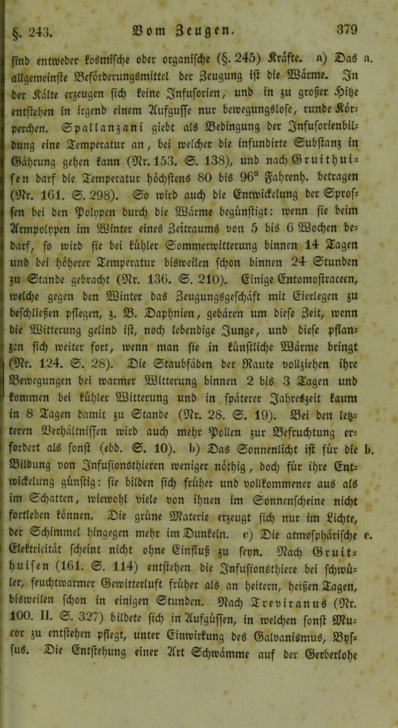 §. 243. 23om Beugen. finb entweber fo^mtfd£?c ober oeganifd^e (§. 245) Ärdfte. a) Sag a. allgemeinffe S5ef6cbccunggmittcl ber Beugung t{l btc 5Bdcme. Sn bcc Äiirtc eejeugen feine Snfufonen, unb in ju großer entfre^en in icgenb einem ^(ufguffe nur bewegunggtofe, runbe Äor: peceben. ©pnlianjani giebt alg SSebingung ber Snfuforienbit; bung eine Slempecatur an, bei weicher bie infunbirte ©ubjlanj in ©dbrung geben fann (9?r. 153. ©. 138), unb nadb ® tuitbui = fen barf bie Semperatuc bm^eng 80 big 96° ^abrenb- betragen (y^r. 161. ©. 298). @0 mirb audb bie 6nt»i(fe(ung ber ©profs fen bei ben ^otppen bureb bie 5Bdrme begunftigt; menn fie beim 2rtmpo(ppen tm SBinter eineg Bettraumg t)on 5 big 6 SBoeben bc^ barf, fo wirb fte bei fubler ©ommerwitterung binnen 14 SSagen unb bei boberet SSemperatur bigweilen febon binnen 24 ©tunben ju ©tanbe gebradbt (9ir. 136. ©. 210). ©inige ßntomoftraceen, i trelcbe gegen ben 3ßinter bag Beugungggefcbdft mit Eierlegen ju ' befdjtiefen pflegen, j. S5. Sapbnien, gebaren um biefc B«it/ njenn : bie SEBittecung getinb ift, no(^ tebenbige Sunge, unb biefe pflam ■ jen fidb weiter fort, wenn man fte in fünfUidbe 5ödrmc bringt |(9?r. 124. ©. 28). Sie ©taubfdben ber 9?autc üoUjieben ihre S3ewegungen bei warmer 5!Bitterung binnen 2 big 3 2!agen unb fommen bei fubler Witterung unb in fpdterer ^^um in 8 Stagen bamit ju ©tanbe (9?r. 28. ©. 19). S3ei ben le^= teren Söerbdltniffen wirb auch mehr Rollen jur SSefrudbtung er? forbert alg fonfl (ebb. ©. 10). )j) Sag ©onnenlicbt ifl für bie b. I SSilbung öon Snfufiongtbieren weniger ndtbig, bod) für ibre QnU I widclung günfiig: fie bilben ftdb früher unb oollfommener aug alg j im ©dbatten, wiewobl Piele non ihnen im ©onnenfebeine nicht I fortleben fonnen. Sic grüne SJiateric erjeugt fi(^ nur im ßicbtC/ ■ ber ©cbimmel hingegen mehr imSunfeln. c) Sic atmofpbdrifebe c. I eieftricitdt febeint nicht ohne einflup ju fepn. 9?ad) ©ruits I buifen (161. ©. 114) entfteben bie Surnffongtbicre bei fcbwü= ■ ler, feuebtwarmer ©ewitterluft früher alg an b^itcen, b^i^^n Sagen, bigwellen fd)on in einigen ©tunben. 9iacb Sreniranug (9?r. 100. II. ©. 327) bilbetc fidb in 2lufgüffen, in welchen fonfl ffflu- cor JU cntfleben pflegt, unter ©inwirfung beg ©alnanigmug, S3pf* fug. Sic ©ntjlebung einer 2frt ©cbwdmme auf ber ©erberlobe