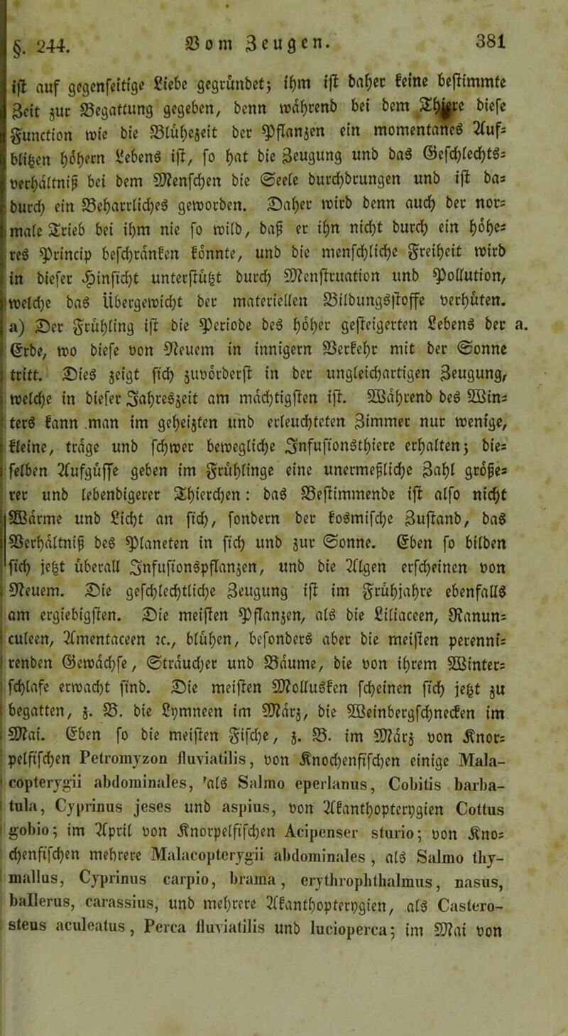 ifl auf gcgmfeitfge Siebe gegrunbetj ibm ifl baf)ec feine befiimmte Beit juc 58ega«ung gegeben, benn rodbrenb bei bem 51^6 biefe gunction wie bie 23tü^eieit ber ^flanjen ein momentanes 2(uf= bli|en beb«n i^c^benS i|!, fo i)at bie Beugung unb baS ©efd^ied^tSs ueebditniß bei bem COZenfcben bie 0eeie bucd)bmngen unb ijl ba* burd) ein 58ebatrüd)eS gemoeben. ^a^ec wirb benn auch bet nor= mateSSneb bei i()m nie fo müb, baf ec i^n nic^t bued) ein bobe- reS !3)cincip befcbrdnfcn fdnnte, unb bie menfebiiebe gceibeit mich in biefec ^infidbt unteefiu^t bued) 3)?enficuation unb Pollution, !we(d)c baS Übecgeit)id)t bec matericKen SübungS|bffc neebuten. a) 25ec Seübting ifi bie ^eciobe beS b^bet geflcigerten SebenS bec ©cbe, mo biefe üon CReuem in innigecn 23ecfebc mit bec @onne tritt. 25ieS jeigt ficb äiioocbecft in bec ungieicbactigen Beugung, ttjetebe in biefec ^nbeesjeit am mddjtigflen ifi. Sßdbcenb beS 5Bins terS fann man im gebeisten unb ec(eud)tcten Bimmec nuc wenige, fieine, trdge unb fdbwec beweglicbe 3nfuftonStbiece ccba(ten5 bies feiben 2fufguffe geben im geubünge eine unccmefiicbc Bubi gedfes rec unb iebenbigerec SEbieedjen: baS 23eflimmenbe ifl aifo ni^f SBdrme unb Siebt an fidb, fonbem bec foSmifebe Bufianb, baS SSeebditnip beS Planeten in ftcb unb juc ©onne. (5ben fo bilben ficb je^t überall SnfufionSpflanjen, unb bie 2ftgen eefebeinen non 10?euem. Sie gefcblecbtlidje Beugung ifi im g'cübiabre ebenfalls ; am ergiebigfien. Sie meif!en ^flanjen, als bie Sitiaceen, OJanun: Iculeen, 2fmentaceen k., blühen, befonberS aber bie meiflen perennis I cenben ©cwdcbfe, ©trdud;er unb 25dume, bie non ihrem SBintecs ; fcblafe ennaebt finb. Sic meiflen SJlolluSfen febeinen ftcb ie^t ju I begatten, j. 58. bie Spmneen im SWdej, bie SBeinbecgfdbnetfen im (9)lai. ©ben fo bie meifien Sifdje, j. 25. im Wlat^ non ^noc= ■ pelfifcben Petroinyzon fluviatllis, non Änoebenftfeben einige Mala- ' copterj^i abdominales, 'alS Salmo cperlamis, Cobitis barba- itula, Cyprinus jeses unb aspius, non 2ffontbopterpgien Cottus I gobio; im 3fpcit non Änorpelftfd)en Acipenser sturio; oon Änoj d)enftfcben mehrere Malacoptcrygü abdominales, alS Salmo tby- mallus, Cyprinus carpio, brama, erythrophthalmus, nasus, ballerus, carassius, unb mehrere 3lfantboptecpgien, als Castero- steus aculeatus, Perca lluvialilis unb luciopercaj im SJlni non