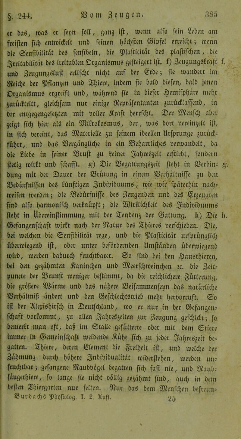 ; §. 244. i ec baö, wag er fei;n foll, ganj roenu atfo fein Seben am I ftciflen fidi entroiefett unb feinen i)6c{)flen ©ipfel erreidjtj tvenn ! bie 0enfibUitdt beö fenftbein, bie ^lajlicitdt beg ptafiifc^cn, bie ^[critabilitdt be6 irritablen Degani^mu^ gejleigert ifi. f) 3engung3fraft f. unb 3eugung^iujl ecüfd)t nid)t auf ber ©cbej fte manbect im fKeid^e ber ^flanjen unb Si)icrc, inbem fte balb biefen, balb jenen £>rganiömuö ergreift unb, n)df)cenb fte in biefee Jpemifpf)dre mei)^ jucu(ftritt, gteid)fam nur einige 9ieprdfentanten jurücfiaffenb, in ber entgegengefeiten mit DoUec Äraft t)ercfd)t. 2)ec 2)?enfd; aber jeigt fid) f)iec all ein ?0?iEcofolmul, ber, mal bort üeceinjelt if?, in ftd) vereint, bal CD?vitecicÜe ju feinem ibeellen Urfprungc äuriidj fu()rt, unb bal 25ergdngtid)e in ein 35ef)aciiid|el vcrneanbelt, ba bie 2iebe in feiner 58cufi ju feiner Salceljeit erftirbt, fonbern (ietig roirft unb fdjafft. g) 2)ie SSegattungljeit fielt in SSerbin: g.- bung mit ber 25auec ber SSrutung in einem SScrInItniffe ju ben Sebüefniffen bei fünftigen Snbivibuumi, raie tvic fpdterl)in nad)s weifen werben j bie ^Seburfniffe bei Seugenben unb bei ©ejeugten finb alfo larmonifd; verfnupft5 bie 5Birfli^feit bei SnbivibuumI fielt in Übeccinfiimmung mit ber Slenbcnä ber ©attung. h) ÄDie 1». @efangenfd)aft wirft nad> ber 3iatuc bei S|ierel verfc|iebcn. 2^ie, bei welc|cn bie ©cnfibilitdt rege, unb bie ^laflicitdt urfprunglid) übeewiegenb ifi, ober unter befdrbernben Umfidnben ttberwiegenb wirb, werben babucd| fcud|tbacer. (So finb bei ben ^ault|ieren, bei ben gejd|mten Äanin(^en unb SJZeecfc|weinc|cn ic. bie 3fit^ I puncte ber 58runfi weniger befiimmt, ba bie ceid|lid|ece f^ütterung, i bie gcopecc Sßdeme unb bal nd|ece Seifammenfepn bal naturlid;e I 85cr|dltnip dnbert unb ben ©efd)lec|tltcieb mc|c |ccvocruft. j ifi ber 2flcril|icfc| in Seutfc|lanb, wo er nur in ber ©efangens i fc|aft voefommt, ju allen Sa|rel5citen juc Beugung gefd}icft; fo 1 bemerft man oft, bap im ©tallc gefütterte ober mit bem ©tiece I immer in @emeinfd;aft weibenbe Äü|e ftd| ju jeber Sa|rel5cit be^ ! gatten. Siliere, becen ©lement bie §rei|eit iji, unb weld|e ber i Bdlmung burd; |6|ccc Snbioibualitdt wiberfie|cn, werben un= : fruc|tbac} gefangene 9vaubv6gel begatten fid) fafi nie, unb 9Iaub: I fdugetliece, fo lange fie nid)t vdüig gcjd|mt finb, auc| in bem I befien SI|iergnrten nur feiten. 9?ur bal bem 5D?enfc|en bcfmmi S3ucbat|ö ?)|pfto(og. I. 2. 2tup. 25