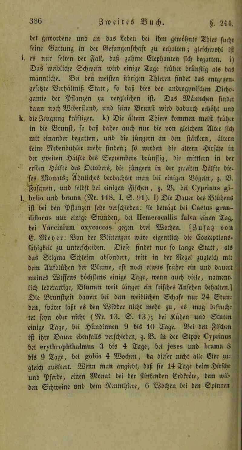 3öG ^ßud^. §.244. i bet gettorbene unb an baö 2cbcu bei tbm gettj6f)nt? 3!biet fuefjt feine ©attung in ber @cfangenfd)aft ju erljaltenj glcid)nj&bl ij^ I i. e^ nur feiten ber gall, baf jabme ©lep^anten ficb begatten, i) ÄDaS ’roeiblidje ©djwein roirb einige Stage frübec brünflig ale( ba3 mannlid)e. S3ei beti meifien übrigen Stbieren finbet baS entgegen^ gefegte Söerbdttnip (Statt, fo baf bieö ber anbrogpnifeben J)i(bo: gamie ber ^flanjen ju üergleidjen ijl. 9)?dnncben finbet bann noch SlBiberfianb, unb feine SScunft tvicb babureb «cbdbt unb k. bie3f«9ung frdftigec. k) 2)ie ditern 5tb>«r^ fommen meifl frübet in bie SÖrunjl, fo baf babcc aud) nur bie oon gleichem Filter ftd) mit einanbec begatten, unb bie jungem an ben ftdrfern, altern feine ?(?ebenbublct mehr ftnben; fö rcerben bie ditern >^irfd)e in ber jmeiten J^dlfte be^ ©eptemberö brunjlig, bie mittlern in ber ■ erjten .^dtfte beg DetoberS, bie jungem in ber jtveiten >!^dlfte biei •feö 9Äonatö; jfbnlicbeö beobachtet man bei einigen Sßdgeln, j. S3. '■^afanen, unb felbjl bei einigen Sifeben, j. SS. bei Cjprinus gi- l. belio unb brama (jJlr. 118. I. 91). 1) 25ie Sauer bed Jßlübend ijl bei ben ^flanjen febr oerfebieben: fie betragt bei Caefus gi-an- diflorus nur einige ©tunben, bei Heinerocallis fulva einen Stag, bei Vaccinium oxycoccos gegen brei SQSocben. [3ufag »on . 6. eWeper: SSon bet SSlütenjeit mdre eigentlidb bie 6onceptionö= fdbigfeit ju unterfebeiben. Siefe finbet nur fo lange ©tatt, al5 baö ©tigma ©d)leim abfonbert, tritt in bet Siegel jugleicb mit bem ilufblübm ber SSlume, oft noch etmaö früher ein unb bauert ‘ meines SßiffenS bdebfienS einige Stage, wenn auch »iele, nament= lid) leberartige, Slumen »eit langer ein frifebeS 3fnfeben behalten.] Sie S8run)ljeit bauert bei bem »eiblidjen ©ebafe nur 24 ©tun= ben, fpdter Idft eS ben 533ibbet nicht mehr jU, eS mag befruebs •tef fepn ober nicht (9ir. 13. ©. 13 )j bei Äüben unb ©tuten ^ einige Stage, bei .^ünbinnen 9 biS 10 Stage. S3ei ben §ifd)en ijl ihre Sauer ebenfalls oerfebieben, j. SS. in ber ©ippe €yprinus , bei erythrophthalmtts 3 biS 4 Stage, bei jeses unb brama 8 bis 9 Stage, bei gobio 4 2Bod)en, ba biefer nicht alle @ier jus • gleich auSlecrt. SOßettn man angiebt, baf ffe 14 Stage beim .ipirfebe unb *55ferbc, einen SJionat bei ber jtinfenben ©rbfrdte, bem loils ben ©^»einc unb bem 9?cnntbiere, 6 SCBocben bei ben ©pinnen