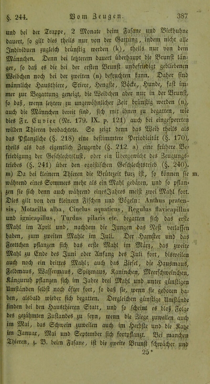 §. 244. unb bei bet SJcappc, 2 9J?onate beim gafanc unb SSicfbwbne bauect, fo si(t bieg tbeiig nur üon bec ©atfiing, inbem nic^t alle Snbiüibuen jugleidb bcünfiig werben (It),/ tf)eitg nur oon bem «Kdnncben. Senn bei leererem bauert über^upt bic SSrunj^ tan- ger, fo ba§ eg bie bei bcr erflen SSrunjl unbefriebigt gebliebenen SDSeibdben noctj bei ber iwciten (n) befrud;ten fann. Sa^er fmb mdnntid)c Jpaugtbiere, @tiere, Jpengfte, SSocfe, ^unbe, fajl im; met jur SSegattung geneigt, bic SBeibcben aber n^r in ber SSrunff, fo bap, wenn lebtere ju ungewobnticfier 3?it brunjlig werben (n)^ audb bic SKdnncben bereit finb, fi'd) mit ihnen ju begatten, wie bieg Sr. duoier (9?r. 179. IX. p. 121) auch eingefperrten witben beobachtete. @o jcigt benn bag 5D3eib tl^eitg atg bag ^flanjtiche (§. 218) eine bej^immtere ^eriobicitdt (§. 170), theilg atg bag eigentlich 3eugenbe (§. 212. a) eine frühere S3e; friebigung bcr ©efchtechtgtuft, ober ein Übergewidht beg Beugungg: i triebeg (§. 241) über ben egoijlifchf« @efct)techtgtrieb (§. 240). I ni) Sa bei E'teinern Schieren bie SSrütejeit furj ijl, fo fonnen fie i wdhrenb eineg <£ommerg mehr atg ein 9)Iaht gebaren, unb fo pflan» : jen fie ftch benn audh wdhrenb eincgSnhreg meift jwei £0?aht fort. I Sieg gilt non ben fteinern Sifdjm unb SSdgetn: Anthus praten- I sis, Motacilla alba, Cinclus aquaticiis, Regulus flavicapillus I unb ignicapillus, Turdus pilaris etc. begatten fich bag erfte 3)?aht im 2tprit unb, nachbem bie jungen i>ag 32eft oertajfen 1 hai’en, jum 5weiten COZahtc im Suti. Sep .ipamfier unb ba^ i grettchen pflanzen fich er)Ie 5D?ahl im SJIdrj, bag jweite ' 9Äaht ju (5nbe beg Suni ober 3tnfang beg iguti fort, bigweiten 1 ouch noth ein britfeg 9)iahtj auch bag 3iefcl, bie ^gu.gmaug', 1 getbmaug, SBaffermaug, ©pifemaug, Kaninchen, 5D?ccrfchwein'chcn, i .Kdnguruh pflanzen fich im ^ahre brei £Dtaht unb unter günjligen I Umjldnben fetbjl noch öfter fort, fo bap fie, ^wenn fie geboren ha- f ben, atgbatb wicber fid) begatten. Scrgteichcn günjiige Umfignbe : finben bei ben ^augthieren Statt, unb fo fcheint eg btop.'gotge ■ beg geidhmten Bujianbeg ju fcpn, wenn bie 3iege juweiten auch im 2)?ai, bag Schwein juweiten auch im ^^eeffie unb bie Äa(jp im Sanuar, gJIai unb September fich fortpflanat. 58ei mandjen .O-hieren, j. S3. beim gafane, ift bie jweite SSrunfi fchwai^er ui)b 25 *