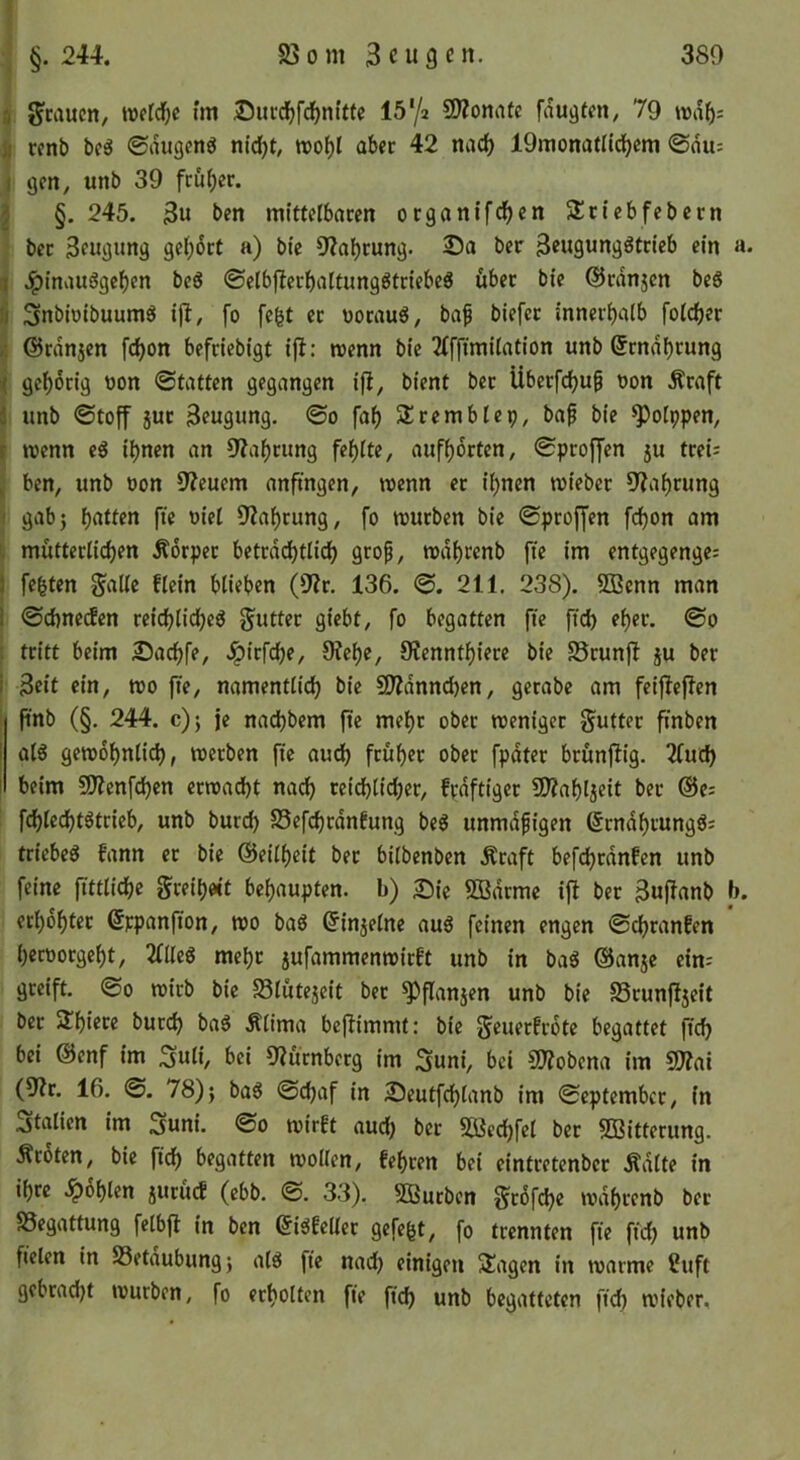 a 5?caucn, weld^c im ®ucd^f(^ni’ttc 15'/2 9)?onaec faugten^ 79 ii renb boö ©dugenö n(d}t, tvo^l aber 42 nadf) lOmonatlidjem ©du; I gen, unb 39 fruf)er. i §. 245. 3u ben mittelbaren organifdjen Sriebfebern ber Beugung ge()6rt a) bie 9?al)rung. 2)a ber Beugungötrieb ein a. ii .IpinauSgc^en beS ©elbf?crbaltungötriebeö über bie ©rdnjcn beg U Snbioibuumg iff, fo fc^t er uoraug, ba^ biefer innerhalb folcher /. ©rdnjen fc^on befriebigt ij!: «enn bie 2(ffimi(ation unb ©rndhrung < gehörig oon ©tatten gegangen ifl, bient ber Überfchu^ oon Äraft i unb ©toff }ur Beugung, ©o fah SSremblcp, bap bie ^olppen, t menn eg ihnen an OZaheung fehlte, aufhdrten, ©proffen 5U tretJ ^ ben, unb oon 9?euem anftngen, roenn er ihnen mieber 9?ahrung I gab} hatten fie oiel OZahrung, fo mürben bie ©proffen fchon am mütterlichen Körper betrdi^tlidh grop, mdhrenb fte im entgegengc; 1 fegten gallc flein blieben (9?r. 136. ©. 211. 238). SBcnn man I ©ehneden reichlicheg Butter giebt, fo begatten fte ftd) eher. ©0 : tritt beim 2)achfe, -ipirfche, 9tche, 9?ennthiere bie Srunfi ju ber i Beit ein, mo fte, namentlich bie SWdnnchen, gerabe am feiflej^en ! pnb (§. 244. c)} je nachbem pc mehr ober roeniger J^utter ftnben I alg gewöhnlich, werben fie auch früher ober fpdter brünpig. llixd) I beim aJienfehen erwacht nach reichlicher, frdftiger 5D?ahljeit ber @es fchlechtgtrieb, unb burch S5efchrdnfung beg unmdpigen ßrndhrunggs tricbeg fann er bie ©eilheit ber bilbenben Äraft befchrdnfen unb feine fittlichc g^reih«t behaupten, b) £)ic 5Bdrmc ip ber BuPanb b. erhöhter ©ppanpon, wo bag (Jinjelne aug feinen engen ©chranfen heroorgeht, 2(lleg mehr 5ufammenwirft unb in bag ©anje ein; greift. ©0 wirb bie 58lütejcit ber ^panjen unb bie a5runP5eit ber Schiere burch bag Älima bePimmt: bie ^euerfrote begattet pch bei ©enf im 3uli, bei 9?ürnbcrg im Suni, bei SO^obena im (9?r. 16. ©. 78)} bag ©chaf in 25eutfchlanb im ©eptember, in Italien im 3uni. ©0 wirft aud) ber SOBechfel ber 5Bitterimg. Äroten, bie pch begatten wollen, fegren bei eintretenber .^dlte in ihre .^6hlen juruef (ebb. ©. 33). Sßurben §r6fche wdhrenb ber Begattung felbp in ben ©igfeller gefegt, fo trennten pe pch unb fielen in Setdubung} alg pe nad) einigen SÜagcn in warme 2uft gebrad)t würben, fo erholten pe pch unb begatteten pch wieber.