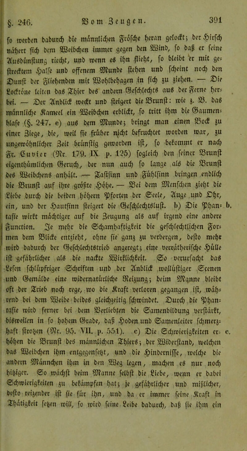 §. 24G. 5ßom Beugen. I fo werben baburd^ bie mnnnlic^en Seefdje f)eran 9efo(fe; bet ^i'rfd^ I naf)ert ftd) bcm SBelbdjen immer gegen ben 2Binb, fo ba^ er feine >. 2(ugbunfiimg ried^t, unb wenn eS ii)n fliei)t, fo bleibt er mit ge: f. jtrc(ftem .^alfc unb offenem COZunbe |let)en unb fd)eint nod) ben 6 ©unfi ber glief)enben mit 2Bo()lbef)a9en in ftd) ju jie()en. — 25ie \ üocftbne leiten bnS Silier be6 anbeen @efcf)(ed)t^ auS ber f^erne f)er: i bei. — 3)cr 2tnblicf we^t unb fleigert bie Stunjl: wie j. ‘.8. baö j mnnnlid^c Äameel ein SBcibd^en erbli(ft, fo tritt il)m bie ©aumen: |; blnfe (§. 247. e) au6 b.em SfÄunbej bringt man einen 23ocE su I einer Biege/ bie, weil ffe früher n^idjt befruchtet worben war, ju I ungewöhnlicher Beit brünfiig geworben ifi, fo bekommt et nach j gt. Suoiet (9?r. 179. IX p. 125) fogleich ben feiner Srunfl { eigenthümlichen ©eruch., ber nun auch SSrunjl I beö SBeibchen^ anhält. — Jla|ifinn unb gühlfinn bringen enblich ; bie SSrunjl auf ihre grofitc /^bh?* — üKenfdjen jieht bie I IN'cbe burch bie beiben hohem Pforten ber 0eele, 2fuge ,unb £)hr, ! ein, unb ber Jpautftnn jleigert bie ©efdhlechtölujl. b) IDie ^h^^n: b, i tafte wirft mächtiger auf bie Beugung al5 auf irgenb eine anbere I gunction. 3e mehr bie ©chamhaftigfeit bie gefchledjtljchen gor: i men bcm Sli(fc entjieht, ohne fie ganj ju oerbergen, bcjlo mehr i wirb baburdh ber ©cfd)lethtgtcieb apgeregtj eine oerrätherifchc .^üUe ■ i{l gefährlicher al6 bie naefte SSirflichfeit. ©o oerurfacht baö £efen fchlüpfrigcr ©chriften unb ber 2fnbli(f .wollüjliger ©eenen : unb ©emälbe eine wibernatürlichc SReijung; beim SRqnne bleibt oft ber Slrieb noch rege, wo bie Äraft oetloren gegangen ifl, wäh^ renb bei bcm 5Öeibc beibe^ gleichzeitig fchwinbet. 2)ucch bie tafie wirb ferner bei bem SSerliebten bie ©amenbilbung oerjlärft, bisweilen in fo hohem ©rabe, baf .ipoben unb ©amenleiter fchmerj: haft flro^en (9?r. 95. VII. p, 551). c) Sic @d>wicrigfeitcn et: c. hohen bie SSrunfI beö männlichen S£h«ecö •, ber SBiberflanb, welchen bag Weibchen ihm entgegenfegt, unb bie .^inberniffc, welche bie anbern SRännchen il)m in ben 5öeg legen, machen eö nur noch higiger. ©o wächj! beim SRanne felbjl bie Siebe, wenn er babei ©chwierigfeiten ju befampfen hat} je gefährlicher unb mißlicher, bejto reizenber ift jtc für ign, unb ba er immer feine Äraft in 3;hätigfeit fegen will, fo wirb feine Selbe baburd), ba^ fie ihm ein