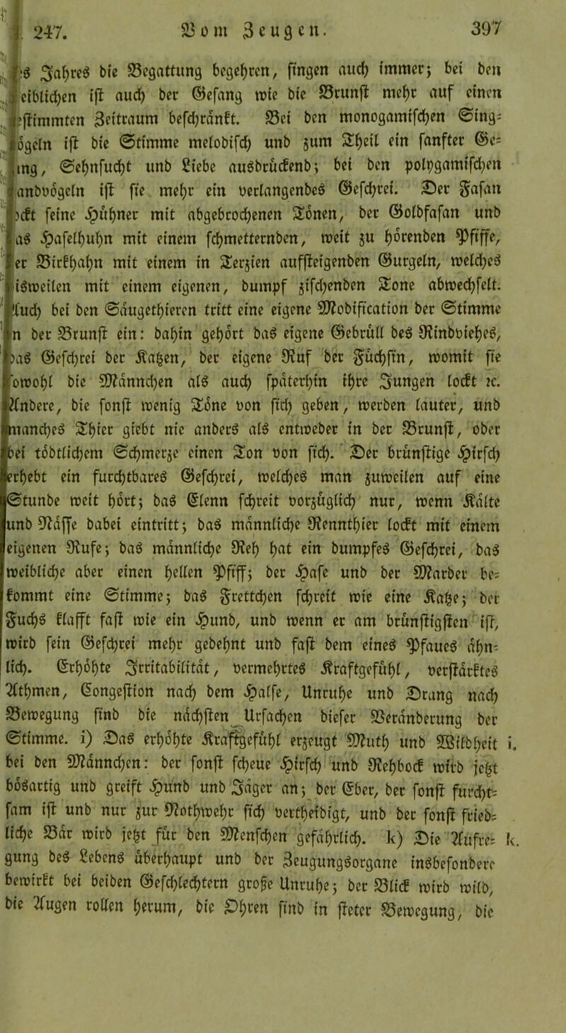 M i.'S bi'c ^Begattung bfgcfjcen, fingen and) immerj bei bcn ciblidjen ifl nuc^ ber ©efang rote bie S3cunjl mc()r auf einen efjimmten 3eitraum befd;rdnft. S3ci ben monogamifdjen <Sing: ogcln ijl bie ©tirnme me(obifd) unb jum 2:^cU ein fnnftec ©c= mg, ©e^nfud)t unb Siebe au6bcucfenb; bei bcn polpgamifd^en anbüogctn i|I fie me()c ein oeclangcnbcö @efd;re{. £)er gafan beft feine ipubner mit nbgebcod)enen Sonen, ber ©oibfafan unb Ai ^afeii)u^n mit einem f^metteenben, roeit ju i)6renben pfiffe, ec S5icEf)a^n mit einem in Jlerjien auffieigenben ©urgeln, roeld;cä igroeiten mit einem eigenen, bumpf jifd^enben Slone abroec^felt. !l‘ud} bei bcn ©dugetl^ieren tritt eine eigene SD?obification ber ©timme n ber S5run|l ein: bal^in gei)drt baS eigene @ebcü(I beö 0?inböief)eö, ag ©efc^rei ber Äa^en, ber eigene 9tuf ber f^üc^ftn, roomit fie oroobi bie S0?dnnd)en al§ aud) fpdterbin il)cc jungen ioit ic. ?(nbcre, bie fonjl roenig SSöne uon fid) geben, roeeben tautec, unb manebeg Sbtec giebt nie anbec6 aI5 cntroebec in ber -JScunfl, ober bei tdbtiidjem ©djmeric einen S^on oon fid). 2)ec brunftige .^irfeb rbebt ein furchtbare^ ©efebeei, roeicbeö man juroeilen auf eine ©tunbe roeit bdrtj baö ©lenn fd^reit oor^ugiieb nur, roenn Ädite unb 9'ldjfe babei eintrittj baS mdnniicbc JHenntbiec io(ft mit einem eigenen 9iufej baö mdnniicbc 9?eb b«t bumpfeö ©efebrei, ba5 roeiblicbe aber einen f)(lkn ^fiffj ber Jpafe unb ber 9)?nrber be; fommt eine ©ttmmej baö geetteben febveif roic eine ^abe; ber gueb^ fiafft fafi roie ein Jpunb, unb roenn ec om bcunftigjicn ifb, roicb fein ©cfdjcei mehr gebebnt unb fafl bem cineö ^faue^ dbn^ lieb- ©ebobte Sttiiabiiitdt, t>ecmebrteö Äraftgefubi, »ecjldcftcg 2itbmen, ©ongejlion nach bem ^aifc, Uncubc unb 25rang nach S3croegung finb bie ndcbjlen Urfadben biefer SSecdnbecung ber ©timme. i) Sag crbdbte Äca'^efubi erzeugt £D?utb unb SBiibbeit i. bei bcn 9)Zdnnd;en: ber fonft febeue ^irfeb unb JKebboef rottb je^t boöactig unb greift Jpunb unb Saget an; ber ©ber, ber fonjl furebt^ fam ifl unb nur jur 9lotbrocbc ficb tieetbeibigt, unb ber fonfl feieb; liebe 23dr roicb jebt für ben COlenfcben gefdbclicb. k) Sic 2fufrcs k. gung beg Sebeng ubeebaupt unb ber 3eugunggorgane ingbefonbere beroirEt bei beiben ©efcblecbtecn grofe Uncube; ber S3iicE roirb roiib, bie trugen roUen i;etum, bie ^b«n finb in fletec S5eroegung, bie