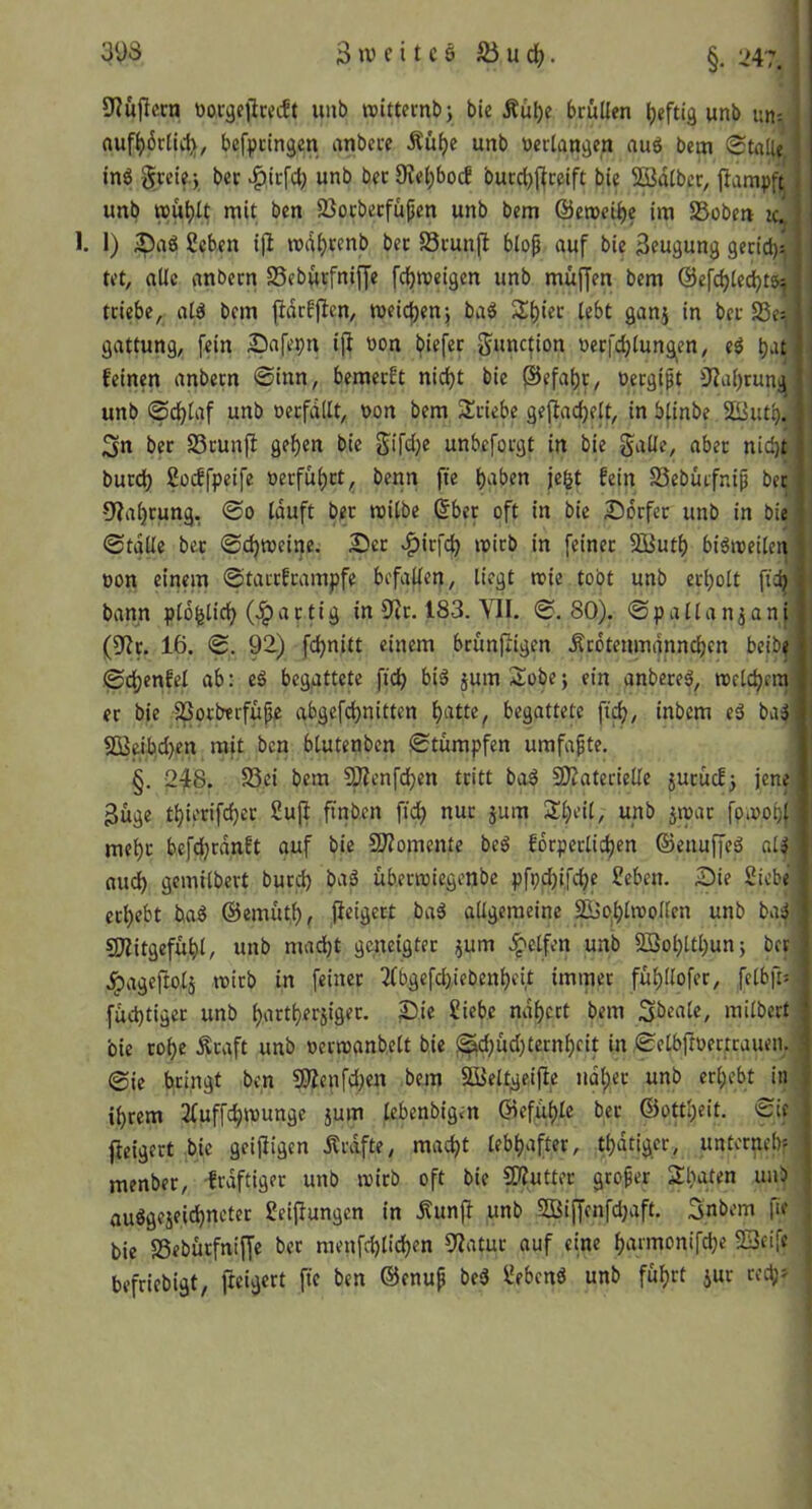 9?ujlccn üor^cllrccft unb »itternb; bie Äul)e bruüen heftig unb uny rtuf^6rtU1;y^ befpctngen anbece Äüfje unb »erlangen aug bem (Stalle inö gtcie.j ber >^ic[cl) unb bec 9?el)bocf burc^flfceift bie SBdlber, fiarapft unb wu^4 Sßocbecfüjien unb bem ©emci^c im 85oben zc^i 1. 1) iDaö fieben ijl md^renb bec Scunjl blof auf bie Beugung gerid)v tet, aüc nnbecn SSeburfniffe fcf)n?eigcn unb muffen bem ©efd^led^tös^ triebe, atö bem fidrfjlen, meictjenj baä S()iec lebt ganj in bec 83e^ gattung, fein Safepn iji »on biefec Juncfion »ecfdjlung^en, eö feinen anbecn Sinn, bemecft nid)t bie @efai)t, »ergift 3?al)rung unb (Sd[)laf unb »erfdilt, oon bem Sriebe geflac^elt, in blinbe SButb. 3n ber SSrunft gel)cn bie Sifdje unbeforgt in bie guüe, aber nic^t burd) Sücffpeife »erfüi)ct^ bcnn fie i)‘tben je^t fein SSeburfnip ber' 9?al)cung, So lauft ber roilbe 6ber oft in bie Sdrfcc unb in bie Stalle bec Sdjtoeine. 2)cc '^icfdj micb in feiner 5Qßutl) biöneeilen oon einem (Starcfcampfe befallen, liegt teie tobt unb erholt ftij bann plo^licf) artig in S^ir. 183. VII. S. 80). Spallanjani (9?c. 16. S. 92) fd)nitt einem brunftigen .Scdtenmdnndjcn beibe Sdjenfel ab: eö begattete ftcb bi6 jum Sobe; ein anbece^, roeldjrm er bie ^orberfüpe abgefd)nitten f)atte^ begattete ft^, inbem ed ba3 3Beibcl)cn mit ben blutenben Stümpfen umfapte. §. 2^8. Sei bem ^enfdjen tritt ba^ SfJtatecielle jucücf5 jene Büge tl)ierifrfjec Sufi ftnben fid) nur jum S^eil, unb jmac fp.»obf me^c bcfd)rdnft auf bie 9I?omente beä fdrperlidjen ©enuffed aU nu(^ gemilbert bureb baä üb.muiegenbe pfpd)ifebe £eben. Die Siebe erbebt ba^ @emüt,b, fieigect baä allgemeine 2Bob^u?ollen unb ba^ gjiitgefübl, unb mad)t geneigter jum .Reifen unb SSobltbun; ber .^ageftolj lüirb in feiner 3tbgefd)iebenbeit immer fübllofer, felbftv füd)tigec unb bartberjiger. ^ie Siebe ndbert bem Sbeale, milbert bie cobe ^raft unb »ccnjanbelt bie ^d)üd)ternbfit in Selbftoerrcaueiu. ©ie bringt ben 9?Ienfd)en bem 2BeltgeijIe ndbec unb erbebt in ihrem 2tuffcbn)ungc 5um lebenbigen (Befüble bec ©ottbeit. 'i::if fieigert bie geizigen Ärdfte, macht lebhafter, tbdtiger, unternebf menbec, frdftigec unb njirb oft bie SKuttec groper Sbuten unb • anögejeiebneter Seiflungen in .Kunfü unb SSiffenfdjaft. Snbem fie bie Sebürfnifje ber menfcblicben 9Iatuc auf eine barmonifebe 23eife befriebigt, fteigert fie ben ©enup bed Sehend unb führt jur red;»