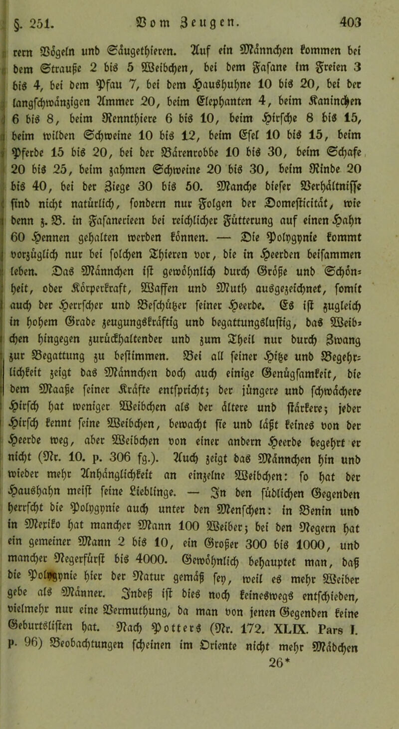 : §. 251. H recn Sögeln unb 0duget{)tecen. 2tuf ein 9}?dnnd)cn fommen bet ( bem ©traufc 2 big 5 ffieibdjen, bei bem gafane im freien 3 : big 4, bei bem ^fau 7, bei bem J^aug^u^ne 10 big 20, bei bec langfdjrodnjigen 2(mmet: 20, beim @lep^)antcn 4, beim Äanind|en 6 big 8, beim SJennt^iece 6 big 10, beim Jpirfcf)e 8 big 15, beim wilben ©ebtoeine 10 big 12, beim 6fel 10 big 15, beim ^ferbe 15 big 20, bei bec Sdrenrobbe 10 big 30, beim ©ebnfe, I 20 big 25, beim ja^men ©cbioeinc 20 big 30, beim 8?inbe 20 I big 40, bei ber Siege 30 big 50. 5D?ancbc biefec Setbdltniffe |tnb nii^t naturticb, fonbern nuc g'olgen ber Someflicitdl, wie benn j. S. in g^afanedeen bei reicblicbec guttecung nuf einen .!pal)n 60 4>ennen gehalten werben fonnen. — Sie ^otpgpm'e fommt oorjüglidb nur bei folcbcn Sf)ieren oor, bic in .ipeerben beifammen leben. Sag SZdnncben ijl gewöhnlich burch @r6pe unb ©chon* heit, ober Äoepeefraft, SQSaffen unb SKuth ouggejeichnet, fomit auch .^ertfeher unb SSefchüßet feiner .ipeetbe. 6g ifl jugleich in @rabe jeugunggfrdftig unb begattungglufh'g, bag 5ßeib» chen hingegen jurücfhaltenber unb jum 2!h«ii nur burch 3wang jur Segottung ju beflimmen. Sei all feiner Jpige unb Segehr: lichfeit jeigt bag SD^dnnchen hoch auch einige ©enugfamfeit, bie bem £D?aape feiner Ärdftc entfpricht5 ber jüngere unb fehwdehere .^irfch hat weniger SBcibchen alg ber dltere unb fldrferej jeber 4>irfch fennt feine SBeibchen, bewadht fie unb Id^t feincg non bet .^ectbc weg, aber SBcibchen oon einer anbetn beerbe begehrt er nicht (S'it. 10. p. 306 fg.). 2fuch jeigt bag SÄdnnchen hin unb i wiebet mehr 2(nhdnglichbe{t an einjelne SJeibchen: fo hnt bet t .^aughahn meijl feine ßieblinge. — Sn ben füblichen ©egenben hercfcht bie ^olpgpnie ouch unter ben SKenfehen: in Senin unb in COJepifo hat mancher S?ann 100 SBeibet5 bei ben 9?cgern hat ein gemeiner ar?ann 2 big 10, ein ©coper 300 big 1000, unb mancher 0?egetfurfl big 4000. ©ewdhnlich behauptet man, ba^ bic ^olpgpnic hier bec 9?atuc gemdf fep, mcil eg mehr SOBeibec gebe alg COidnncc. Snbep ifl bieg noch feinegwegg entfehieben, oielmehc nuc eine Seemuthung, ba man bon jenen ©egenben feine ©eburtglifien hat. 9f?ach ^otteeg (QfJc. 172. XLK. Pars I. p. 96) Seobachtungen fcheinen im Sriente nicht mehr SWdbchcn 26 ♦