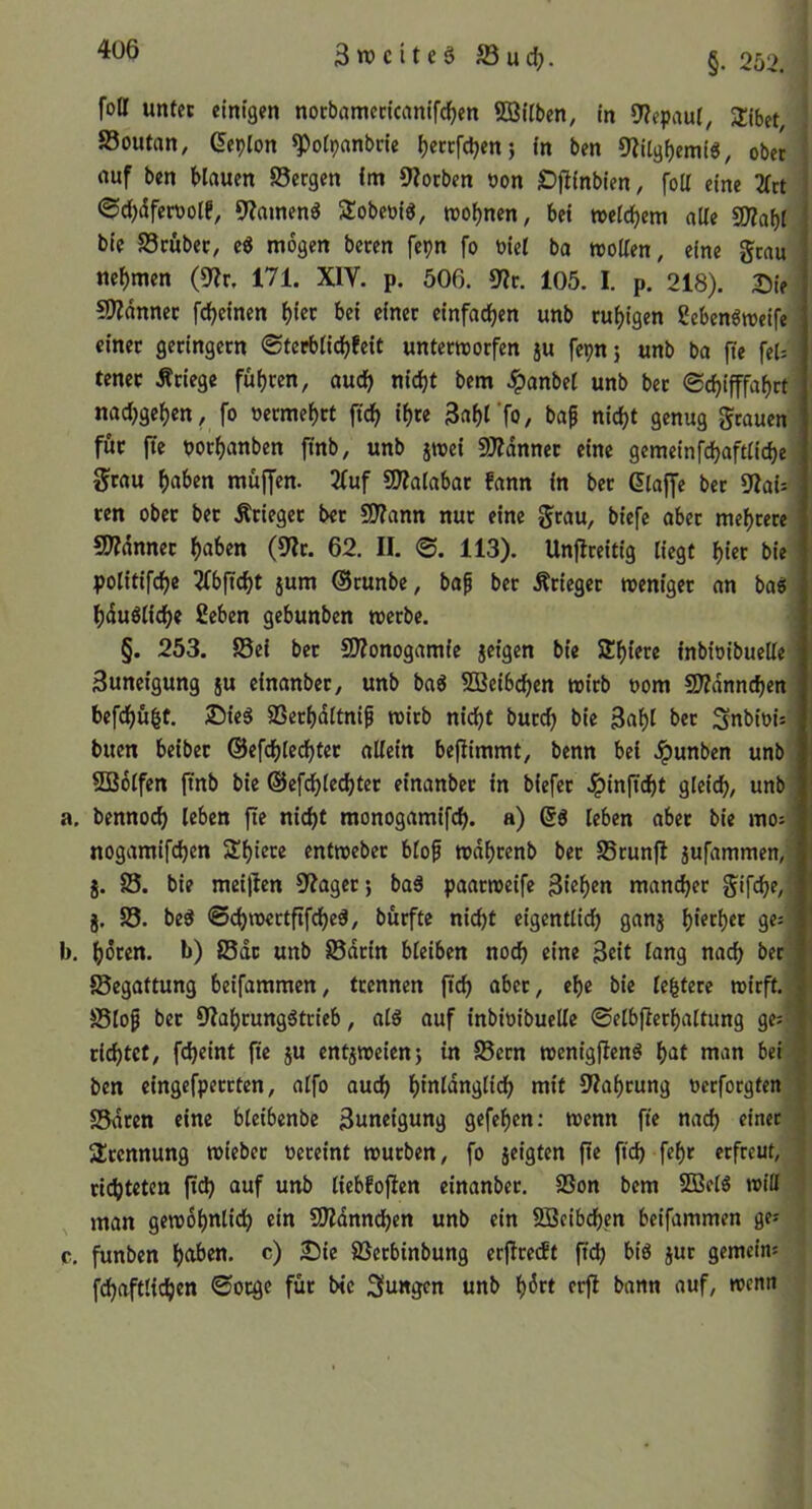 3n)citegS3udj. §. 2b2. foir unter einigen norbamccicanifc^en ©Üben, in 9?epaut, Sibet, ! 83outan, ßeplon ^otpanbcie t)eccfd)en} in ben 9?itgf)emi6, ober ! ouf ben blauen Sergen im 9Zotben non Djlinbien, foü eine 2(rt i 0d)dfen)olf, 9?amena 3:obeoig, toobnen, bei »etcbem alle 5D?af)l bie Srübet, e« mögen beten fepn fo t>iel ba rooüen, eine grau nehmen (0>?r, 171. XIV. p. 506. 9?t. 105. I. p. 218). Sie SJ^dnnec fdbeinen einer einfachen unb ruhigen ?ebenöroeife einer geringem ©terblidbfeit unterworfen ju fepnj unb ba fte fel= tcnet Äriege fuhren, auch nicht bem .ipanbel unb ber ©chifffahrt nad^gehen, fo »ermehrt ftch ihre 3ahl’f0/ baf nicht genug grauen für fte tJorhanben finb, unb jwei ©dnnet eine gemeinfchaftliche grau ha^en muffen. 2fuf ©alabar fann in bet Glaffe ber 9Zai- ten ober bet Ätieget ber SDTann nur eine grau, biefe aber mehrere 2)?dnnet haben (5'Jt. 62. II. ©. 113). Unflreitig liegt hier bie politifche ^fbficht jum ®tunbe, bof ber Ätieget weniger an baei hduöliche ßeben gebunben werbe. §. 253. Sei bet ©onogamie jcigen bie Sh^ere inbioibuelle 3uneigung ju cinanbet, unb baö ©eibchen wirb uom ©dnnchen befchübt. Sie6 Serhdltnif wirb nicht burd) bie Bahl ber Snbioi: buen beibet ©efchlechter allein beflimmt, benn bei .^unben unb ©Olfen ftnb bie ©efchlechter einanbet in biefer Jpinftcht gleich, unb a. bennoch leben ftr nicht monogamifch. a) leben aber bie mo:' nogamifchen Shierc entweber blof wdhtenb bet Srunfl jufammen, g. S. bie meiflen 9?aget; baä paarweife Bühr» mancher gifche, j. S. bed ©ehwertftfehed, bürfte nicht eigentlich Sanj h'^rher ge;' b. hdren. b) Sdc unb Sarin bleiben noch eine Beit lang nach ber Segattung beifammen, trennen ftch aber, ehe bie le|tere wirft. Slo^ ber 9Iahtung^trieb, als auf inbioibuelle ©elbjlcrhaltung ge; richtet, fcheint fie ju entgweien5 in Sern wenigflenö hat man bei ^ ben eingefperrten, alfo auch hinlänglich mit Drahtung oerforgten I Sparen eine blcibenbc Bnneigung gefehen: wenn fte nach einer | 3;rcnnung wieber vereint würben, fo geigten fte fteh fehr erfreut, | ri(^teten fid) auf unb liebfoften einanber. Son bem ©el3 will ’ man gewöhnlich ein ©dnnchen unb ein ©eibchen beifammen ges c. funben haben, c) Sie Serbinbung crflretft ftch jnr gemein: fchaftltchen ©orge für bie jungen unb h^rt erfl bann auf, wenn