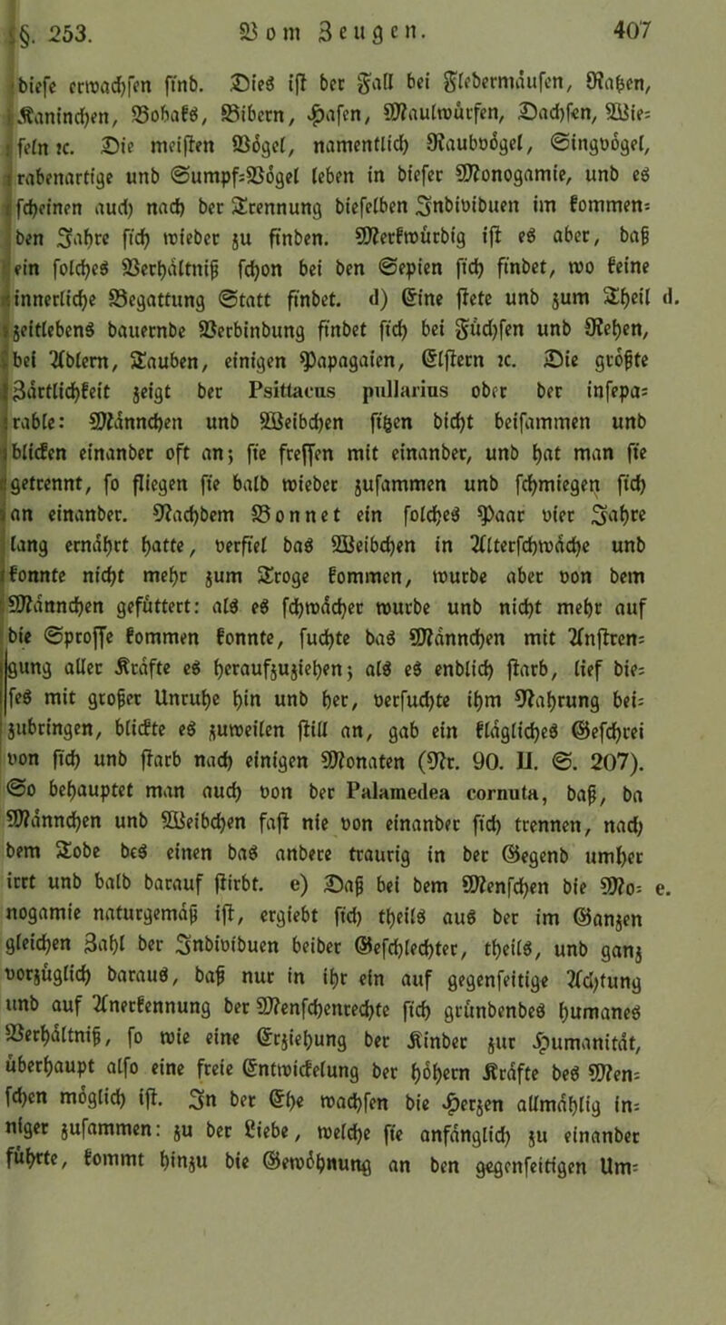 ^tiefe cnrad)fen fmb. Dieg ij^ bec gall bet greberniäufen, 9?aben, l Äanincl^en, Sobaf^, SSibecn, ^afen, C5?autn)üifen, Dad)fen, 9üte: } feinte. £)te meiflen ©öget, mimentlid) 9?aubo6gel, ©ingoogel, trrtbenartige unb @umpf;SS6get leben in tiefer SDZonogamie, unb eg ifdjeinen aud) nad) ber 5£cennung biefelben Snbioibuen im fommen: !ben ftcb triebet ju ftnben. ÜJZetfroürbig ifi eg aber, ba^ .*,'ein folcbeg SSerbaltnif fdjon bei ben ©epien ftd) finbet, wo feine ij innerliche SSegattung ©tatt ftnbet. d) ©ine fiele unb jum Slf)eil d. ijeitlebeng bauernbe 5öerbinbung ftnbet fiel) bei Sud)fen unb Sieben, |bei 2(blem, Sauben, einigen S^apogaien, ©Ijietn tc. 25ie größte ifjSi^ctlidbfeit jeigt ber Psitiacus pullarius ober ber infepas jrable: fSidnncben unb SBeibeben ftgen biebt beifammen unb ’fblitfen einanber oft an; fie freffen mit einanber, unb b«t man fte ifgetrennt, fo fliegen fie halb wieber jufammen unb febmiegen ficb (an einanber. Siaebbem S5onnet ein foicbeg S^aar oier 5‘tbc« flang crndbft batte, oerftel tag 2Beibd)en in Tflterfcbtrdcbe unb jfonnte nicht mehr jum Slroge fommen, trurbe aber oon bem liSDidnncben gefuttert: alg eg febwdeber würbe unb nicht mehr auf 'bie ©ptoffe fommen fonnte, fuebte tag SOidnneben mit Tfnfiren; gung aller .Kräfte cg beraufjujieben; alg eg enblid) fiarb, lief bic; feg mit großer Unruhe bin unb bet, oerfuebte ihm Siab^nng bet= jttbringen, bliefte eg juweilen füll an, gab ein fldglicbeg ©efebrei oon ftd) unb fiarb nach einigen COionaten (Sir. 90. 11. ©. 207). ©0 behauptet man auch oon ber Palamedea cornuta, bap, ba Sfidnncben unb SBeibeben fafi nie oon einanber ftcb trennen, nad; bem 5Üobe beg einen tag anbere traurig in ber ©egenb umher irrt unb halb barauf fiirbt. e) 25ap bei bem SDienfeben bie ?0?o-- e. nogamie naturgemdp ifi, ergiebt fid; tbeilg aug ber im ©anjen gleichen Sabl ber Snbiotbuen beiber ©efcblecbter, tbeilg, unb ganj oorjüglicb baraug, bap nur in ihr ein auf gegenfeitige ifd;tung unb auf ifnerfennung ber SJienfcbenrecbte ftcb grunbenbeg bumaneg SSerbdltnip, fo wie eine ©ejiebung bec Äinbec jur .^umanitdt, überhaupt atfo eine freie ©ntwicfelung bec b^becn Äcdfte beg Sfien^ feben möglich ifi* ber ©b« traebfen bie .^eejen allmdblig ini nigec jufaramen: ju bec Üiebe, welche fte anfdnglid; }u einanber führte, fommt biaju bie ©ewöbuung an ben gegenfeitigen Um=