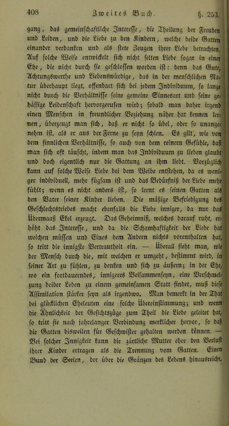 40S 3weitc§ S5ud). §. 253. gang, ba« gemeinfd)aftlfd)c Snfcw[]ic^ btc Steilung bec gceubm unb ßctbcn, unb bte £tebe ju ben Älnbern, »elcbe belbc @atten dnanbec wcbanEcn unb atö jlete 3?ugcn t^rec Siebe betrachten. ; 2(uf fotdhc Söcifc enttüicEelt [ich nicht fetten Siebe fogac in einet j , bie nid)t burch fte gefd)toffen roocben ifi: benn baö @ute, 2tchtungött)etthe unb Siebenöreurbige, bag in bet menfchtichen 9?a; tue überhaupt liegt, offenbart fidh bei jebem Snbioibuum, fo lange nicht burch bie SSerhaltnijfe feine gemeine ©innegart unb feine ge:|| hafftge Seibenfehaft h^t'^orgetufen mirb; fobalb man bähet irgenb’ einen SÖ?enfchen in freunblicher S5ejiehung naher h<it fennen ler; tien, übet5cugt man fich, baf er nidf)t fo übel, ober fo unange; nehm ift, alg er aug ber gerne ju fepn fehlen. @g gilt, mie oon bem ftnnlichcn SSerhdltniffe, fo auch '>on bem reinem ©efühle, baf man fich oft tdufcht, inbem man bag Snbioibuum ju lieben glaubt unb hoch eigentlich nur bie ©attung an ihm liebt. SSorjüglid) j fann auf folchc SOBeife Siebe bei bem SBeibe entfiehen, ba eg menUi get inbioibuell, mehr fügfam iff unb bag S5ebürfnip ber Siebe mehr fühlfj menn eg nicht anberg tfl, fo lernt eg feinen ©atten alg ben 8Sater ferner Äinbec lieben. Sie mdfige SSefriebigung beg ©efchtechtgtriebeg macht ebenfatlg bie Siebe inniger, ba nur bag libetmaa^ ©fei erjeugt. Sag ©eheimnifi, melcheg barauf ruht, er= hdht bag Sntereffe, unb ba bie ©chamhaftigfeit ber S:iebe h^ti weichen müffen unb ©ineg bem 3fnbern nidjlg oorenthalten fo tritt bie innigfie SSertrautheit ein. — Überall fieht man, wie ber 3Äenfch burch bie, mit welchen er umgeht/ beflimmt wirb, in feinet 2(rt ju fühlen, ju benfen unb (tch ju dußern; in ber ©he, wo ein fortbauernbeg, innigereg S5eifammenfepn, eine 2Jerfchmel: | jung beiber Seben jU einem gemeinfamen ©tatt ftnbet, muf biefc . 2fffimilation fidrfer fepn alg irgenbwo. CWan bemerft in ber Shat bei gtüdlichen ©heleuten eine folche Übereinftimmung j unb wenn ! bie ^hnlid)beit ber ©cftchtgjüge jum Shell bie Siebe geleitet h^t, fo tritt fte nad) jahcelanger SSerbinbung merflidjer h^'^'^or, fo baf bie ©atten bigweilen für ©cfdhwijiet gehalten werben fdnnen. — S5ei folcher Snnigfeit fann bie jdrtliche SÄutter eher ben SJerlufl ihrer Äinber ertragen alg bie Stennung üom ©atten. ©inen S3«nb bet ©eelcn, ber über bie ©rdnjen beg Sebeng h^augrcicht.