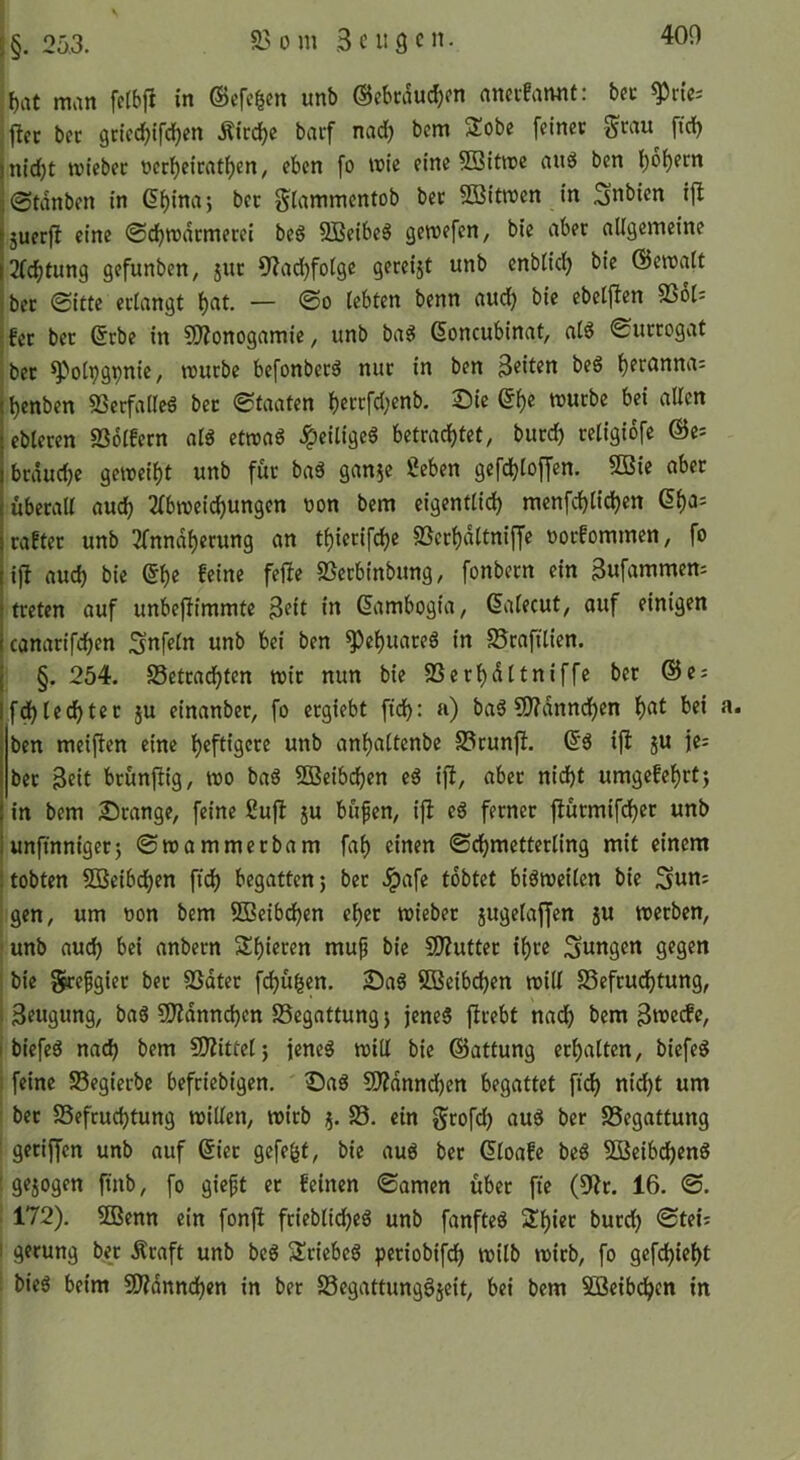 f)at man fc(bfi in ©cfc^cn unb ©ebcduc^m anci-!annt: bet ^rie-- , ftcc bet gcicc^tfc^cn Äicc^c baif nad) bcm 3:obe feinet Stau fid) nid;t triebet rerf)eicatf)en, eben fo trie eine 5Bitn?e and ben l^o^ecn ©tdnben in (5f)ina5 bet g^Iammentob bet 5Q]itn)en in 5uerjl eine ©c^mdtmecei beg SBeibe^ gewefen, bie aber allgemeine 2(cf)tun9 gefunben, jnr üiad^fotge gereijt unb enblidj bie ©etralt bet 0itte erlangt l)at. — @o lebten benn aud) bie ebelflen 9361= fet bet 6rbc in 9)?onogamie, unb bag ßoncubinat, alö 0urcogat bet ^olpgpnie, trucbe befonbecö nur in ben beg l)erannai ^enben 9Secfalleö bet Staaten l)errfd;enb. Sie ei)e trucbe bei aUcn ebleren SSolfern alö ettra6 Jpeiligeö betrachtet, burch teligiofe @e= brdudje geweiht unb für baä gan^c geben gefchloffen. 9Bie aber uberaU auch 2(bweichungen ron bem eigentlich menfchlichen 6ha= rafter unb 2fnndherung an thierifche 93erhdltniffe rorfommen, fo ijl auch bie €he feine feile 93erbinbung, fonbern ein Bufammem treten auf unbeflimmte 3«it &tmbogia, Salecut, auf einigen canarifchen Snfeln unb bei ben ^chuareg in SJrafilien. §. 254. Setradhten wir nun bie SSerhdltniffe ber @e = f^lechter ju einanber, fo ergiebt ftd): a) bag ?0?dnndhen h<^^ ben meiflen eine heftigem« unb anhaltenbe 93tunfl. 6g ifl ju jc= bet Beit brunftig, wo bag 2ßeibchen eg ift, abet nid)t umgefchrtj in bem Stange, feine guft ju büfen, ijl eg ferner fiutmifdhec unb unfinniger5 ©wammerbam fah einen ©chmetterling mit einem tobten SBeibchen fti^ begatten^ bet .^afe tobtet bigwetlen bie 3un= gen, um ron bem SBeibchen eher wieber jugelaffen ju werben, |unb auch bei anbern Shieren mup bie SOlutter ihre jungen gegen i bie grefgiet ber SSdter fchu^en. Sag SßSeib^en will SSefrudhtung, I Beugung, bag 50?dnnchcn SSegattung j jeneg ftrebt nach bem Bive(fe, i biefeg nach bem SJIittcl; jeneg will bie ©attung erhalten, biefeg i feine 93egierbe befriebigen. Sag 9)?dnnd)en begattet ftch nidht um ! bet Befruchtung willen, wirb j. B, ein grofeh aug ber Begattung i getiffen unb auf 6iet gefegt, bie aug ber 6loafe beg BJeibcheng 1 ge5ogen ftnb, fo gieft er feinen ©amen übet fie (9lr. 16. ©. : 172). ffienn ein fonft frieblidheg unb fanfteg Shier burch ©tei= I gerung bet Äraft unb beg Sriebeg periobifch wilb wirb, fo gefchieht ; bieg beim 50?dnnchen in ber Begattungöseit, bei bem Söeib^en in