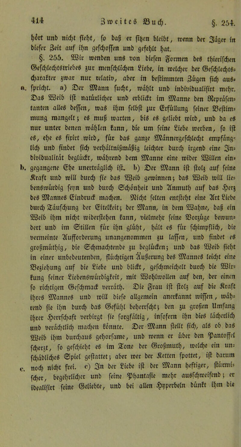 ^6rt unb m'c^t ffef)t, fo baß n hltibt, rocnn bet Saget m bicfec 3eit ««f if)n gefc^of[en unb gefe()a ^at. §. 255. 5ßic roenben un8 non biefcn gocmen be« t^iecifcfcen ®efd)(cd)t8ttlebe8 juc tnenfdjlid^cn Siebe, in weichet bet @efd)Iec^t8s c^ataftec jttjac nuc teiatio, abec in bejlimmten Bugen ftd) au8» n. fpcidjt. a) Sec 2)?ann fuc^t, wd^It unb inbinibuaiiftrt mef)r. Saö SOßeib ifl natuciic^ec unb ccbiidt im Wlanm ben 0?eprdfen= tanten atleg beffen, roa8 if>m fetbfl jur Befüllung feinet 25eflim* mung raangelij eö muß roacien, bi8 e8 geliebt roirb, unb ba ti nur untec benen md^Ien fann, bie um feine Siebe meeben, fo ijl c8, e()e c8 ftpict mich, fuc baö ganje SD?dnnecgefc^led)t empfdng-- tid) unb ftnbet ftd> necf)dltnißmdßig leidjtec bued) irgenb eine Su= bioibualitdt beglüdt, tt)df)cenb bem 9}Zanne eine wibec SBillen ein» b. gegangene unectedglid) ifl. b) Sec 93?ann ijl fiol} auf feine Äcaft unb will bued) fte ba8 SSBeib gewinnen j ba8 SBeib will lie; benöwücbig fepn unb bued) ©d^dnl)eit unb 2fnmut^ auf ba8 .ipecj be6 STOanneg ßinbeuef mad)en. S^ici^t feiten entf}ef)t eine 2fct Siebe buccb Sdufdjung bec eitelfcitj bec S0?ann, in bem 2Bal)ne, baß ein 2Beib il)m nic^t wibecpef)en fann, nielme^c feine SSoejuge bewun^ beet unb im ©tillen füc i^n glül)t, ^dlt e8 fuc fd)impflid), bie neemeinte 2fuffotbecung unangenommen ju laffen, unb ftnbet t§ gcoßmutl)ig, bie ©d^madjtenbe ju beglucfcnj unb ba6 SBeib ftef)t in einet unbebeutenben, flüchtigen 2fußecung be8 SD?anne8 leicht eine SSejiehung auf bie Siebe unb blidt, gefcljmeichelt buccl) bie 5Bic: fung feinet Siebenöwücbigfeit, mit 3Bol)lwollen auf ben, bec einen fo tichtigen ©efc^mad oecedth- 25ic Stau ij^ jlolj auf bie Äraft ihce8 SO^anneg unb will biefc allgemein aneefannt wiffen, wdh= cenb fie if)n bucch ba8 ©efü^l beheccfcht; ben 5U geoßen Umfang ihcec Jpeccfchaft »etbiegt fte focgfdltig, infofecn ihn bie8 Idcljcclid) unb oetdd}tli(^ machen fonntc. Set 9J?ann jlellt ftch, al6 ob baS fSßeib ihm butdhauS gehoefame, unb wenn ec übet ben Pantoffel fchecjt, fo gefd)icht e8 im Sone bec ©coßmuth, weldje ein un= fchdblidhe^ gejiattet} abec wec bec Äetten fpottet, ifl bacum c. noch nicht frei, c) Sn bec Siebe ijl bec SSlJann h^ft'grr, j^«rmi= fchet, begehrlich« unb feine ^h««lufte mehr auöfchweifcnb; ec ibealifict feine ©eliebte, unb bei allen .ipppecbeln bünft ihm bie