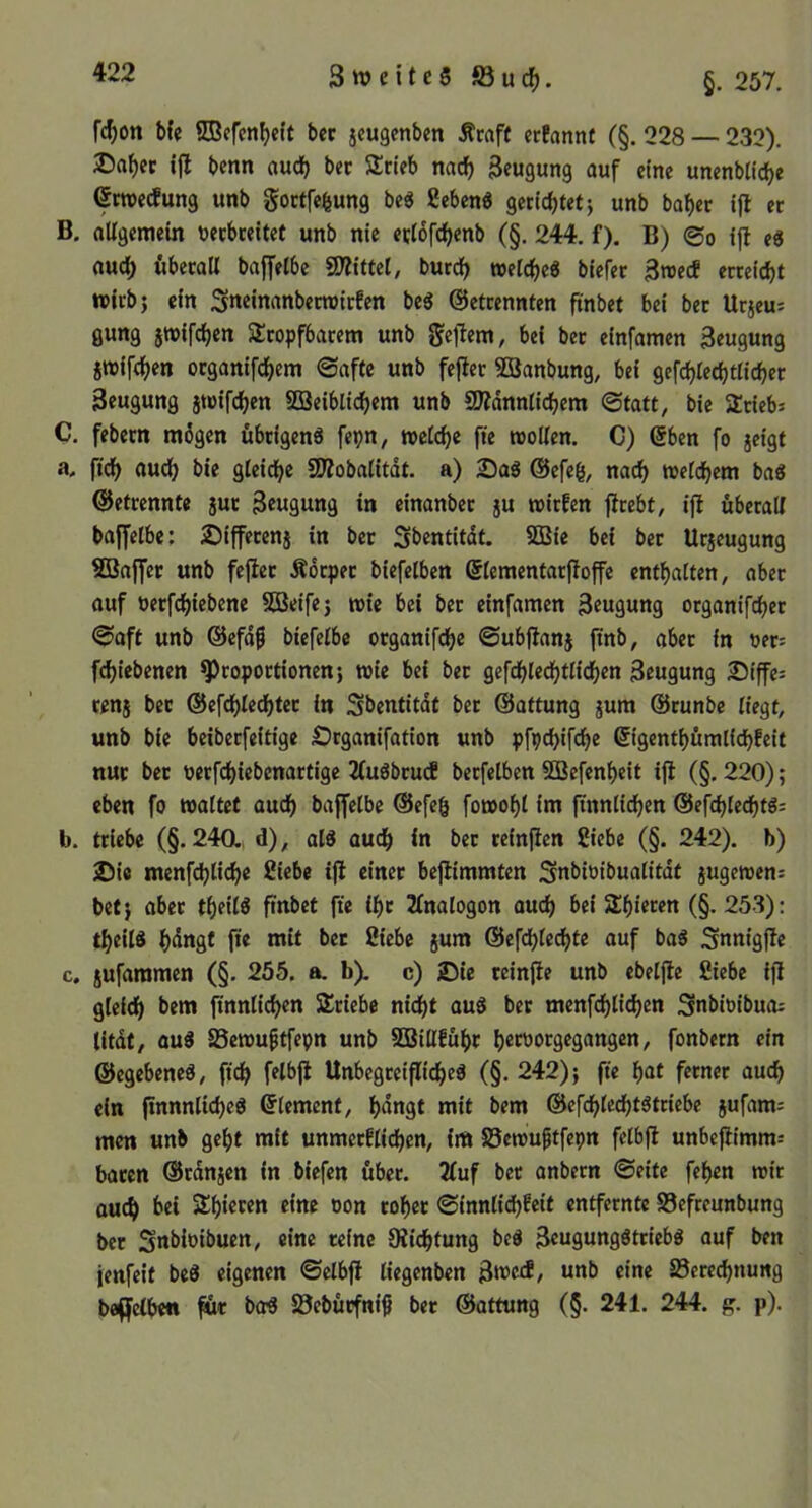 fc^on Me ©cfcn^eft bec jcugcnben Äraff erfannt (§. 228 — 232), ©a^ec benn audb Stieb nad^ 3eugung auf eine unenbitc^e ßwerfung unb goctfe^ung beö ficbcnö gerichtet j unb hoher ifl er B. oUgemein uerbreitet unb nie ertofchenb (§. 244. f). B) 0o ijl e« auch öberoll baffetbc SÄittet, burdh »eiche« biefer 3»ecE erreicht wirb} ein Sneinonberroirfen be« ©etrennten pnbet bei bet Urjeu= gung 5»ifchen SÜropfborem unb geltem, bei ber einfamen Beugung jwifchen otganifchem Oafte unb fejter Söanbung, bei gefchlechtlicher Beugung jwifchen SQ3eibli(^em unb 9)?dnnlichem 0tott, bie SÜtiebi C. febern mögen übrigen« fepn, welche fte wollen. C) @ben fo jeigt a. fich auch gleidhe SD?obaIitdt. a) 25a« ©efeg, nach welchem ba« ©etrennte jur Bcwäunä in einanbet ju wirfen flrebt, ijt überall baffelbe; 2)i{fetenj in bet Sbentitdt. SSBie bei ber Urjeugung SBaffer unb fejlet Äötpet biefelben ©lementarfioffe enthalten, aber ouf oerfchiebene SOBeife} wie bei bet einfamen Beuflung organifchet ©aft unb ©efd^ btefelbe otganifche ©ubftanj jinb, aber in oet= fchiebenen Proportionen} wie bei bet gefchlechtlidhen Beugung 25iffe= tenj ber ©efchlechter in Sbentitdt bet ©attung jum ©runbe liegt, unb bie beiberfeitige £)rganifation unb pfpchifche ©igenthümlichfeit nur bet oerfchiebenartige 2(u«btu(f betfelben SSBefenheit ijl (§.220); eben fo waltet audh baffelbe ©efeh fowohl im ftnnli^en ©efchlecht«; b. triebe (§.240., d), al« auch in bet reinjtcn Siebe (§. 242). b) J5ie menfchliche Siebe ifl einer beflimmten Snbioibualitdf jugewens bet} aber theil« ftnbet fte ihr Jlnalogon ouch bei Shieren (§.253): theil« h<ingt fte mit bet Siebe jum ©efchlechte auf ba« Snnigfle c. jufaramen (§. 255. a. b). c) Sie teinfle unb ebeljle Siebe ifl gleich bem finnlichen Stiebe nicht ou« ber menfchlichen Snbioibuo; titdt, ou« 25ewu^tfepn unb SBillführ hetoorgegangen, fonbern ein ©egebene«, fidh felbfl Unbegreifliche« (§. 242)} fte hat ferner ouch ein ftnnnliche« ©lement, hangt mit bem ©efchlecht«triebe jufam; men unb geht mit unmetfitchen, im S5ewuftfepn felbfl unbeflimm-- bacen ©rdnjen in biefen über. 2luf bet onbern 0eite fehen wir auch bei Shieten eine oon roher 0innlid)fcit entfernte Sefreunbung ber Snbioibuen, eine reine Oiiehtung be« Bcugung«trieb« auf ben jenfeit be« eigenen ©elbfl liegenbcn Bwei, unb eine Berechnung baffclben für ber« Bebütfnif ber ©ottung (§. 241. 244. g. p).