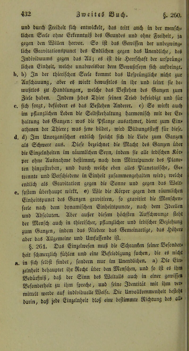 unb bued) gcelbctt ftc^ «ntnjitfelt, bag tritt aud) in ber nwnfd)» lid)cn ©ecle of)nc 6r!enntnif beä ©tunbeö unb o()ne geeibett, ja gegen ben Söilten f)«töoc. ©o ifl baö ©ewiffen ber unbejroing* lld)e ©raoitationöpunct beg ©nblicben gegen baS Unenbtid)e, be« Snbtoibuumö gegen baä c3 ifl bie .!percfd)aft bet utfprung* Kd}en ©inbfit/ welche unabroetöbac bem Senmftfepn ftd) aufbeingt. b) 3» ber tl)ierifd)crt ©eele fommt baö Ucfpcüngltche nidjt juc 2lnfd)auung, aber eS roieft bereuptlog in il)c unb leitet fte bi- reu^tlog jU .^anblungen, welche bag SSeflehen beö ©anjen jum 3iele h^ben. Snbem jebe^ Shiec feinen Slcieb befriebigt unb füc c. fleh foegt, befücbert baö SSeflehen 2fnbecer. c) ©o wirft aud> im pflanjli(^en 2eben bie ©elbflerhaltung h^rwonifch mit ber ©t* haltung beö ©anjen: wa^ bie ^flanje auöathmet, bient jum ©in* othmen ber Shierej waö jene bilbet, wirb SSilbungöfloff füc biefe. d. d) Unocganifchert cnblich fpcicht fid) bie üiebe jum ©anjen olö ©d)wece ouS. ^iefe bezeichnet bie SÄaeht be^ ©an^en über bie ©injelnheiten im räumlichen ©epn, inbem fte olle icbifchen Äbc* per ohne Tluönohme beflimmt/ noch bem SWittelpuncte beö ^lone« ten unb burch weldhe eben olleg ^lonetocif^e, ©e* trennte unb SSerfd)iebene in ©inheit jufommengeholten wirb; welche enblich al§ ©rooitotion gegen bie ©onne unb gegen boS SBelt* e. fpflem überhaupt wirft, e) 2Bie bie Äbeper gegen ben rdumlichen ©inheitöpunct beS ©onjen groöitiren/ fo groöitirt bie 5)lenfchen* feele noch bem bpnomifchen ©inheitöpuncte, noch bem Sbeellen unb 2lbfoluten. 2lber oufer biefem hbehften 2luffd)wunge fleht ber SOlenfch oud) in thierifcher, pflanzlicher unb icbifchec SSeziehung zum ©onzen, inbem bo6 CRiebere bog ©emeinortige, boö Rohere ober boö 2lUgemeine unb Umfoffenbe ifl. §. 261. 2)06 ©inzelwefen mu^ bie ©chconfen feiner SSefonber* heit fchmcczlid) fühlen unb eine SSefeiebigung fuchen, bie e6 nidjt H. in ftch felbfl finbet/ fonbern nur im Unenblichen. a) Die ©in* Zelnheit behouptet ihr Oiecht über ben ÜKenfehen, unb fo ifl e6 ihm SSebüefnif, bo^ ber ©inn be6 SQ3eltoU6 ouch in einer gewiffeti SSefonberheit Z« i^)nt fpteche, unb feine 3bentitdt mit ihm »er» mittelt werbe ouf inbioibuellc Sßeife. £)ie Unoollfommenheit befleht borin, bof jebe ©inzelnl)cit blo^ eine beflimmte 0vichtung bc6 oU»