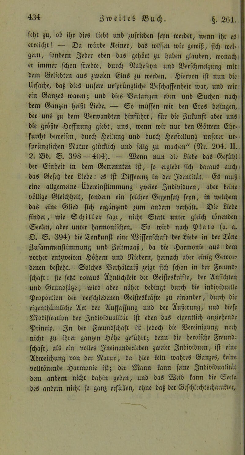 3^tjcitc8 S3uc^. §. 261. ff()t iu, üb il)c bleö ticbt unb jufiiebcn fepn werbet^ trenn ibr eö cmid)t! — 25a reuebe Äeinec, bnö trijjcn njtr getri^, ftd) trei'. gern, fonbecn ^ebec eben ba6 gehört ju h«ben glauben, tronad) er immer fd)on flrebte, burd) Diabefepn unb SSerfcbmel5ung mit bem ©etiebten auö jroeien (5inö ju trerben. .ipierron ijt nun bic Urfaebe, bap bieg unfere urfprunglidbe S3cfd)affenbeit trar, unb mit ein ©anjeg waren 5 unb bieg SSerlangen eben unb ©neben nadj bem ©anjen Siebe. — ©0 muffen wir ben 6rog befmgen, ber ung ju bem ^erwanbten binfübrt, für bie 3ufunft aber ung bic gröpte .ipoffnung giebt, ung, wenn wir nur ben ©Ottern furebt beweifen, bureb Teilung unb bur^ .^erjlellung unferer urs fprünglicben Dlatur gtucElid) unb felig ju machen'' (9?r. 204. II. 2. S5b. ©. 398 — 404). — SBenn nun bic Siebe bag ©efübl bet ©inbeit in bem ©etrennten i)l, fo ergiebt ficb baraug aud) bag ©efeb bet Siebe: eg ifl 25ifferenj in ber ^bentitdt. ©g mu^ eine allgemeine Übereinflimmung jweier Snbioibuen, aber feine röüige ©leid)beit, fonbern ein folcber ©egenfab fepn, in welchem bag eine ©lieb ftd) erganjenb jum anbern »erhalt. Die Siebe ftnbet, wie ©cbiller fagt, nicht ©tatt unter gleich tönenben ©eelen, aber unter hatJttonifchen. ©0 wirb nad) ^lato (a. a. SD. 394) bie Sonfunfi eine SBiffenfehaft ber Siebe in ber 2:6ne Bufammenflimmung unb 3fitntaap, ba bic »Harmonie aug bem üorber entzweiten .ipöbern unb 9Iiebern, b^tnach aber einig ©ewor: benen beflebt. ©olcheg SSecbdltni^ jeigt ftch fchon in ber ^reunb; fchaft: fie febt »oraug ^bnlid)feit ber ©cifiegfrdfte, ber 2fnfichten unb ©runbfdbe, wirb aber ndber bebingt bureb bic inbi»ibuelle Proportion bet »erfd)iebenen ©eifiegfrdfte ju cinanber, burd) bic cigentbümliche 3frt ber 2fuffaf[ung unb ber ^^uperung, unb biefe 50?obiftcation ber 3»bi»ibualitdt i|I eben bag eigentlich anjicbenbe Princip. Sn ber greunbfebaft ifi jeboeb bie 25ereinigung noch nid)t 51t ihrer ganjen .^obc geführt) benn bie b^^oifebe greunb: fchaft, alg ein »otleg Sneinanberleben zweier Snbioibuen, i(l eine 2fbweid)ung »on ber D^atur, ba b‘<^t fein wabreg ©anzeg, feine »oütonenbe .iparmonie ijlj ber SWann fann feine Sn^>t*>'t*nalitdt bem anbern nicht babin geben, unb bag SBcib fann bie ©ecle beg anbern nicht fo ganz etfnüfn, ol;ne bap ber ®cfd)lcd)tgcharafter.