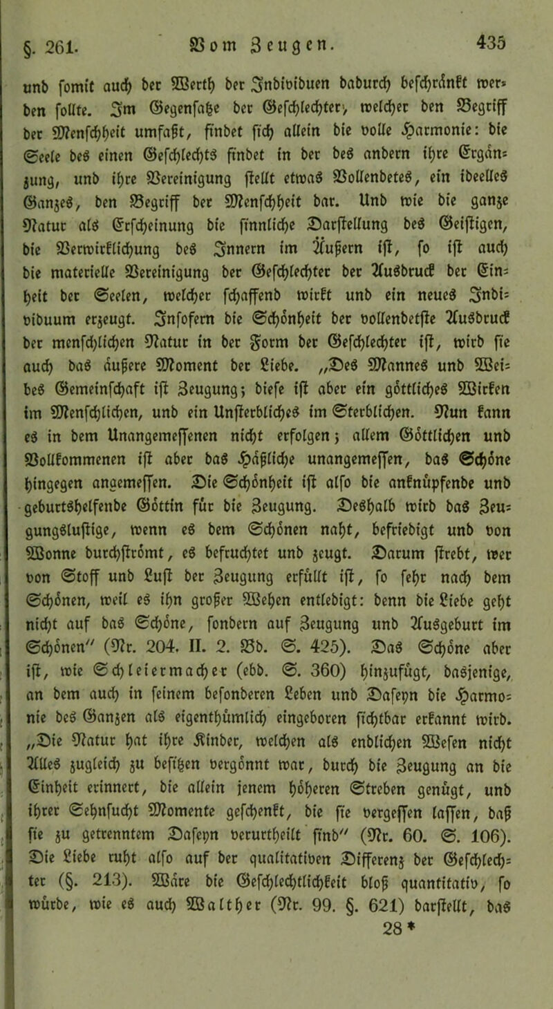 §. 261. SS 0 m 3 e u 9 c n. onb fomit aud^ bcc 3Bert^ bet Snbioibucn baburc^ befc^rdnff wer* ben foUte. Sm ©egenfafee bet ©efc^Icc^terv weichet ben Segciff bet SD?enfc^()eit umfaßt, 5'nbct fic^ allein bie oollc Jpacmonic: bic 0eelc beö einen @efcl)lecf)t5 ftnbet in bet beg anbern i^re ©egan* jung, unb il)tc ^Bereinigung jleüt etwaö SSoUenbeteö, ein ibccUeS ©anje^, ben SSegriff bet 50Zenfd()l)eit bat. Unb wie bie ganje 9?atut alel ©tfd^einung bie finnlid^e Sarflellung beö ©eijligen, bie SSerwitflid^ung beS ;3nnetn im 2(upern ijl, fo ijl audi) bie materielle SSeteinigung bet ©ef^lec^tet bet 2(uöbrucf bet Sin* beit bet ©eelen, welcher fc^affenb wirft unb ein neueg Snbi* Dibuum etjeugt. Snfofetn bie ©cbonbeit bet üoUenbetfie 2(u5bru(f bet menfd)licben 9'?atut in bet §orm bet ©efcblecbtet ifl, wirb fie auch bag dunere £[l?omcnt bet Siebe. „25eö SIJianneg unb SBei* be6 ©emeinfdbaft ijl Beugung; biefe ijl aber ein g6ttlidf)eg SBirfen tm SKenfcblidbcn, unb ein Unftetblidf)e^ im ©terblidben. 9?un fann eS in bem Unangemeffenen nidE)t erfolgen; allem ©ottlicben unb SSoUfommenen ifl abet bag Jpdfliebe unangemeffen, ba5 @cb6ne hingegen angemeffen. 2)ie ©cbdnbeit ifi alfo bie anfnupfenbe unb • gebuttöb«lf«ttl>« ©dttin für bie Beugung. 25e6balb witb baS Beu* gungglujtige, wenn e6 bem @cb6nen nabt, befriebigt unb non SBonne bur^firomt, eS befruchtet unb jcugt. £)atum ftrebt, wer oon ©toff unb Suft bet Beugung erfüllt ifl, fo febr nach (Schönen, weil eg ihn großer 5Beben entlebigt: benn bie Siebe geht ni^t auf bag (Sdböne, fonbern auf Beugung unb 2(uggebutt im ©chönen^' (0lr. 204. II. 2. S5b. ©. 425). 25ag ©chone aber ifi, wie ©chleiermadbet (ebb. ©. 360) hinjufügt, bagjenige, an bem auch in feinem befonberen Seben unb SDafepn bie Jpatmo* nie beg ©anjen alg eigentbümlidb eingeboren fichtbar erfannt wirb. „Sie 9latur h^t if)« Äinber, welchen alg enblichen SBefen nicht Tllleg jugleich ju beft^en oergönnt war, burch bie Beugung an bie Sinheit erinnert, bie allein jenem höheren ©treben genügt, unb ihrer ©ehnfucht Sllomente gefchenft, bie fte oergeffen lajfen, baf fte ju getrenntem Safepn oerurtheilt finb'^ (dlt. 60. ©. 106). Sie Siebe ruht alfo auf ber qualitatiüen Sifferenj bet ©efdhlech* ter (§. 213). SBdre bic ©efdhledhtlidhfeit blof quantitatio, fo würbe, wie cg audh SBalther (9?r. 99. §. 621) barfiellt, bag 28*