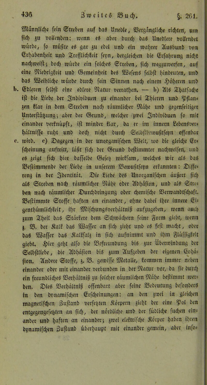 £0?dnnlid}e fein ©treben auf baö Uneble, SScrgdngtid)« cidjtcn, um ftc^ ju «oUenbrn; tucnn abec buvcb baö Uneblece »oUenbet würbe, fo mufte eö gar ju ebet unb ein wai)ret 2(u6bunb uon (Sr^abenbeit unb Sreffliebfeit fepn, bergieidjen bie (Erfahrung nid)t nacbweifl; bod) würbe ein fold)eö ©treben, ftcb wegjuwerfen, auf eine 9?iebrigfeit unb ©emeinbrit beö SBefenö felbfl bi^beuten, unb ba5 SBeiblidbe würbe burd) fein ©innen nach einem Jpoberen unb b. ©bieren felbjl eine ebiere 9?arur uerratben. — b) Sbatfadje 1)1 bie Siebe ber Snbioibuen ju einanber bei Sbieren unb ^flans jen fiar in bem ©treben nach rdumlicber fWdbe unb gegenfeitiger Unterfiubung •, aber bet ©tunb, weteb^*^ jwei 3nbwibucn fo mit einanber uerfnu^)ft, ijl minbet fiar, ba er im innern Seben^uer* bdltniffe rubt unb boeb nid)t burd) ©elbl'ibfwuftfepn offenbar c. wirb, c) Sagegen in ber unorganifeben Sßeit, wo bie gleiche @r> fdjeinung auftritt, Idft ftd) ber ©runb beftimmter nad)Weifen, unb e8 jeigt ftcb hier baffelbe ©efeg wirffam, weld)e8 wir al8 ba8 SSepimmenbe ber Siebe in unferem S3ewuftfepn erfannten: Siffe* cenj in ber Sbentitdt. Sie Siebe beö Unorganifeben dupert ftd) ol8 ©treben nach rdumlicber O^idbe ober 2lbbdfton, unb al8 ©trei ben nad) rdumlicber Surebbringung ober ebemifebe 23erwanbtfd)aft. SSejUmmte ©toffe an einanber, ohne babei ihre innere ©i= gentbümlicbbeit, ibr 9}?ifcbung8»erbdltni^ aufjugeben, wenn aucl) jum Sbeil ba8 ©tdrfere bem ©cbwddjern feine gorm giebt, wenn j. S5. ber Äalf ba8 SBaffer an ftd) jiebt unb e8 feft mad)t, ober ba8 5ßaffer ba8 Äalffalj in ftd) aufnimmt unb ibm glüf[Tg£eit giebt. ^ier gebt alfo bie SSefreunbung bi8 jut Überwinbung ber ©elbfiliebe, bie 2fbbdfton bi8 jum 2lufgeben ber eigenen &5l)ds fion. Tfnbere ©toffe, }. 35. gewiffe 5Ketalle, fommen immer neben einanber ober mit einanber oerbunben in ber 3^atur oor, ba fte burd) ein freunblid)e8 SSerbdltnif ju folcber rdumticben 9idbe beflimmt wer; ben. Sieg S5erbdltnif offenbart aber feine Sebeutung befonberg in ben bpnamifepen ©tfebeinungen: an ben jwei in gleid)en magnetifeben 3ufianb oerfegten Ädrpern jiebt ber eine ^ol ben entgegengefegten an ftd), ber nocblid)e unb ber füblicbe fud)en ein= anber unb haften an einanber; jwei eleftrifcbe Äorper l)aben igren bpnamifd;en überhaupt mit einanber gemein, aber info=